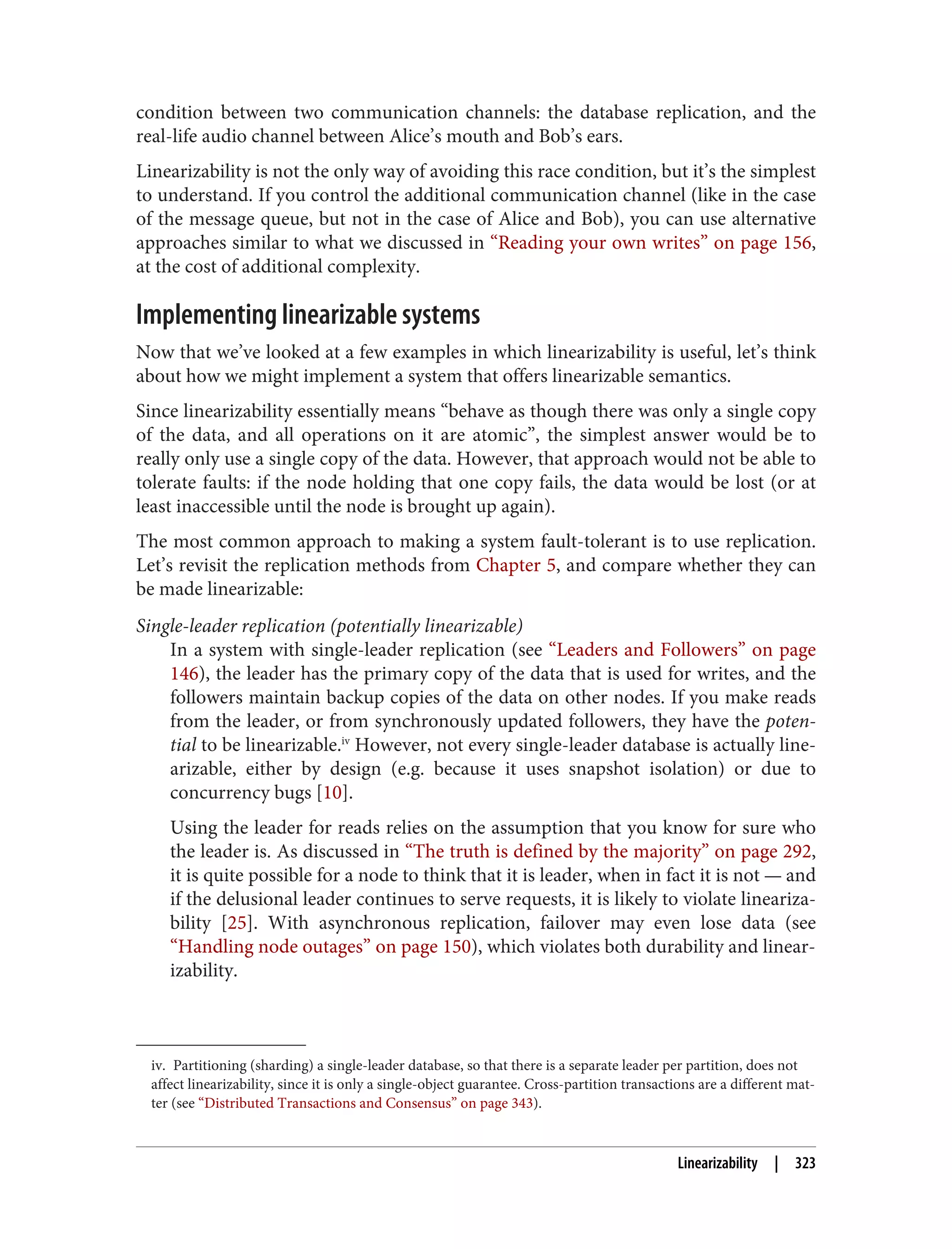 iv. Partitioning (sharding) a single-leader database, so that there is a separate leader per partition, does not
affect linearizability, since it is only a single-object guarantee. Cross-partition transactions are a different mat‐
ter (see “Distributed Transactions and Consensus” on page 343).
condition between two communication channels: the database replication, and the
real-life audio channel between Alice’s mouth and Bob’s ears.
Linearizability is not the only way of avoiding this race condition, but it’s the simplest
to understand. If you control the additional communication channel (like in the case
of the message queue, but not in the case of Alice and Bob), you can use alternative
approaches similar to what we discussed in “Reading your own writes” on page 156,
at the cost of additional complexity.
Implementing linearizable systems
Now that we’ve looked at a few examples in which linearizability is useful, let’s think
about how we might implement a system that offers linearizable semantics.
Since linearizability essentially means “behave as though there was only a single copy
of the data, and all operations on it are atomic”, the simplest answer would be to
really only use a single copy of the data. However, that approach would not be able to
tolerate faults: if the node holding that one copy fails, the data would be lost (or at
least inaccessible until the node is brought up again).
The most common approach to making a system fault-tolerant is to use replication.
Let’s revisit the replication methods from Chapter 5, and compare whether they can
be made linearizable:
Single-leader replication (potentially linearizable)
In a system with single-leader replication (see “Leaders and Followers” on page
146), the leader has the primary copy of the data that is used for writes, and the
followers maintain backup copies of the data on other nodes. If you make reads
from the leader, or from synchronously updated followers, they have the poten‐
tial to be linearizable.iv
However, not every single-leader database is actually line‐
arizable, either by design (e.g. because it uses snapshot isolation) or due to
concurrency bugs [10].
Using the leader for reads relies on the assumption that you know for sure who
the leader is. As discussed in “The truth is defined by the majority” on page 292,
it is quite possible for a node to think that it is leader, when in fact it is not — and
if the delusional leader continues to serve requests, it is likely to violate lineariza‐
bility [25]. With asynchronous replication, failover may even lose data (see
“Handling node outages” on page 150), which violates both durability and linear‐
izability.
Linearizability | 323
 