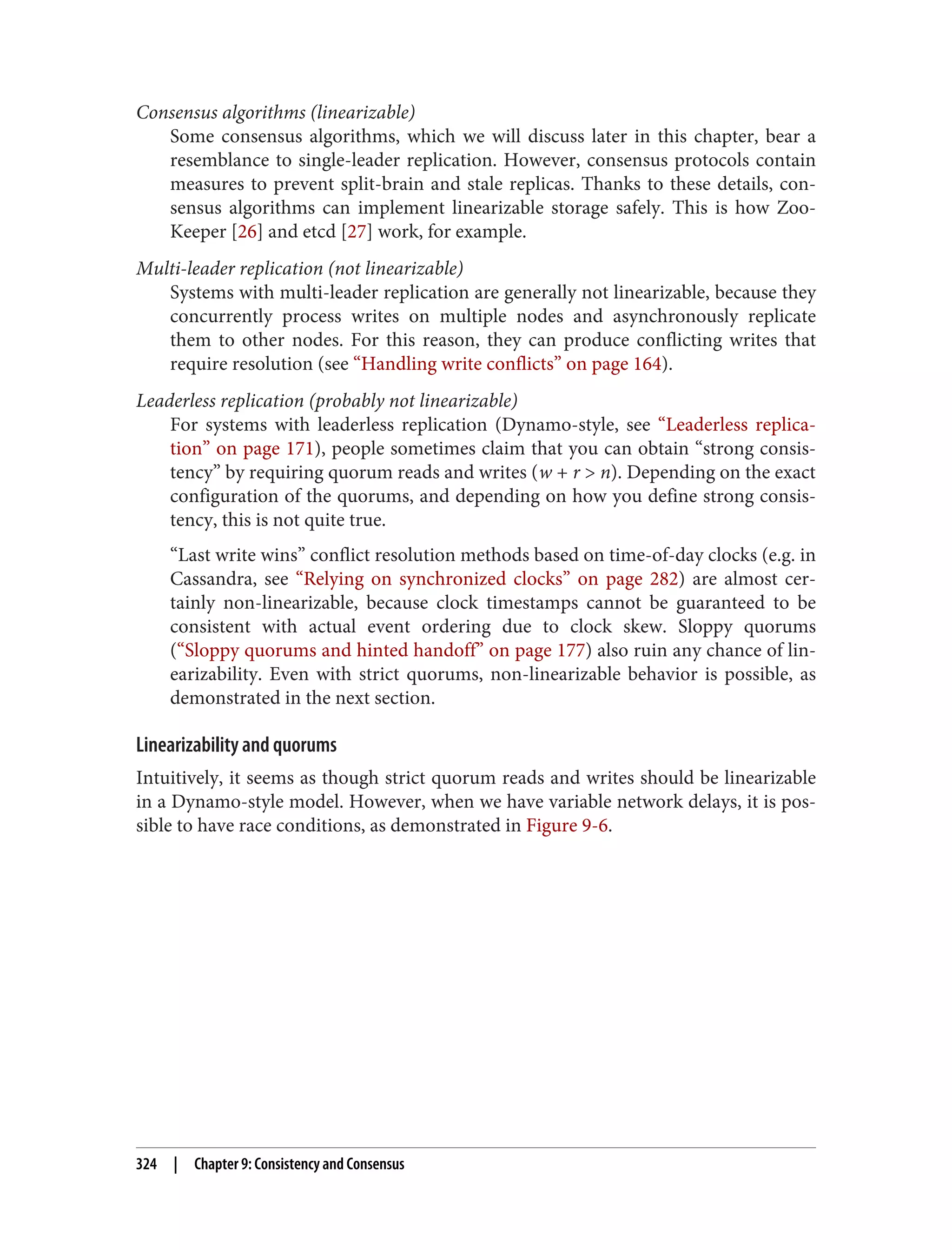 Consensus algorithms (linearizable)
Some consensus algorithms, which we will discuss later in this chapter, bear a
resemblance to single-leader replication. However, consensus protocols contain
measures to prevent split-brain and stale replicas. Thanks to these details, con‐
sensus algorithms can implement linearizable storage safely. This is how Zoo‐
Keeper [26] and etcd [27] work, for example.
Multi-leader replication (not linearizable)
Systems with multi-leader replication are generally not linearizable, because they
concurrently process writes on multiple nodes and asynchronously replicate
them to other nodes. For this reason, they can produce conflicting writes that
require resolution (see “Handling write conflicts” on page 164).
Leaderless replication (probably not linearizable)
For systems with leaderless replication (Dynamo-style, see “Leaderless replica‐
tion” on page 171), people sometimes claim that you can obtain “strong consis‐
tency” by requiring quorum reads and writes (w + r > n). Depending on the exact
configuration of the quorums, and depending on how you define strong consis‐
tency, this is not quite true.
“Last write wins” conflict resolution methods based on time-of-day clocks (e.g. in
Cassandra, see “Relying on synchronized clocks” on page 282) are almost cer‐
tainly non-linearizable, because clock timestamps cannot be guaranteed to be
consistent with actual event ordering due to clock skew. Sloppy quorums
(“Sloppy quorums and hinted handoff” on page 177) also ruin any chance of lin‐
earizability. Even with strict quorums, non-linearizable behavior is possible, as
demonstrated in the next section.
Linearizability and quorums
Intuitively, it seems as though strict quorum reads and writes should be linearizable
in a Dynamo-style model. However, when we have variable network delays, it is pos‐
sible to have race conditions, as demonstrated in Figure 9-6.
324 | Chapter 9: Consistency and Consensus
 