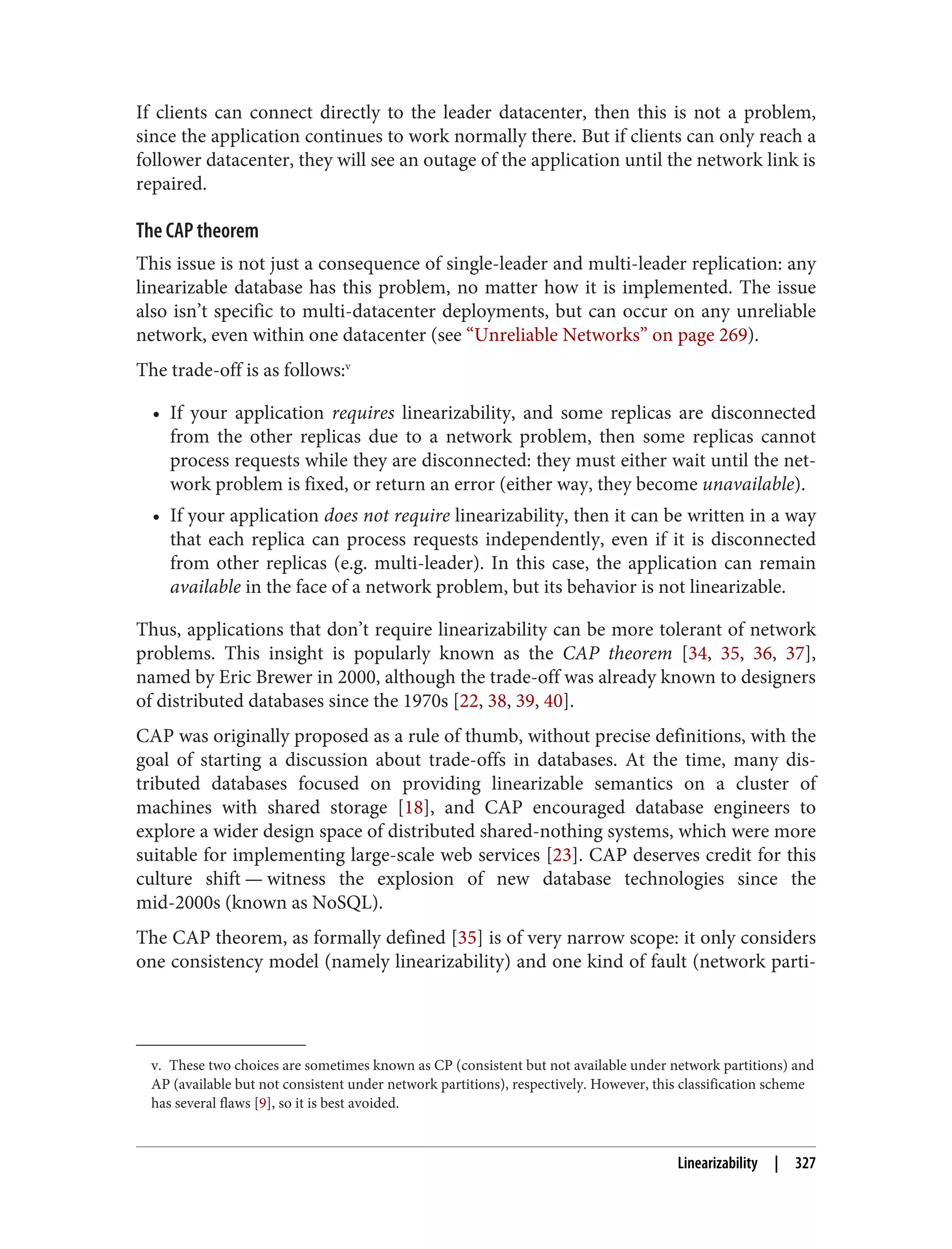 v. These two choices are sometimes known as CP (consistent but not available under network partitions) and
AP (available but not consistent under network partitions), respectively. However, this classification scheme
has several flaws [9], so it is best avoided.
If clients can connect directly to the leader datacenter, then this is not a problem,
since the application continues to work normally there. But if clients can only reach a
follower datacenter, they will see an outage of the application until the network link is
repaired.
The CAP theorem
This issue is not just a consequence of single-leader and multi-leader replication: any
linearizable database has this problem, no matter how it is implemented. The issue
also isn’t specific to multi-datacenter deployments, but can occur on any unreliable
network, even within one datacenter (see “Unreliable Networks” on page 269).
The trade-off is as follows:v
• If your application requires linearizability, and some replicas are disconnected
from the other replicas due to a network problem, then some replicas cannot
process requests while they are disconnected: they must either wait until the net‐
work problem is fixed, or return an error (either way, they become unavailable).
• If your application does not require linearizability, then it can be written in a way
that each replica can process requests independently, even if it is disconnected
from other replicas (e.g. multi-leader). In this case, the application can remain
available in the face of a network problem, but its behavior is not linearizable.
Thus, applications that don’t require linearizability can be more tolerant of network
problems. This insight is popularly known as the CAP theorem [34, 35, 36, 37],
named by Eric Brewer in 2000, although the trade-off was already known to designers
of distributed databases since the 1970s [22, 38, 39, 40].
CAP was originally proposed as a rule of thumb, without precise definitions, with the
goal of starting a discussion about trade-offs in databases. At the time, many dis‐
tributed databases focused on providing linearizable semantics on a cluster of
machines with shared storage [18], and CAP encouraged database engineers to
explore a wider design space of distributed shared-nothing systems, which were more
suitable for implementing large-scale web services [23]. CAP deserves credit for this
culture shift — witness the explosion of new database technologies since the
mid-2000s (known as NoSQL).
The CAP theorem, as formally defined [35] is of very narrow scope: it only considers
one consistency model (namely linearizability) and one kind of fault (network parti‐
Linearizability | 327
 