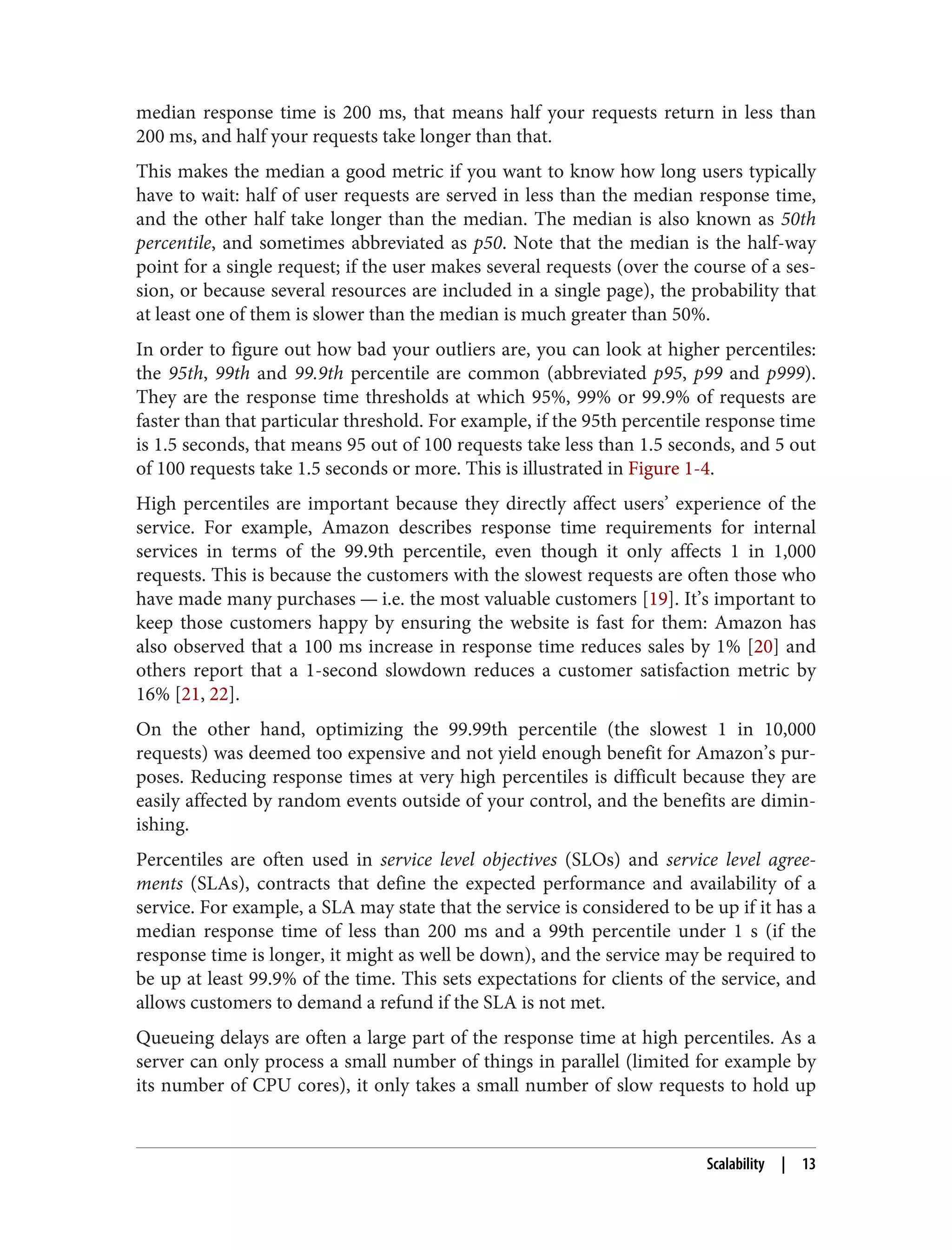 median response time is 200 ms, that means half your requests return in less than
200 ms, and half your requests take longer than that.
This makes the median a good metric if you want to know how long users typically
have to wait: half of user requests are served in less than the median response time,
and the other half take longer than the median. The median is also known as 50th
percentile, and sometimes abbreviated as p50. Note that the median is the half-way
point for a single request; if the user makes several requests (over the course of a ses‐
sion, or because several resources are included in a single page), the probability that
at least one of them is slower than the median is much greater than 50%.
In order to figure out how bad your outliers are, you can look at higher percentiles:
the 95th, 99th and 99.9th percentile are common (abbreviated p95, p99 and p999).
They are the response time thresholds at which 95%, 99% or 99.9% of requests are
faster than that particular threshold. For example, if the 95th percentile response time
is 1.5 seconds, that means 95 out of 100 requests take less than 1.5 seconds, and 5 out
of 100 requests take 1.5 seconds or more. This is illustrated in Figure 1-4.
High percentiles are important because they directly affect users’ experience of the
service. For example, Amazon describes response time requirements for internal
services in terms of the 99.9th percentile, even though it only affects 1 in 1,000
requests. This is because the customers with the slowest requests are often those who
have made many purchases — i.e. the most valuable customers [19]. It’s important to
keep those customers happy by ensuring the website is fast for them: Amazon has
also observed that a 100 ms increase in response time reduces sales by 1% [20] and
others report that a 1-second slowdown reduces a customer satisfaction metric by
16% [21, 22].
On the other hand, optimizing the 99.99th percentile (the slowest 1 in 10,000
requests) was deemed too expensive and not yield enough benefit for Amazon’s pur‐
poses. Reducing response times at very high percentiles is difficult because they are
easily affected by random events outside of your control, and the benefits are dimin‐
ishing.
Percentiles are often used in service level objectives (SLOs) and service level agree‐
ments (SLAs), contracts that define the expected performance and availability of a
service. For example, a SLA may state that the service is considered to be up if it has a
median response time of less than 200 ms and a 99th percentile under 1 s (if the
response time is longer, it might as well be down), and the service may be required to
be up at least 99.9% of the time. This sets expectations for clients of the service, and
allows customers to demand a refund if the SLA is not met.
Queueing delays are often a large part of the response time at high percentiles. As a
server can only process a small number of things in parallel (limited for example by
its number of CPU cores), it only takes a small number of slow requests to hold up
Scalability | 13
 