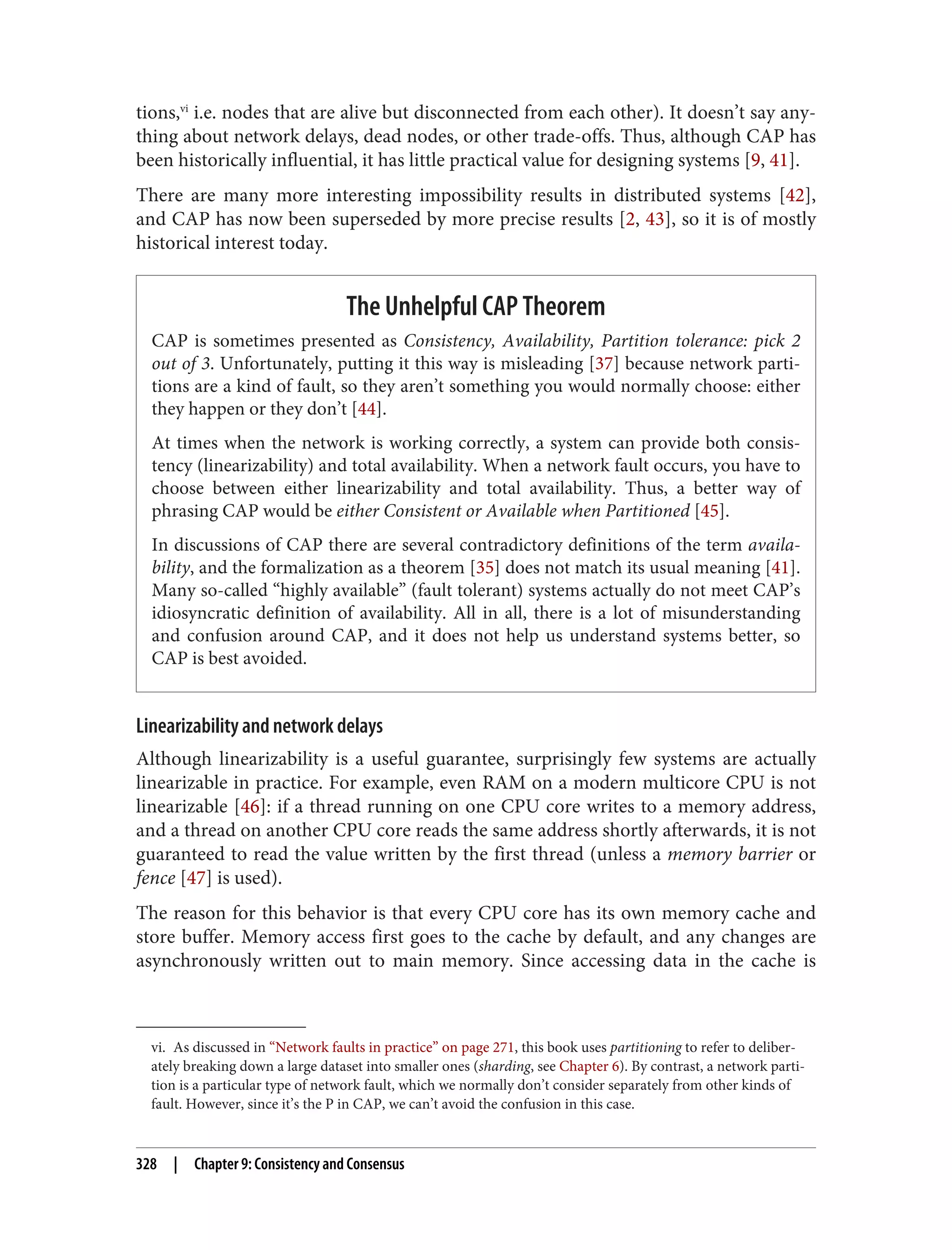 vi. As discussed in “Network faults in practice” on page 271, this book uses partitioning to refer to deliber‐
ately breaking down a large dataset into smaller ones (sharding, see Chapter 6). By contrast, a network parti‐
tion is a particular type of network fault, which we normally don’t consider separately from other kinds of
fault. However, since it’s the P in CAP, we can’t avoid the confusion in this case.
tions,vi
i.e. nodes that are alive but disconnected from each other). It doesn’t say any‐
thing about network delays, dead nodes, or other trade-offs. Thus, although CAP has
been historically influential, it has little practical value for designing systems [9, 41].
There are many more interesting impossibility results in distributed systems [42],
and CAP has now been superseded by more precise results [2, 43], so it is of mostly
historical interest today.
The Unhelpful CAP Theorem
CAP is sometimes presented as Consistency, Availability, Partition tolerance: pick 2
out of 3. Unfortunately, putting it this way is misleading [37] because network parti‐
tions are a kind of fault, so they aren’t something you would normally choose: either
they happen or they don’t [44].
At times when the network is working correctly, a system can provide both consis‐
tency (linearizability) and total availability. When a network fault occurs, you have to
choose between either linearizability and total availability. Thus, a better way of
phrasing CAP would be either Consistent or Available when Partitioned [45].
In discussions of CAP there are several contradictory definitions of the term availa‐
bility, and the formalization as a theorem [35] does not match its usual meaning [41].
Many so-called “highly available” (fault tolerant) systems actually do not meet CAP’s
idiosyncratic definition of availability. All in all, there is a lot of misunderstanding
and confusion around CAP, and it does not help us understand systems better, so
CAP is best avoided.
Linearizability and network delays
Although linearizability is a useful guarantee, surprisingly few systems are actually
linearizable in practice. For example, even RAM on a modern multicore CPU is not
linearizable [46]: if a thread running on one CPU core writes to a memory address,
and a thread on another CPU core reads the same address shortly afterwards, it is not
guaranteed to read the value written by the first thread (unless a memory barrier or
fence [47] is used).
The reason for this behavior is that every CPU core has its own memory cache and
store buffer. Memory access first goes to the cache by default, and any changes are
asynchronously written out to main memory. Since accessing data in the cache is
328 | Chapter 9: Consistency and Consensus
 