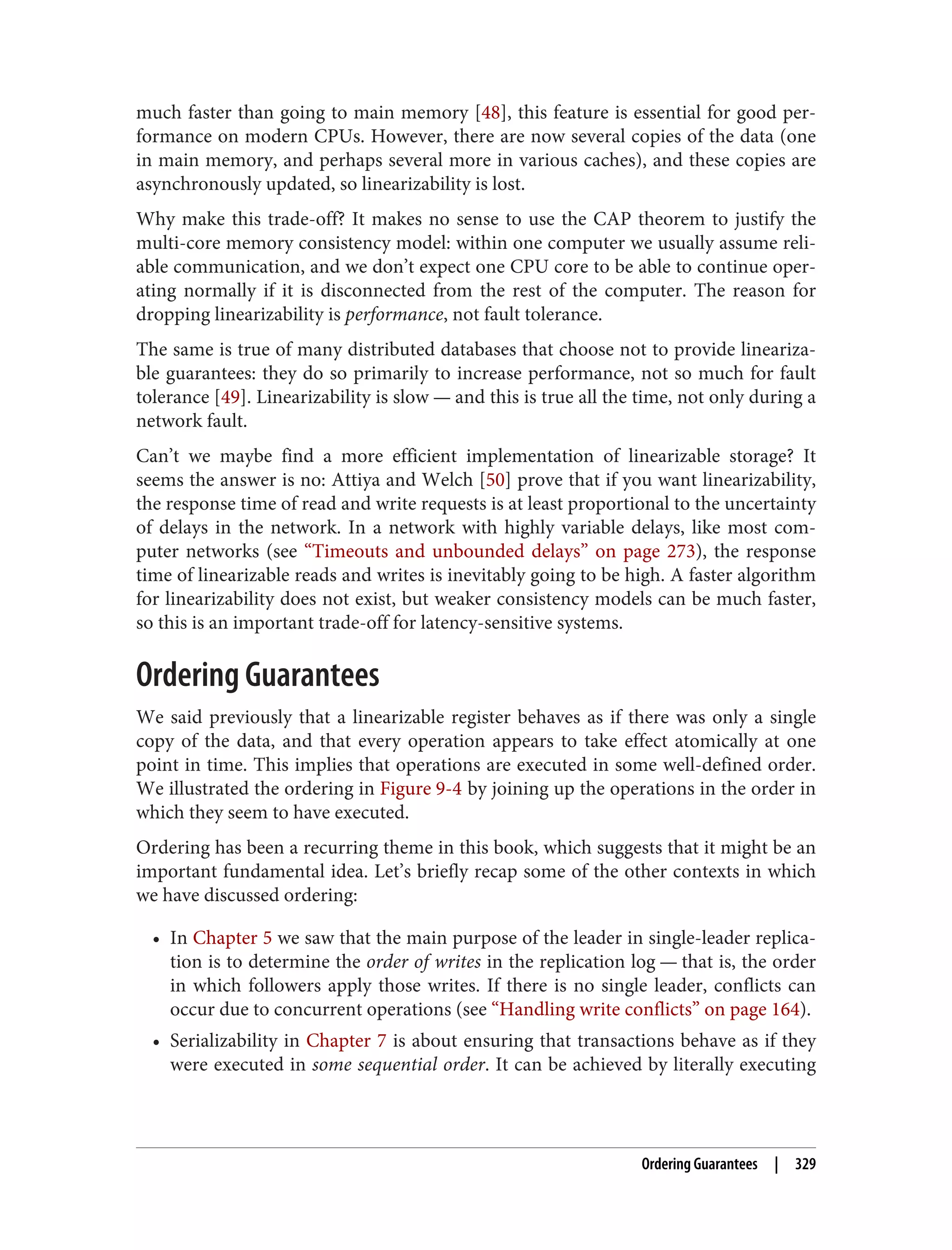much faster than going to main memory [48], this feature is essential for good per‐
formance on modern CPUs. However, there are now several copies of the data (one
in main memory, and perhaps several more in various caches), and these copies are
asynchronously updated, so linearizability is lost.
Why make this trade-off? It makes no sense to use the CAP theorem to justify the
multi-core memory consistency model: within one computer we usually assume reli‐
able communication, and we don’t expect one CPU core to be able to continue oper‐
ating normally if it is disconnected from the rest of the computer. The reason for
dropping linearizability is performance, not fault tolerance.
The same is true of many distributed databases that choose not to provide lineariza‐
ble guarantees: they do so primarily to increase performance, not so much for fault
tolerance [49]. Linearizability is slow — and this is true all the time, not only during a
network fault.
Can’t we maybe find a more efficient implementation of linearizable storage? It
seems the answer is no: Attiya and Welch [50] prove that if you want linearizability,
the response time of read and write requests is at least proportional to the uncertainty
of delays in the network. In a network with highly variable delays, like most com‐
puter networks (see “Timeouts and unbounded delays” on page 273), the response
time of linearizable reads and writes is inevitably going to be high. A faster algorithm
for linearizability does not exist, but weaker consistency models can be much faster,
so this is an important trade-off for latency-sensitive systems.
Ordering Guarantees
We said previously that a linearizable register behaves as if there was only a single
copy of the data, and that every operation appears to take effect atomically at one
point in time. This implies that operations are executed in some well-defined order.
We illustrated the ordering in Figure 9-4 by joining up the operations in the order in
which they seem to have executed.
Ordering has been a recurring theme in this book, which suggests that it might be an
important fundamental idea. Let’s briefly recap some of the other contexts in which
we have discussed ordering:
• In Chapter 5 we saw that the main purpose of the leader in single-leader replica‐
tion is to determine the order of writes in the replication log — that is, the order
in which followers apply those writes. If there is no single leader, conflicts can
occur due to concurrent operations (see “Handling write conflicts” on page 164).
• Serializability in Chapter 7 is about ensuring that transactions behave as if they
were executed in some sequential order. It can be achieved by literally executing
Ordering Guarantees | 329
 