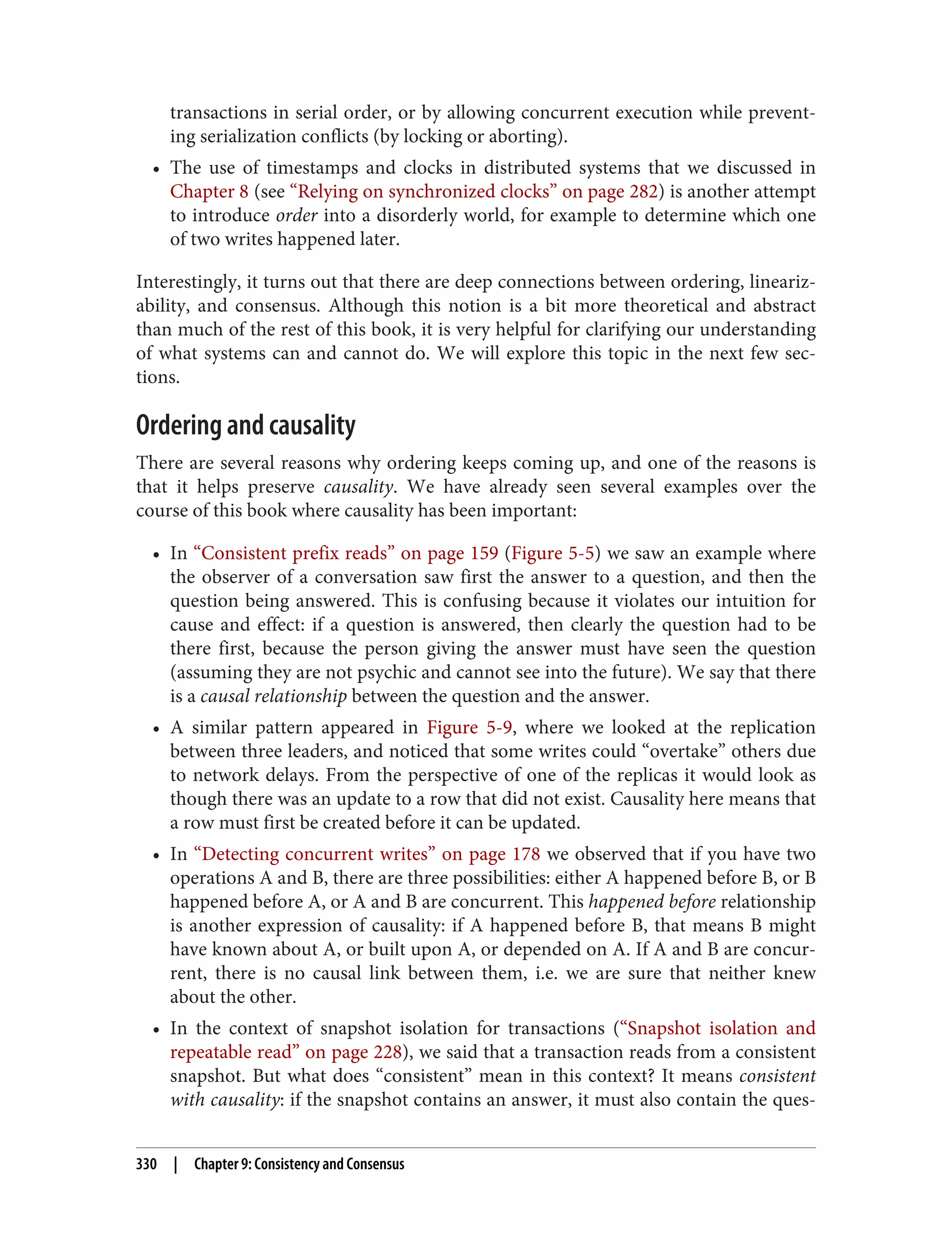 transactions in serial order, or by allowing concurrent execution while prevent‐
ing serialization conflicts (by locking or aborting).
• The use of timestamps and clocks in distributed systems that we discussed in
Chapter 8 (see “Relying on synchronized clocks” on page 282) is another attempt
to introduce order into a disorderly world, for example to determine which one
of two writes happened later.
Interestingly, it turns out that there are deep connections between ordering, lineariz‐
ability, and consensus. Although this notion is a bit more theoretical and abstract
than much of the rest of this book, it is very helpful for clarifying our understanding
of what systems can and cannot do. We will explore this topic in the next few sec‐
tions.
Ordering and causality
There are several reasons why ordering keeps coming up, and one of the reasons is
that it helps preserve causality. We have already seen several examples over the
course of this book where causality has been important:
• In “Consistent prefix reads” on page 159 (Figure 5-5) we saw an example where
the observer of a conversation saw first the answer to a question, and then the
question being answered. This is confusing because it violates our intuition for
cause and effect: if a question is answered, then clearly the question had to be
there first, because the person giving the answer must have seen the question
(assuming they are not psychic and cannot see into the future). We say that there
is a causal relationship between the question and the answer.
• A similar pattern appeared in Figure 5-9, where we looked at the replication
between three leaders, and noticed that some writes could “overtake” others due
to network delays. From the perspective of one of the replicas it would look as
though there was an update to a row that did not exist. Causality here means that
a row must first be created before it can be updated.
• In “Detecting concurrent writes” on page 178 we observed that if you have two
operations A and B, there are three possibilities: either A happened before B, or B
happened before A, or A and B are concurrent. This happened before relationship
is another expression of causality: if A happened before B, that means B might
have known about A, or built upon A, or depended on A. If A and B are concur‐
rent, there is no causal link between them, i.e. we are sure that neither knew
about the other.
• In the context of snapshot isolation for transactions (“Snapshot isolation and
repeatable read” on page 228), we said that a transaction reads from a consistent
snapshot. But what does “consistent” mean in this context? It means consistent
with causality: if the snapshot contains an answer, it must also contain the ques‐
330 | Chapter 9: Consistency and Consensus
 