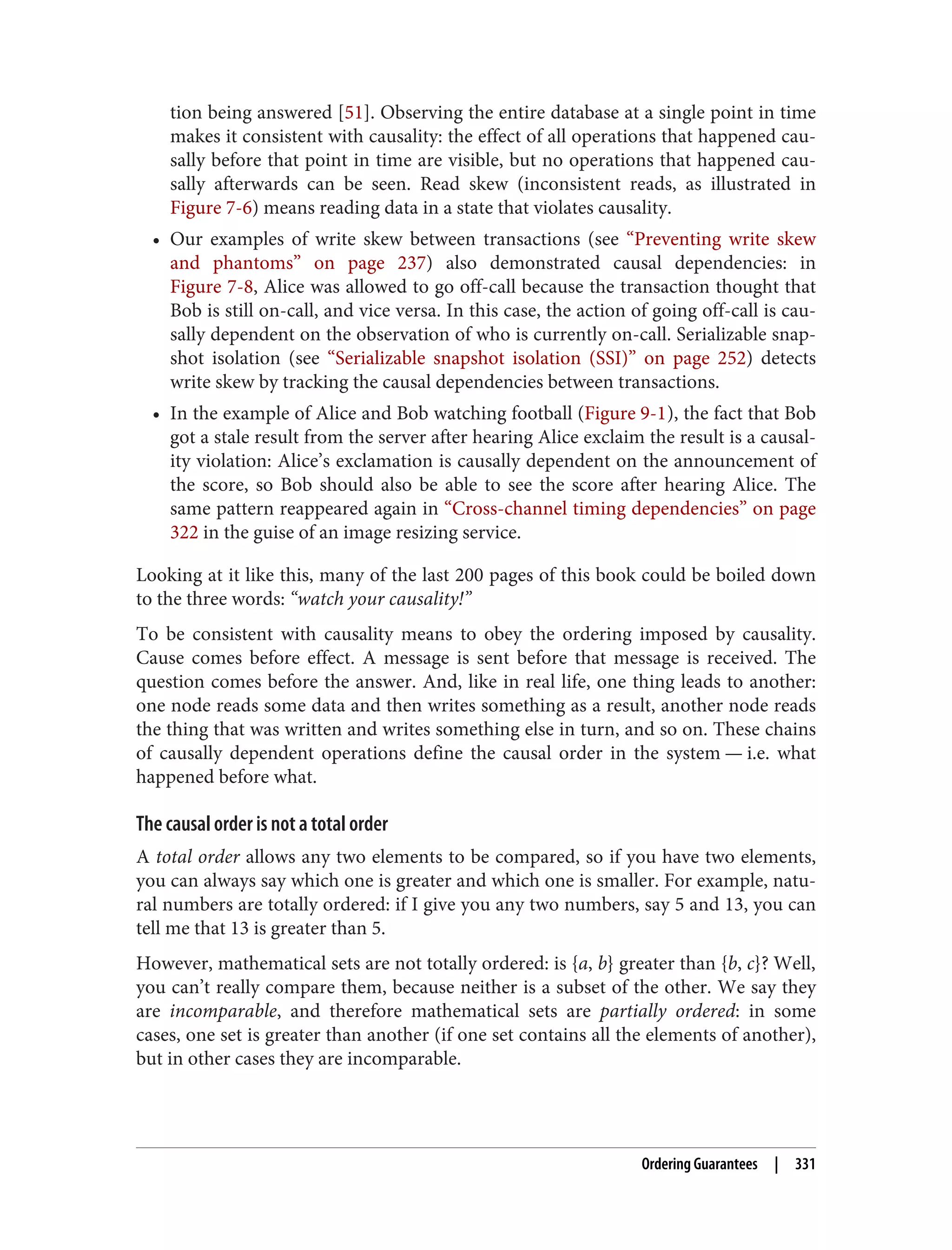 tion being answered [51]. Observing the entire database at a single point in time
makes it consistent with causality: the effect of all operations that happened cau‐
sally before that point in time are visible, but no operations that happened cau‐
sally afterwards can be seen. Read skew (inconsistent reads, as illustrated in
Figure 7-6) means reading data in a state that violates causality.
• Our examples of write skew between transactions (see “Preventing write skew
and phantoms” on page 237) also demonstrated causal dependencies: in
Figure 7-8, Alice was allowed to go off-call because the transaction thought that
Bob is still on-call, and vice versa. In this case, the action of going off-call is cau‐
sally dependent on the observation of who is currently on-call. Serializable snap‐
shot isolation (see “Serializable snapshot isolation (SSI)” on page 252) detects
write skew by tracking the causal dependencies between transactions.
• In the example of Alice and Bob watching football (Figure 9-1), the fact that Bob
got a stale result from the server after hearing Alice exclaim the result is a causal‐
ity violation: Alice’s exclamation is causally dependent on the announcement of
the score, so Bob should also be able to see the score after hearing Alice. The
same pattern reappeared again in “Cross-channel timing dependencies” on page
322 in the guise of an image resizing service.
Looking at it like this, many of the last 200 pages of this book could be boiled down
to the three words: “watch your causality!”
To be consistent with causality means to obey the ordering imposed by causality.
Cause comes before effect. A message is sent before that message is received. The
question comes before the answer. And, like in real life, one thing leads to another:
one node reads some data and then writes something as a result, another node reads
the thing that was written and writes something else in turn, and so on. These chains
of causally dependent operations define the causal order in the system — i.e. what
happened before what.
The causal order is not a total order
A total order allows any two elements to be compared, so if you have two elements,
you can always say which one is greater and which one is smaller. For example, natu‐
ral numbers are totally ordered: if I give you any two numbers, say 5 and 13, you can
tell me that 13 is greater than 5.
However, mathematical sets are not totally ordered: is {a, b} greater than {b, c}? Well,
you can’t really compare them, because neither is a subset of the other. We say they
are incomparable, and therefore mathematical sets are partially ordered: in some
cases, one set is greater than another (if one set contains all the elements of another),
but in other cases they are incomparable.
Ordering Guarantees | 331
 