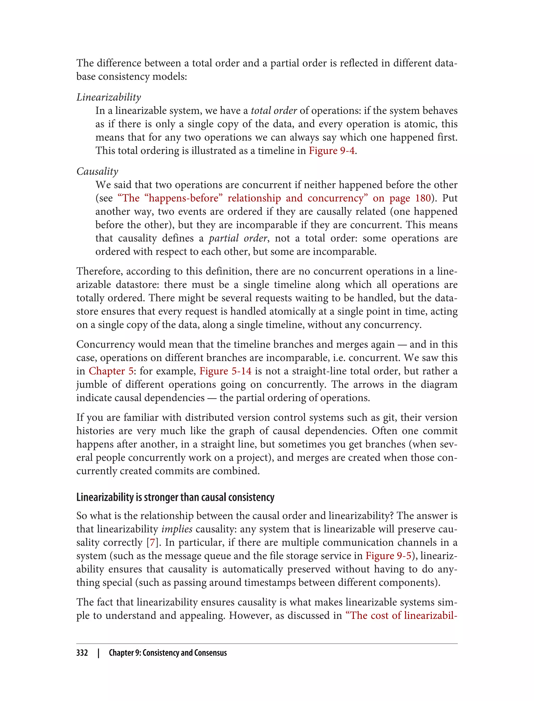 The difference between a total order and a partial order is reflected in different data‐
base consistency models:
Linearizability
In a linearizable system, we have a total order of operations: if the system behaves
as if there is only a single copy of the data, and every operation is atomic, this
means that for any two operations we can always say which one happened first.
This total ordering is illustrated as a timeline in Figure 9-4.
Causality
We said that two operations are concurrent if neither happened before the other
(see “The “happens-before” relationship and concurrency” on page 180). Put
another way, two events are ordered if they are causally related (one happened
before the other), but they are incomparable if they are concurrent. This means
that causality defines a partial order, not a total order: some operations are
ordered with respect to each other, but some are incomparable.
Therefore, according to this definition, there are no concurrent operations in a line‐
arizable datastore: there must be a single timeline along which all operations are
totally ordered. There might be several requests waiting to be handled, but the data‐
store ensures that every request is handled atomically at a single point in time, acting
on a single copy of the data, along a single timeline, without any concurrency.
Concurrency would mean that the timeline branches and merges again — and in this
case, operations on different branches are incomparable, i.e. concurrent. We saw this
in Chapter 5: for example, Figure 5-14 is not a straight-line total order, but rather a
jumble of different operations going on concurrently. The arrows in the diagram
indicate causal dependencies — the partial ordering of operations.
If you are familiar with distributed version control systems such as git, their version
histories are very much like the graph of causal dependencies. Often one commit
happens after another, in a straight line, but sometimes you get branches (when sev‐
eral people concurrently work on a project), and merges are created when those con‐
currently created commits are combined.
Linearizability is stronger than causal consistency
So what is the relationship between the causal order and linearizability? The answer is
that linearizability implies causality: any system that is linearizable will preserve cau‐
sality correctly [7]. In particular, if there are multiple communication channels in a
system (such as the message queue and the file storage service in Figure 9-5), lineariz‐
ability ensures that causality is automatically preserved without having to do any‐
thing special (such as passing around timestamps between different components).
The fact that linearizability ensures causality is what makes linearizable systems sim‐
ple to understand and appealing. However, as discussed in “The cost of linearizabil‐
332 | Chapter 9: Consistency and Consensus
 