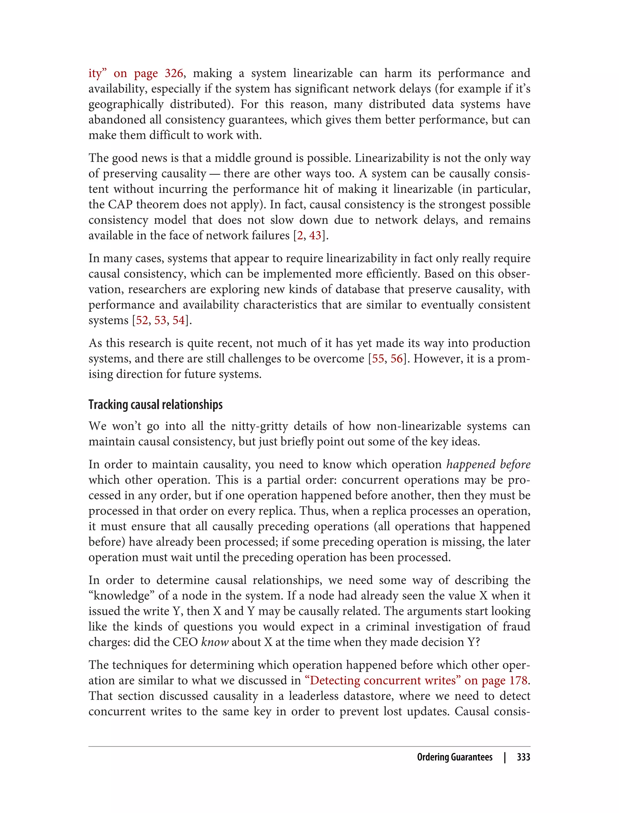 ity” on page 326, making a system linearizable can harm its performance and
availability, especially if the system has significant network delays (for example if it’s
geographically distributed). For this reason, many distributed data systems have
abandoned all consistency guarantees, which gives them better performance, but can
make them difficult to work with.
The good news is that a middle ground is possible. Linearizability is not the only way
of preserving causality — there are other ways too. A system can be causally consis‐
tent without incurring the performance hit of making it linearizable (in particular,
the CAP theorem does not apply). In fact, causal consistency is the strongest possible
consistency model that does not slow down due to network delays, and remains
available in the face of network failures [2, 43].
In many cases, systems that appear to require linearizability in fact only really require
causal consistency, which can be implemented more efficiently. Based on this obser‐
vation, researchers are exploring new kinds of database that preserve causality, with
performance and availability characteristics that are similar to eventually consistent
systems [52, 53, 54].
As this research is quite recent, not much of it has yet made its way into production
systems, and there are still challenges to be overcome [55, 56]. However, it is a prom‐
ising direction for future systems.
Tracking causal relationships
We won’t go into all the nitty-gritty details of how non-linearizable systems can
maintain causal consistency, but just briefly point out some of the key ideas.
In order to maintain causality, you need to know which operation happened before
which other operation. This is a partial order: concurrent operations may be pro‐
cessed in any order, but if one operation happened before another, then they must be
processed in that order on every replica. Thus, when a replica processes an operation,
it must ensure that all causally preceding operations (all operations that happened
before) have already been processed; if some preceding operation is missing, the later
operation must wait until the preceding operation has been processed.
In order to determine causal relationships, we need some way of describing the
“knowledge” of a node in the system. If a node had already seen the value X when it
issued the write Y, then X and Y may be causally related. The arguments start looking
like the kinds of questions you would expect in a criminal investigation of fraud
charges: did the CEO know about X at the time when they made decision Y?
The techniques for determining which operation happened before which other oper‐
ation are similar to what we discussed in “Detecting concurrent writes” on page 178.
That section discussed causality in a leaderless datastore, where we need to detect
concurrent writes to the same key in order to prevent lost updates. Causal consis‐
Ordering Guarantees | 333
 