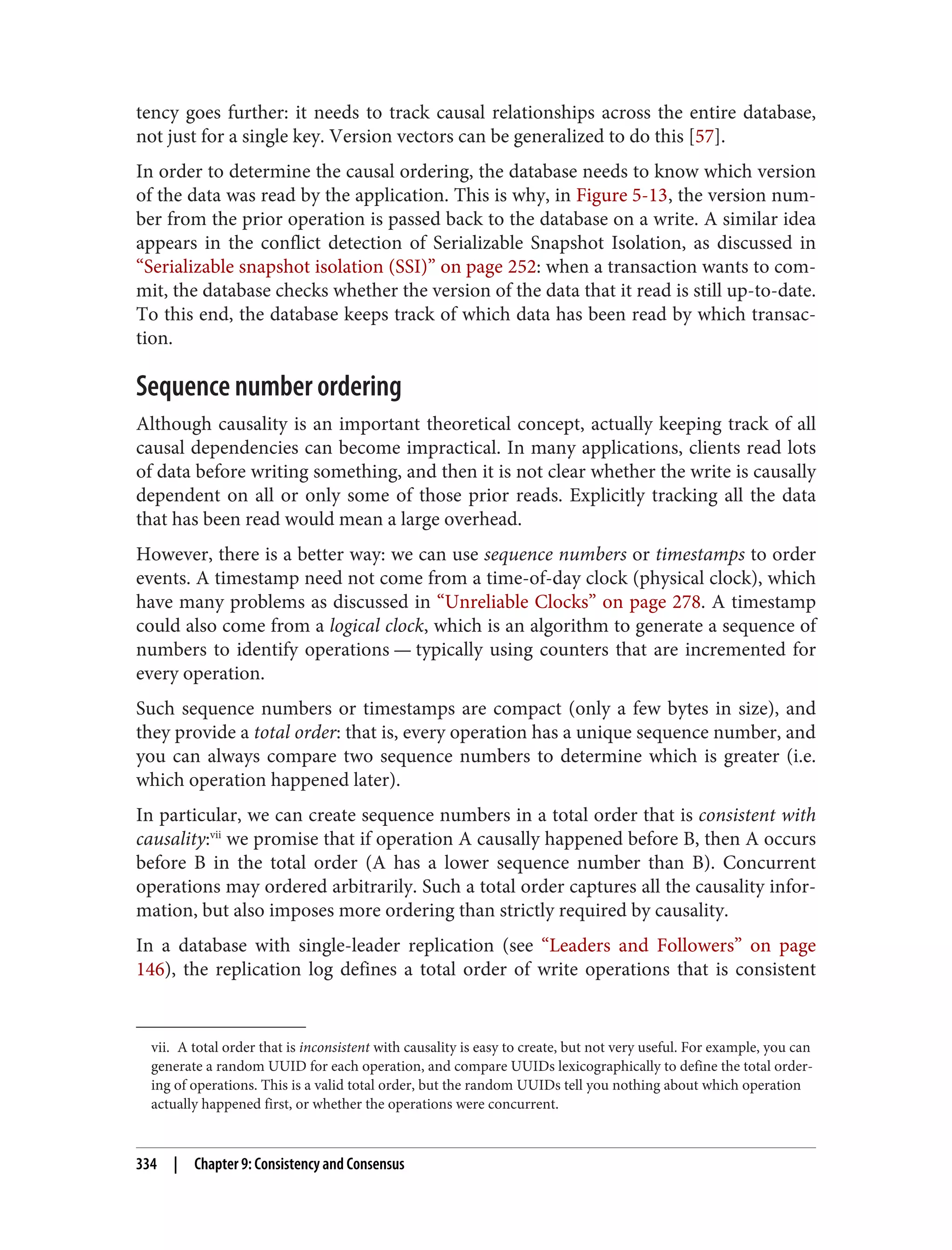 vii. A total order that is inconsistent with causality is easy to create, but not very useful. For example, you can
generate a random UUID for each operation, and compare UUIDs lexicographically to define the total order‐
ing of operations. This is a valid total order, but the random UUIDs tell you nothing about which operation
actually happened first, or whether the operations were concurrent.
tency goes further: it needs to track causal relationships across the entire database,
not just for a single key. Version vectors can be generalized to do this [57].
In order to determine the causal ordering, the database needs to know which version
of the data was read by the application. This is why, in Figure 5-13, the version num‐
ber from the prior operation is passed back to the database on a write. A similar idea
appears in the conflict detection of Serializable Snapshot Isolation, as discussed in
“Serializable snapshot isolation (SSI)” on page 252: when a transaction wants to com‐
mit, the database checks whether the version of the data that it read is still up-to-date.
To this end, the database keeps track of which data has been read by which transac‐
tion.
Sequence number ordering
Although causality is an important theoretical concept, actually keeping track of all
causal dependencies can become impractical. In many applications, clients read lots
of data before writing something, and then it is not clear whether the write is causally
dependent on all or only some of those prior reads. Explicitly tracking all the data
that has been read would mean a large overhead.
However, there is a better way: we can use sequence numbers or timestamps to order
events. A timestamp need not come from a time-of-day clock (physical clock), which
have many problems as discussed in “Unreliable Clocks” on page 278. A timestamp
could also come from a logical clock, which is an algorithm to generate a sequence of
numbers to identify operations — typically using counters that are incremented for
every operation.
Such sequence numbers or timestamps are compact (only a few bytes in size), and
they provide a total order: that is, every operation has a unique sequence number, and
you can always compare two sequence numbers to determine which is greater (i.e.
which operation happened later).
In particular, we can create sequence numbers in a total order that is consistent with
causality:vii
we promise that if operation A causally happened before B, then A occurs
before B in the total order (A has a lower sequence number than B). Concurrent
operations may ordered arbitrarily. Such a total order captures all the causality infor‐
mation, but also imposes more ordering than strictly required by causality.
In a database with single-leader replication (see “Leaders and Followers” on page
146), the replication log defines a total order of write operations that is consistent
334 | Chapter 9: Consistency and Consensus
 