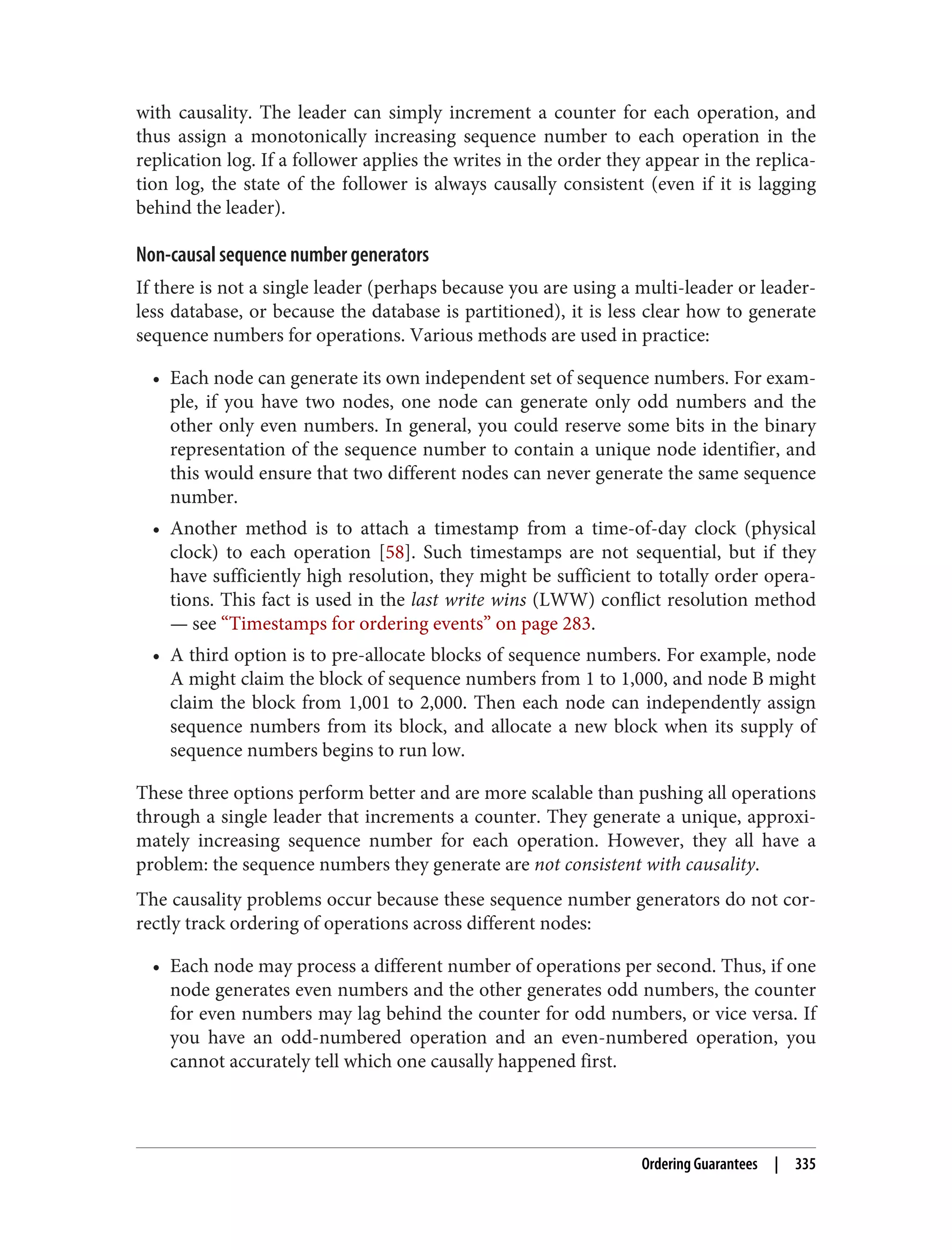 with causality. The leader can simply increment a counter for each operation, and
thus assign a monotonically increasing sequence number to each operation in the
replication log. If a follower applies the writes in the order they appear in the replica‐
tion log, the state of the follower is always causally consistent (even if it is lagging
behind the leader).
Non-causal sequence number generators
If there is not a single leader (perhaps because you are using a multi-leader or leader‐
less database, or because the database is partitioned), it is less clear how to generate
sequence numbers for operations. Various methods are used in practice:
• Each node can generate its own independent set of sequence numbers. For exam‐
ple, if you have two nodes, one node can generate only odd numbers and the
other only even numbers. In general, you could reserve some bits in the binary
representation of the sequence number to contain a unique node identifier, and
this would ensure that two different nodes can never generate the same sequence
number.
• Another method is to attach a timestamp from a time-of-day clock (physical
clock) to each operation [58]. Such timestamps are not sequential, but if they
have sufficiently high resolution, they might be sufficient to totally order opera‐
tions. This fact is used in the last write wins (LWW) conflict resolution method
— see “Timestamps for ordering events” on page 283.
• A third option is to pre-allocate blocks of sequence numbers. For example, node
A might claim the block of sequence numbers from 1 to 1,000, and node B might
claim the block from 1,001 to 2,000. Then each node can independently assign
sequence numbers from its block, and allocate a new block when its supply of
sequence numbers begins to run low.
These three options perform better and are more scalable than pushing all operations
through a single leader that increments a counter. They generate a unique, approxi‐
mately increasing sequence number for each operation. However, they all have a
problem: the sequence numbers they generate are not consistent with causality.
The causality problems occur because these sequence number generators do not cor‐
rectly track ordering of operations across different nodes:
• Each node may process a different number of operations per second. Thus, if one
node generates even numbers and the other generates odd numbers, the counter
for even numbers may lag behind the counter for odd numbers, or vice versa. If
you have an odd-numbered operation and an even-numbered operation, you
cannot accurately tell which one causally happened first.
Ordering Guarantees | 335
 