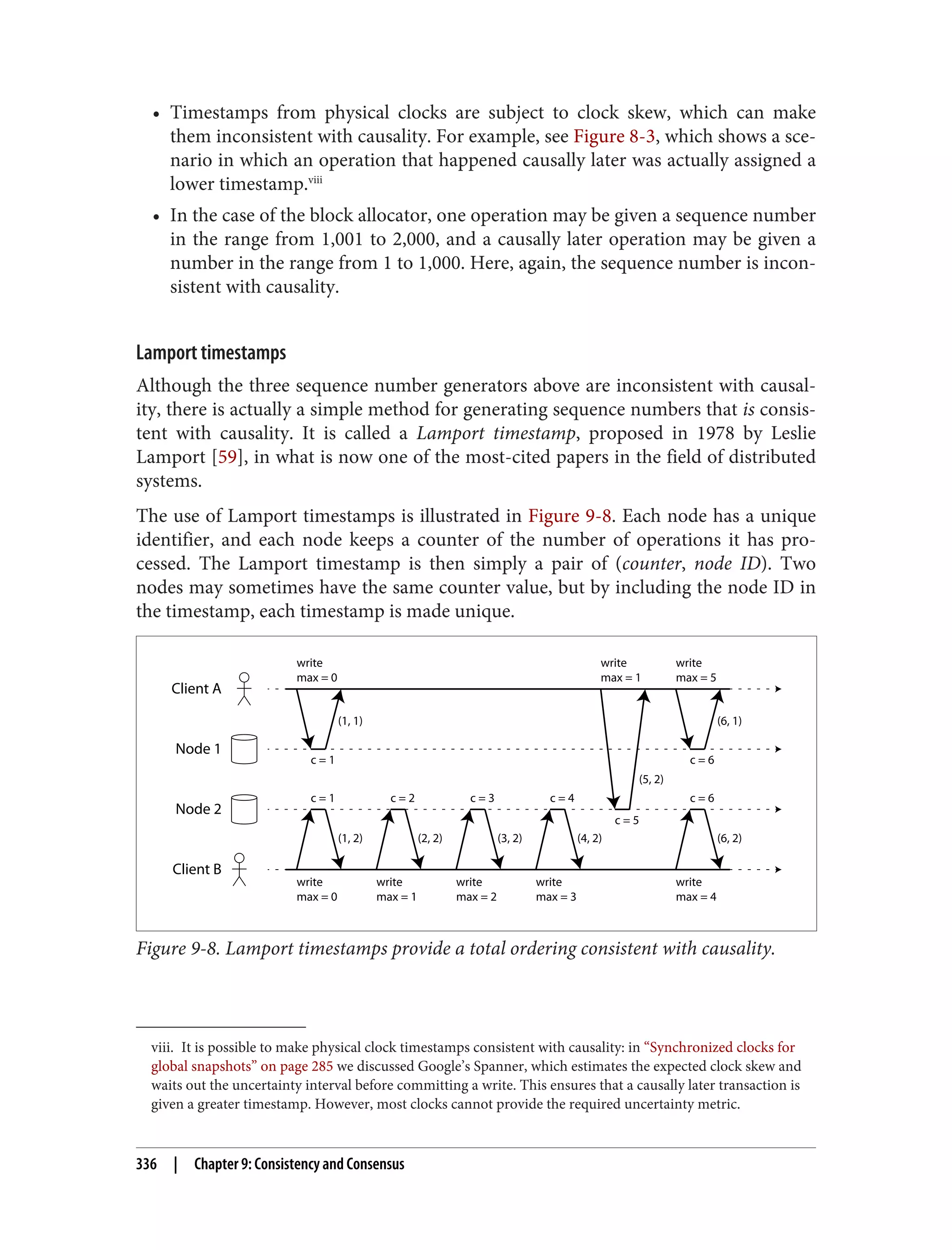viii. It is possible to make physical clock timestamps consistent with causality: in “Synchronized clocks for
global snapshots” on page 285 we discussed Google’s Spanner, which estimates the expected clock skew and
waits out the uncertainty interval before committing a write. This ensures that a causally later transaction is
given a greater timestamp. However, most clocks cannot provide the required uncertainty metric.
• Timestamps from physical clocks are subject to clock skew, which can make
them inconsistent with causality. For example, see Figure 8-3, which shows a sce‐
nario in which an operation that happened causally later was actually assigned a
lower timestamp.viii
• In the case of the block allocator, one operation may be given a sequence number
in the range from 1,001 to 2,000, and a causally later operation may be given a
number in the range from 1 to 1,000. Here, again, the sequence number is incon‐
sistent with causality.
Lamport timestamps
Although the three sequence number generators above are inconsistent with causal‐
ity, there is actually a simple method for generating sequence numbers that is consis‐
tent with causality. It is called a Lamport timestamp, proposed in 1978 by Leslie
Lamport [59], in what is now one of the most-cited papers in the field of distributed
systems.
The use of Lamport timestamps is illustrated in Figure 9-8. Each node has a unique
identifier, and each node keeps a counter of the number of operations it has pro‐
cessed. The Lamport timestamp is then simply a pair of (counter, node ID). Two
nodes may sometimes have the same counter value, but by including the node ID in
the timestamp, each timestamp is made unique.
Client A
Client B
Node 1
Node 2
(1, 2)
(1, 1)
c = 1
c = 1 c = 2 c = 3 c = 4 c = 6
c = 6
c = 5
write
max = 0
(6, 1)
write
max = 5
(5, 2)
write
max = 1
write
max = 0
write
max = 1
write
max = 2
write
max = 3
(2, 2) (3, 2) (4, 2)
write
max = 4
(6, 2)
Figure 9-8. Lamport timestamps provide a total ordering consistent with causality.
336 | Chapter 9: Consistency and Consensus
 