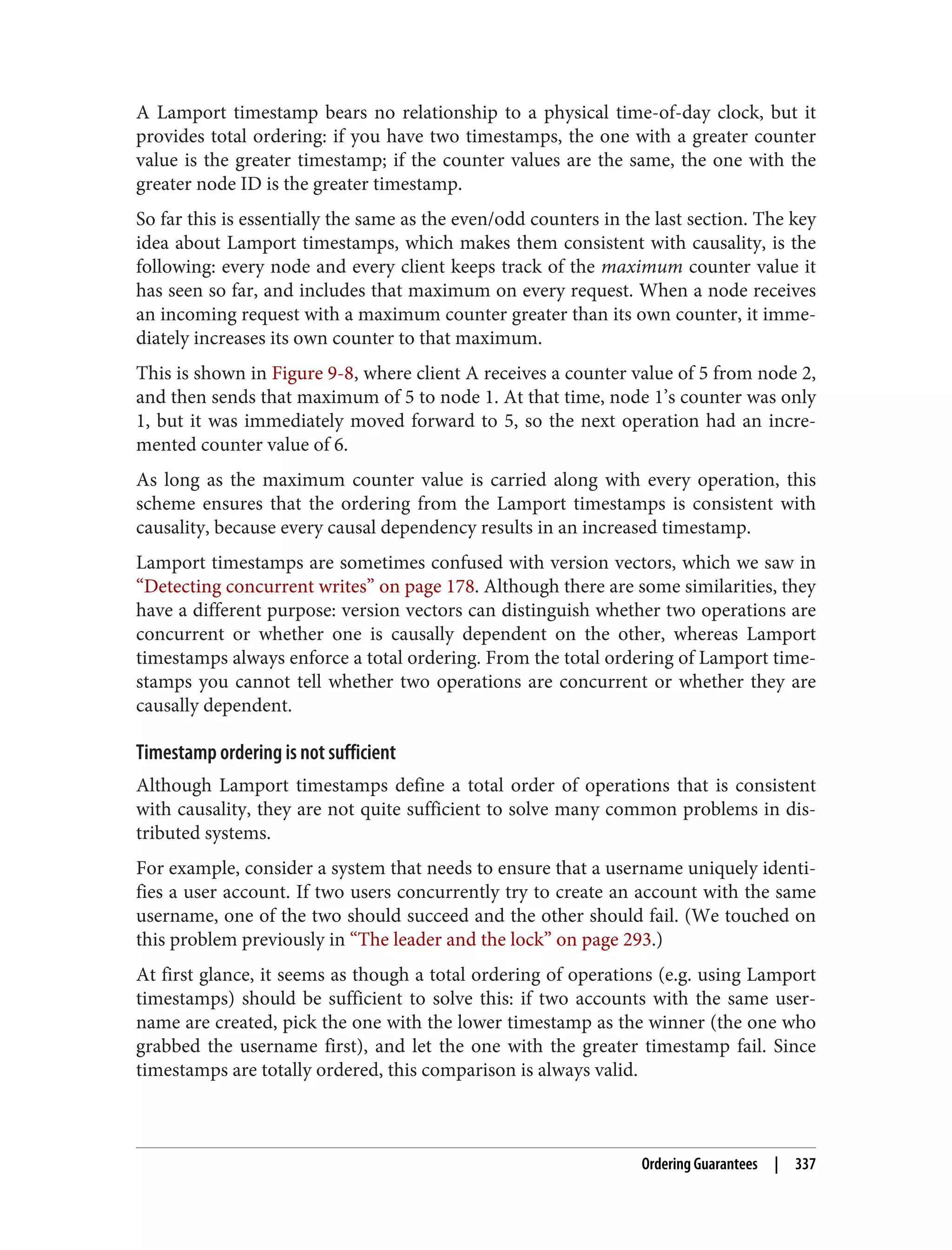 A Lamport timestamp bears no relationship to a physical time-of-day clock, but it
provides total ordering: if you have two timestamps, the one with a greater counter
value is the greater timestamp; if the counter values are the same, the one with the
greater node ID is the greater timestamp.
So far this is essentially the same as the even/odd counters in the last section. The key
idea about Lamport timestamps, which makes them consistent with causality, is the
following: every node and every client keeps track of the maximum counter value it
has seen so far, and includes that maximum on every request. When a node receives
an incoming request with a maximum counter greater than its own counter, it imme‐
diately increases its own counter to that maximum.
This is shown in Figure 9-8, where client A receives a counter value of 5 from node 2,
and then sends that maximum of 5 to node 1. At that time, node 1’s counter was only
1, but it was immediately moved forward to 5, so the next operation had an incre‐
mented counter value of 6.
As long as the maximum counter value is carried along with every operation, this
scheme ensures that the ordering from the Lamport timestamps is consistent with
causality, because every causal dependency results in an increased timestamp.
Lamport timestamps are sometimes confused with version vectors, which we saw in
“Detecting concurrent writes” on page 178. Although there are some similarities, they
have a different purpose: version vectors can distinguish whether two operations are
concurrent or whether one is causally dependent on the other, whereas Lamport
timestamps always enforce a total ordering. From the total ordering of Lamport time‐
stamps you cannot tell whether two operations are concurrent or whether they are
causally dependent.
Timestamp ordering is not sufficient
Although Lamport timestamps define a total order of operations that is consistent
with causality, they are not quite sufficient to solve many common problems in dis‐
tributed systems.
For example, consider a system that needs to ensure that a username uniquely identi‐
fies a user account. If two users concurrently try to create an account with the same
username, one of the two should succeed and the other should fail. (We touched on
this problem previously in “The leader and the lock” on page 293.)
At first glance, it seems as though a total ordering of operations (e.g. using Lamport
timestamps) should be sufficient to solve this: if two accounts with the same user‐
name are created, pick the one with the lower timestamp as the winner (the one who
grabbed the username first), and let the one with the greater timestamp fail. Since
timestamps are totally ordered, this comparison is always valid.
Ordering Guarantees | 337
 