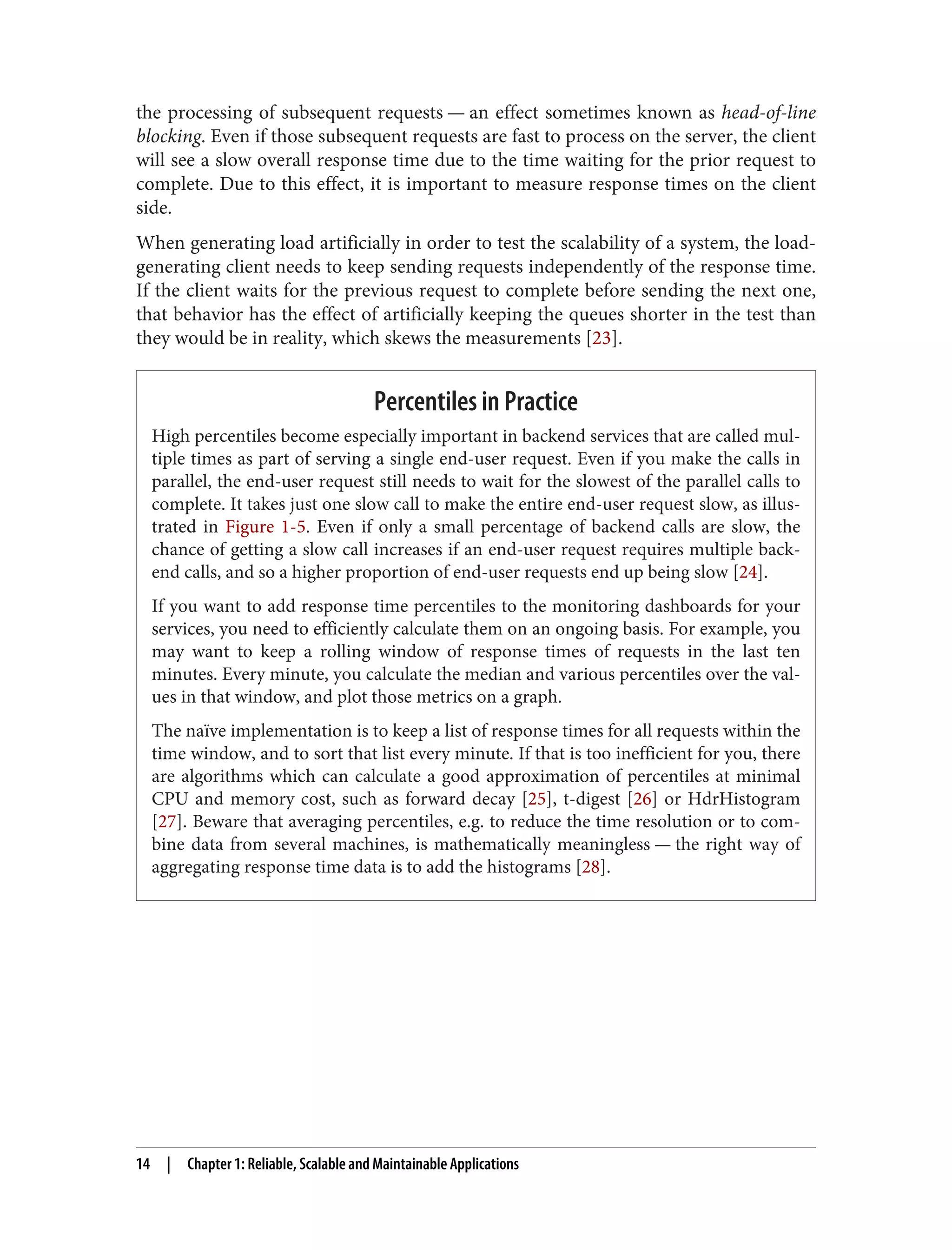 the processing of subsequent requests — an effect sometimes known as head-of-line
blocking. Even if those subsequent requests are fast to process on the server, the client
will see a slow overall response time due to the time waiting for the prior request to
complete. Due to this effect, it is important to measure response times on the client
side.
When generating load artificially in order to test the scalability of a system, the load-
generating client needs to keep sending requests independently of the response time.
If the client waits for the previous request to complete before sending the next one,
that behavior has the effect of artificially keeping the queues shorter in the test than
they would be in reality, which skews the measurements [23].
Percentiles in Practice
High percentiles become especially important in backend services that are called mul‐
tiple times as part of serving a single end-user request. Even if you make the calls in
parallel, the end-user request still needs to wait for the slowest of the parallel calls to
complete. It takes just one slow call to make the entire end-user request slow, as illus‐
trated in Figure 1-5. Even if only a small percentage of backend calls are slow, the
chance of getting a slow call increases if an end-user request requires multiple back‐
end calls, and so a higher proportion of end-user requests end up being slow [24].
If you want to add response time percentiles to the monitoring dashboards for your
services, you need to efficiently calculate them on an ongoing basis. For example, you
may want to keep a rolling window of response times of requests in the last ten
minutes. Every minute, you calculate the median and various percentiles over the val‐
ues in that window, and plot those metrics on a graph.
The naïve implementation is to keep a list of response times for all requests within the
time window, and to sort that list every minute. If that is too inefficient for you, there
are algorithms which can calculate a good approximation of percentiles at minimal
CPU and memory cost, such as forward decay [25], t-digest [26] or HdrHistogram
[27]. Beware that averaging percentiles, e.g. to reduce the time resolution or to com‐
bine data from several machines, is mathematically meaningless — the right way of
aggregating response time data is to add the histograms [28].
14 | Chapter 1: Reliable, Scalable and Maintainable Applications
 