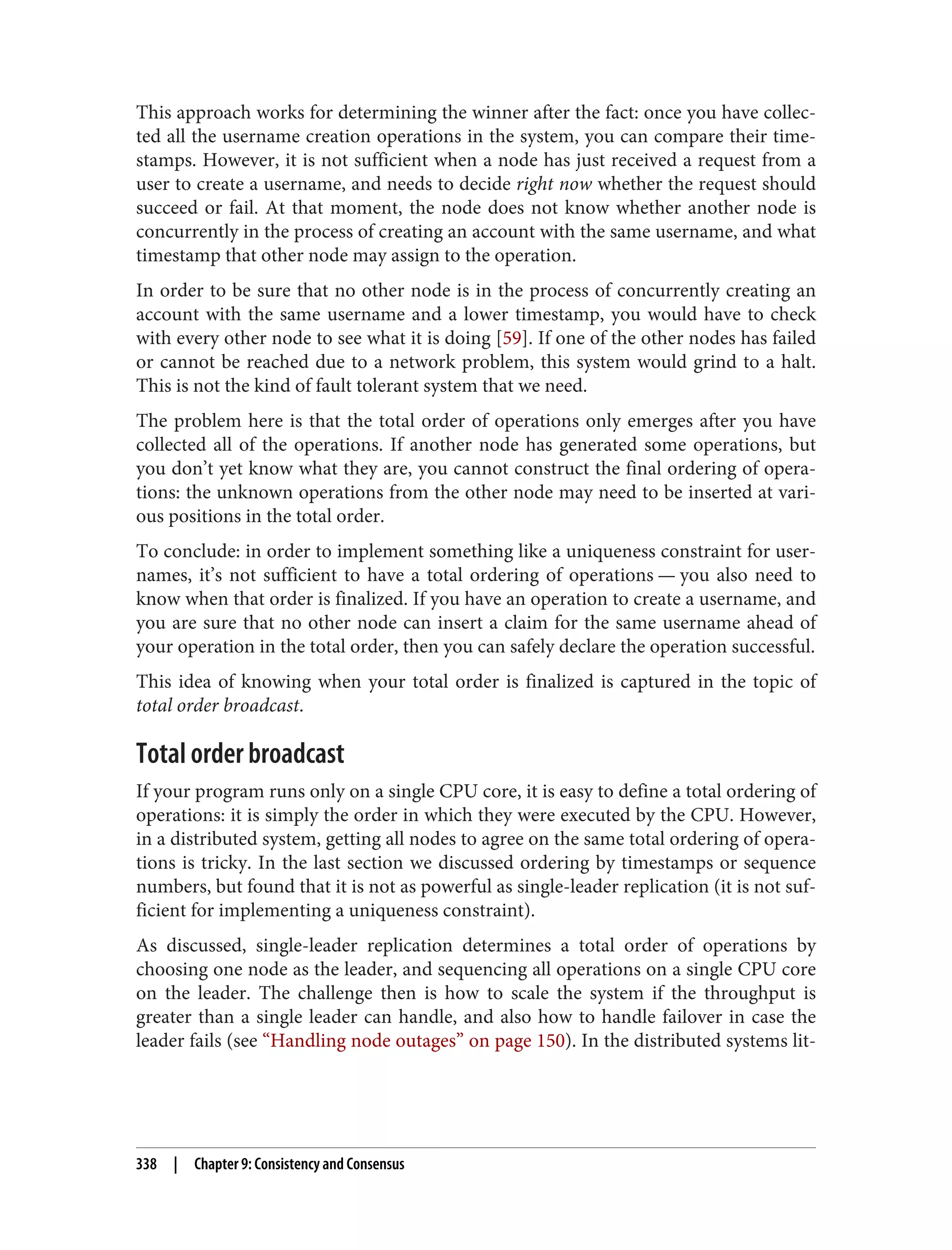 This approach works for determining the winner after the fact: once you have collec‐
ted all the username creation operations in the system, you can compare their time‐
stamps. However, it is not sufficient when a node has just received a request from a
user to create a username, and needs to decide right now whether the request should
succeed or fail. At that moment, the node does not know whether another node is
concurrently in the process of creating an account with the same username, and what
timestamp that other node may assign to the operation.
In order to be sure that no other node is in the process of concurrently creating an
account with the same username and a lower timestamp, you would have to check
with every other node to see what it is doing [59]. If one of the other nodes has failed
or cannot be reached due to a network problem, this system would grind to a halt.
This is not the kind of fault tolerant system that we need.
The problem here is that the total order of operations only emerges after you have
collected all of the operations. If another node has generated some operations, but
you don’t yet know what they are, you cannot construct the final ordering of opera‐
tions: the unknown operations from the other node may need to be inserted at vari‐
ous positions in the total order.
To conclude: in order to implement something like a uniqueness constraint for user‐
names, it’s not sufficient to have a total ordering of operations — you also need to
know when that order is finalized. If you have an operation to create a username, and
you are sure that no other node can insert a claim for the same username ahead of
your operation in the total order, then you can safely declare the operation successful.
This idea of knowing when your total order is finalized is captured in the topic of
total order broadcast.
Total order broadcast
If your program runs only on a single CPU core, it is easy to define a total ordering of
operations: it is simply the order in which they were executed by the CPU. However,
in a distributed system, getting all nodes to agree on the same total ordering of opera‐
tions is tricky. In the last section we discussed ordering by timestamps or sequence
numbers, but found that it is not as powerful as single-leader replication (it is not suf‐
ficient for implementing a uniqueness constraint).
As discussed, single-leader replication determines a total order of operations by
choosing one node as the leader, and sequencing all operations on a single CPU core
on the leader. The challenge then is how to scale the system if the throughput is
greater than a single leader can handle, and also how to handle failover in case the
leader fails (see “Handling node outages” on page 150). In the distributed systems lit‐
338 | Chapter 9: Consistency and Consensus
 