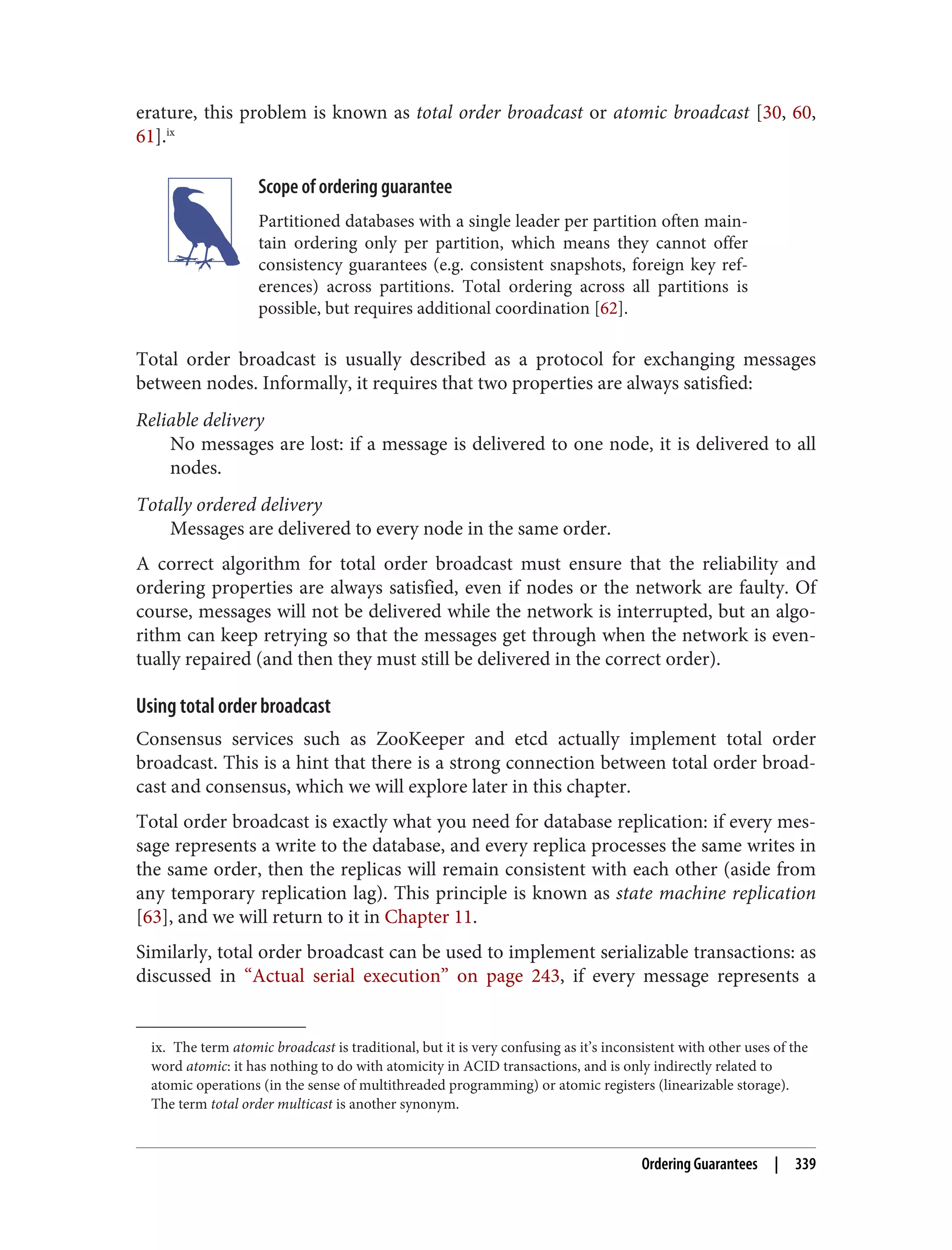 ix. The term atomic broadcast is traditional, but it is very confusing as it’s inconsistent with other uses of the
word atomic: it has nothing to do with atomicity in ACID transactions, and is only indirectly related to
atomic operations (in the sense of multithreaded programming) or atomic registers (linearizable storage).
The term total order multicast is another synonym.
erature, this problem is known as total order broadcast or atomic broadcast [30, 60,
61].ix
Scope of ordering guarantee
Partitioned databases with a single leader per partition often main‐
tain ordering only per partition, which means they cannot offer
consistency guarantees (e.g. consistent snapshots, foreign key ref‐
erences) across partitions. Total ordering across all partitions is
possible, but requires additional coordination [62].
Total order broadcast is usually described as a protocol for exchanging messages
between nodes. Informally, it requires that two properties are always satisfied:
Reliable delivery
No messages are lost: if a message is delivered to one node, it is delivered to all
nodes.
Totally ordered delivery
Messages are delivered to every node in the same order.
A correct algorithm for total order broadcast must ensure that the reliability and
ordering properties are always satisfied, even if nodes or the network are faulty. Of
course, messages will not be delivered while the network is interrupted, but an algo‐
rithm can keep retrying so that the messages get through when the network is even‐
tually repaired (and then they must still be delivered in the correct order).
Using total order broadcast
Consensus services such as ZooKeeper and etcd actually implement total order
broadcast. This is a hint that there is a strong connection between total order broad‐
cast and consensus, which we will explore later in this chapter.
Total order broadcast is exactly what you need for database replication: if every mes‐
sage represents a write to the database, and every replica processes the same writes in
the same order, then the replicas will remain consistent with each other (aside from
any temporary replication lag). This principle is known as state machine replication
[63], and we will return to it in Chapter 11.
Similarly, total order broadcast can be used to implement serializable transactions: as
discussed in “Actual serial execution” on page 243, if every message represents a
Ordering Guarantees | 339
 