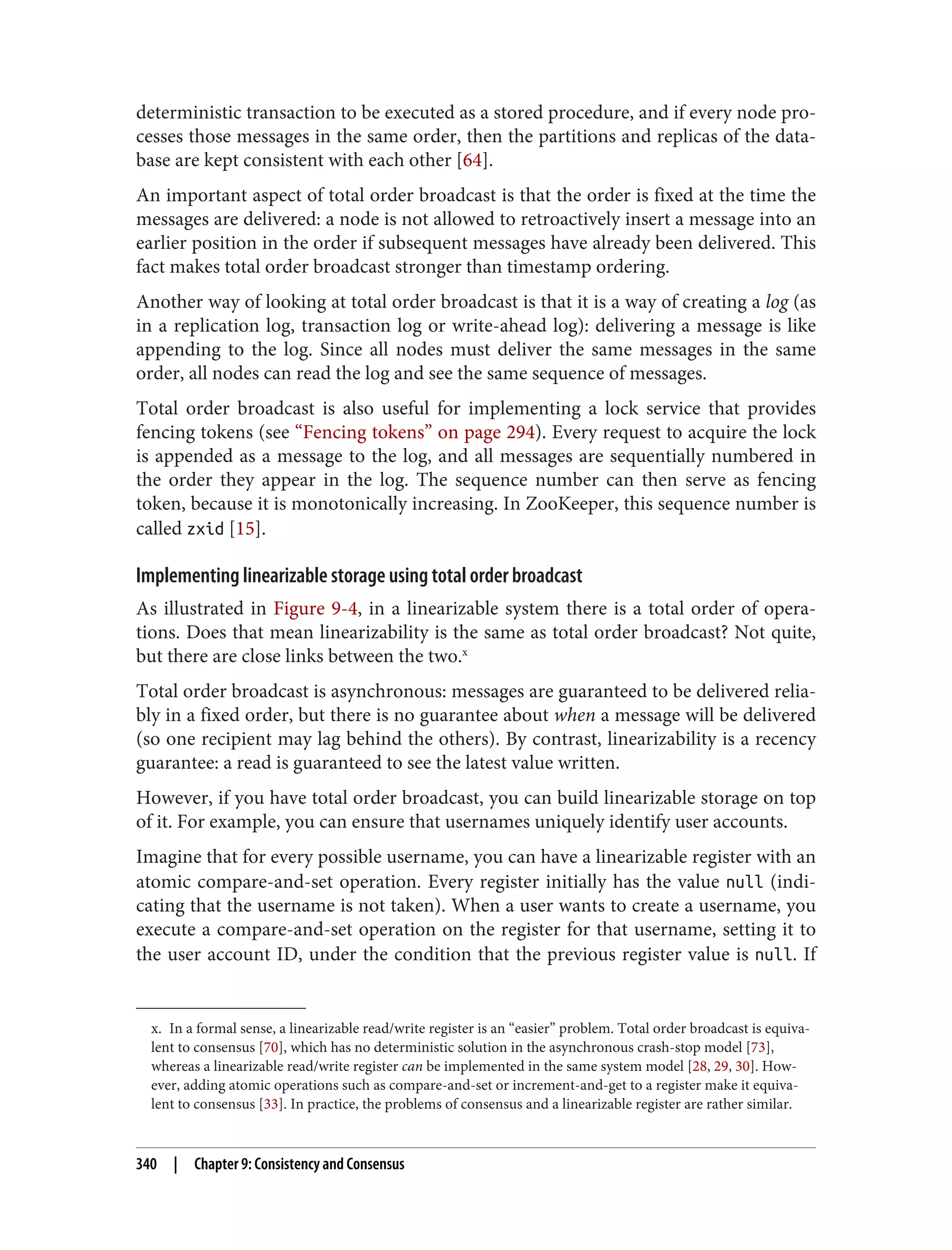 x. In a formal sense, a linearizable read/write register is an “easier” problem. Total order broadcast is equiva‐
lent to consensus [70], which has no deterministic solution in the asynchronous crash-stop model [73],
whereas a linearizable read/write register can be implemented in the same system model [28, 29, 30]. How‐
ever, adding atomic operations such as compare-and-set or increment-and-get to a register make it equiva‐
lent to consensus [33]. In practice, the problems of consensus and a linearizable register are rather similar.
deterministic transaction to be executed as a stored procedure, and if every node pro‐
cesses those messages in the same order, then the partitions and replicas of the data‐
base are kept consistent with each other [64].
An important aspect of total order broadcast is that the order is fixed at the time the
messages are delivered: a node is not allowed to retroactively insert a message into an
earlier position in the order if subsequent messages have already been delivered. This
fact makes total order broadcast stronger than timestamp ordering.
Another way of looking at total order broadcast is that it is a way of creating a log (as
in a replication log, transaction log or write-ahead log): delivering a message is like
appending to the log. Since all nodes must deliver the same messages in the same
order, all nodes can read the log and see the same sequence of messages.
Total order broadcast is also useful for implementing a lock service that provides
fencing tokens (see “Fencing tokens” on page 294). Every request to acquire the lock
is appended as a message to the log, and all messages are sequentially numbered in
the order they appear in the log. The sequence number can then serve as fencing
token, because it is monotonically increasing. In ZooKeeper, this sequence number is
called zxid [15].
Implementing linearizable storage using total order broadcast
As illustrated in Figure 9-4, in a linearizable system there is a total order of opera‐
tions. Does that mean linearizability is the same as total order broadcast? Not quite,
but there are close links between the two.x
Total order broadcast is asynchronous: messages are guaranteed to be delivered relia‐
bly in a fixed order, but there is no guarantee about when a message will be delivered
(so one recipient may lag behind the others). By contrast, linearizability is a recency
guarantee: a read is guaranteed to see the latest value written.
However, if you have total order broadcast, you can build linearizable storage on top
of it. For example, you can ensure that usernames uniquely identify user accounts.
Imagine that for every possible username, you can have a linearizable register with an
atomic compare-and-set operation. Every register initially has the value null (indi‐
cating that the username is not taken). When a user wants to create a username, you
execute a compare-and-set operation on the register for that username, setting it to
the user account ID, under the condition that the previous register value is null. If
340 | Chapter 9: Consistency and Consensus
 