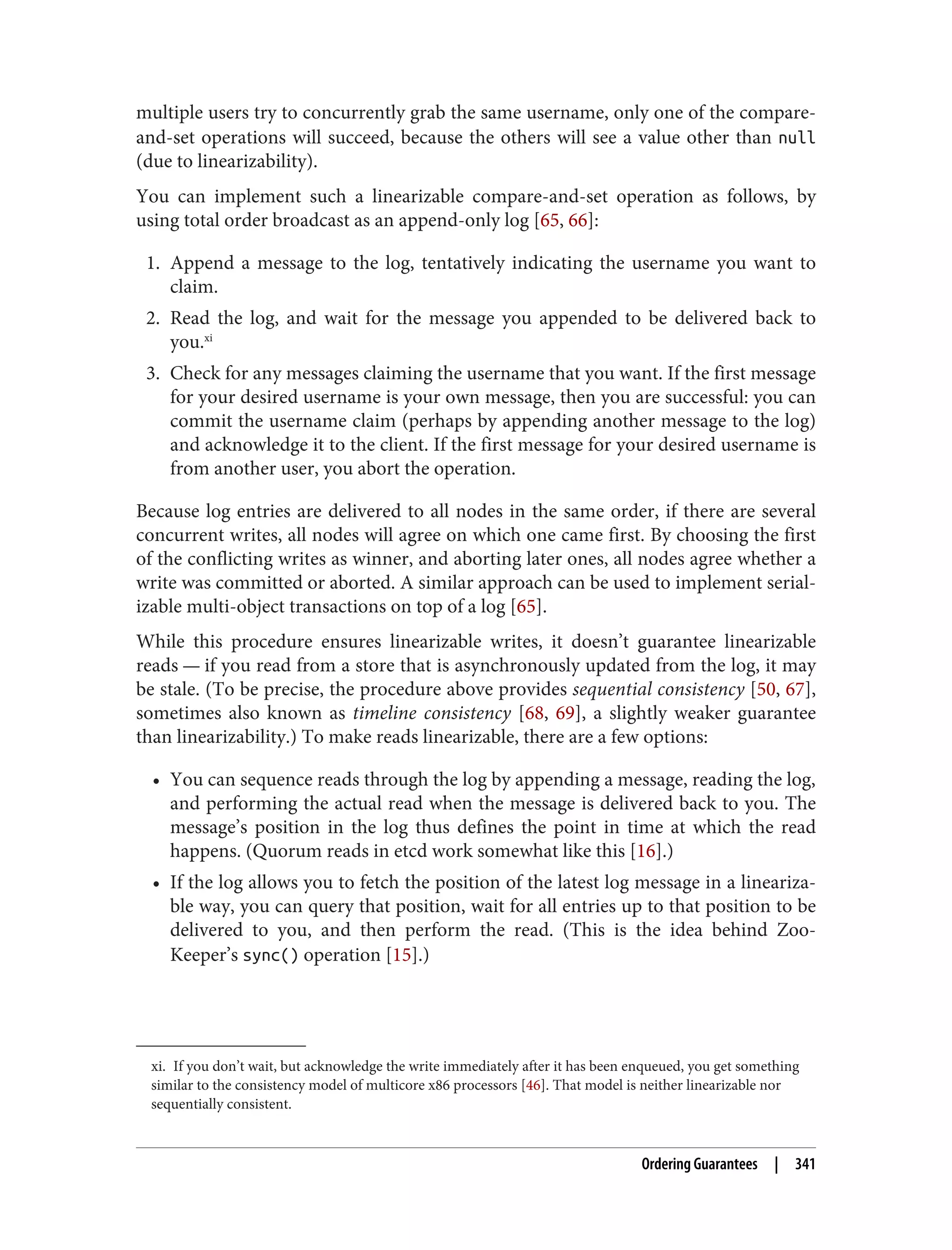 xi. If you don’t wait, but acknowledge the write immediately after it has been enqueued, you get something
similar to the consistency model of multicore x86 processors [46]. That model is neither linearizable nor
sequentially consistent.
multiple users try to concurrently grab the same username, only one of the compare-
and-set operations will succeed, because the others will see a value other than null
(due to linearizability).
You can implement such a linearizable compare-and-set operation as follows, by
using total order broadcast as an append-only log [65, 66]:
1. Append a message to the log, tentatively indicating the username you want to
claim.
2. Read the log, and wait for the message you appended to be delivered back to
you.xi
3. Check for any messages claiming the username that you want. If the first message
for your desired username is your own message, then you are successful: you can
commit the username claim (perhaps by appending another message to the log)
and acknowledge it to the client. If the first message for your desired username is
from another user, you abort the operation.
Because log entries are delivered to all nodes in the same order, if there are several
concurrent writes, all nodes will agree on which one came first. By choosing the first
of the conflicting writes as winner, and aborting later ones, all nodes agree whether a
write was committed or aborted. A similar approach can be used to implement serial‐
izable multi-object transactions on top of a log [65].
While this procedure ensures linearizable writes, it doesn’t guarantee linearizable
reads — if you read from a store that is asynchronously updated from the log, it may
be stale. (To be precise, the procedure above provides sequential consistency [50, 67],
sometimes also known as timeline consistency [68, 69], a slightly weaker guarantee
than linearizability.) To make reads linearizable, there are a few options:
• You can sequence reads through the log by appending a message, reading the log,
and performing the actual read when the message is delivered back to you. The
message’s position in the log thus defines the point in time at which the read
happens. (Quorum reads in etcd work somewhat like this [16].)
• If the log allows you to fetch the position of the latest log message in a lineariza‐
ble way, you can query that position, wait for all entries up to that position to be
delivered to you, and then perform the read. (This is the idea behind Zoo‐
Keeper’s sync() operation [15].)
Ordering Guarantees | 341
 