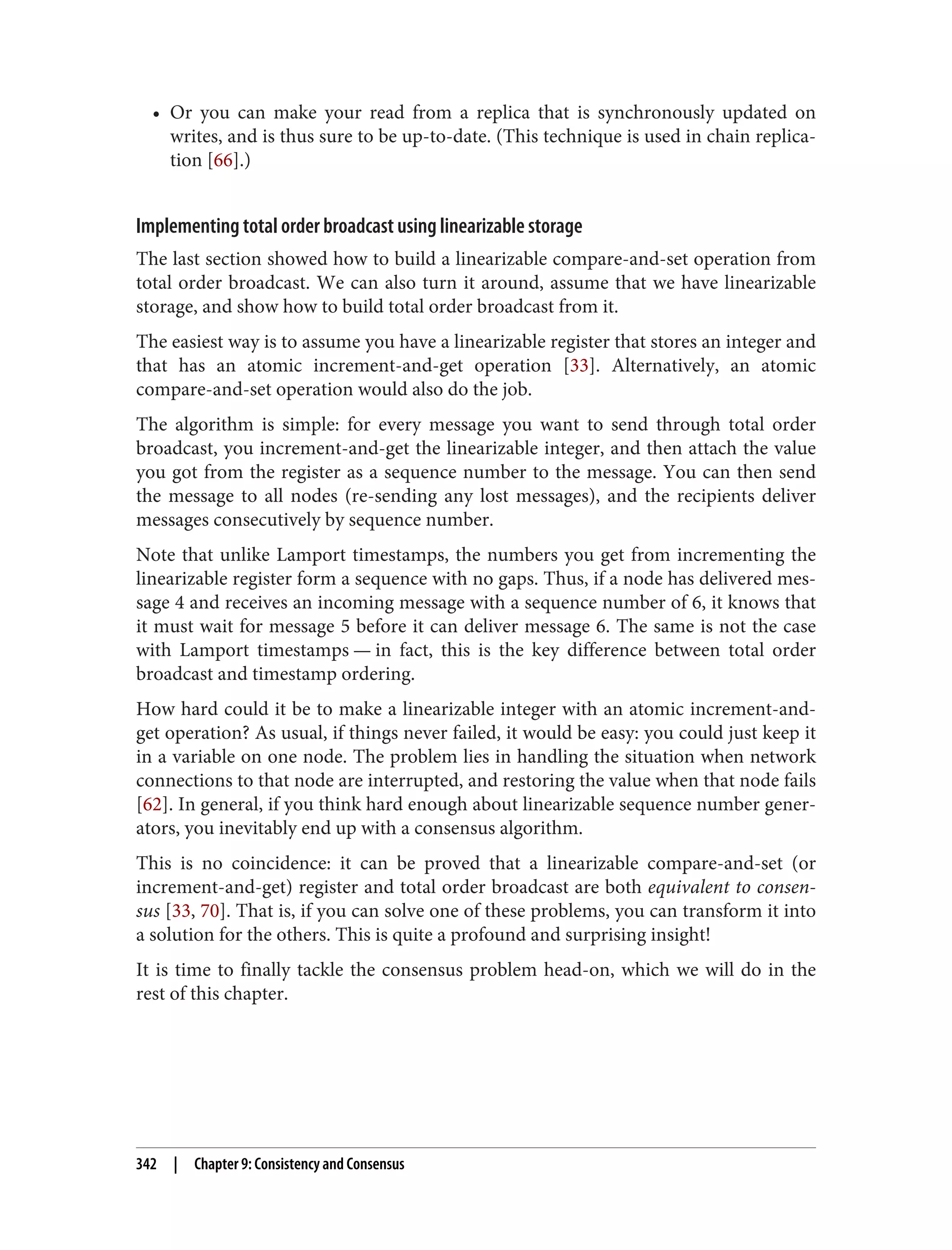 • Or you can make your read from a replica that is synchronously updated on
writes, and is thus sure to be up-to-date. (This technique is used in chain replica‐
tion [66].)
Implementing total order broadcast using linearizable storage
The last section showed how to build a linearizable compare-and-set operation from
total order broadcast. We can also turn it around, assume that we have linearizable
storage, and show how to build total order broadcast from it.
The easiest way is to assume you have a linearizable register that stores an integer and
that has an atomic increment-and-get operation [33]. Alternatively, an atomic
compare-and-set operation would also do the job.
The algorithm is simple: for every message you want to send through total order
broadcast, you increment-and-get the linearizable integer, and then attach the value
you got from the register as a sequence number to the message. You can then send
the message to all nodes (re-sending any lost messages), and the recipients deliver
messages consecutively by sequence number.
Note that unlike Lamport timestamps, the numbers you get from incrementing the
linearizable register form a sequence with no gaps. Thus, if a node has delivered mes‐
sage 4 and receives an incoming message with a sequence number of 6, it knows that
it must wait for message 5 before it can deliver message 6. The same is not the case
with Lamport timestamps — in fact, this is the key difference between total order
broadcast and timestamp ordering.
How hard could it be to make a linearizable integer with an atomic increment-and-
get operation? As usual, if things never failed, it would be easy: you could just keep it
in a variable on one node. The problem lies in handling the situation when network
connections to that node are interrupted, and restoring the value when that node fails
[62]. In general, if you think hard enough about linearizable sequence number gener‐
ators, you inevitably end up with a consensus algorithm.
This is no coincidence: it can be proved that a linearizable compare-and-set (or
increment-and-get) register and total order broadcast are both equivalent to consen‐
sus [33, 70]. That is, if you can solve one of these problems, you can transform it into
a solution for the others. This is quite a profound and surprising insight!
It is time to finally tackle the consensus problem head-on, which we will do in the
rest of this chapter.
342 | Chapter 9: Consistency and Consensus
 