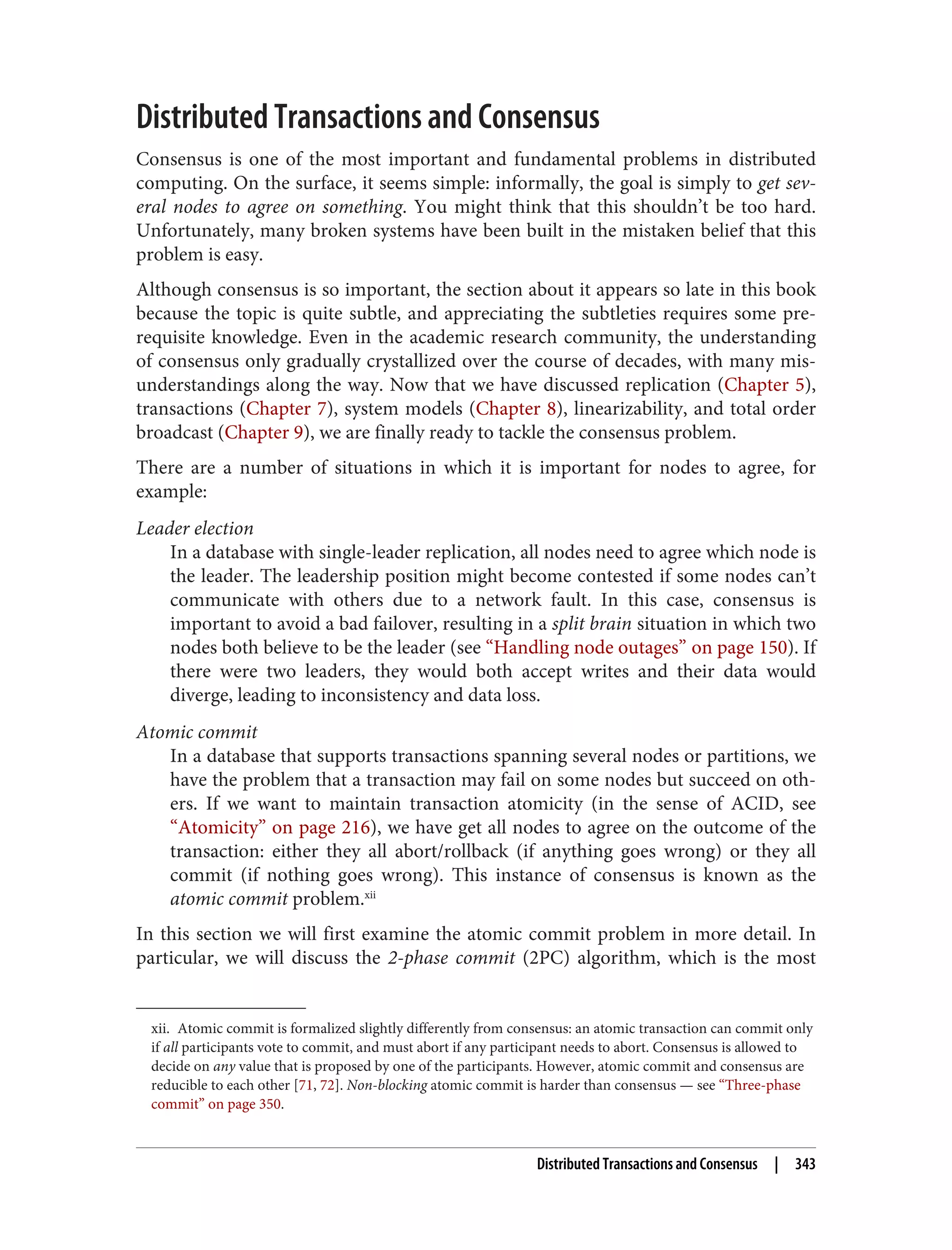 xii. Atomic commit is formalized slightly differently from consensus: an atomic transaction can commit only
if all participants vote to commit, and must abort if any participant needs to abort. Consensus is allowed to
decide on any value that is proposed by one of the participants. However, atomic commit and consensus are
reducible to each other [71, 72]. Non-blocking atomic commit is harder than consensus — see “Three-phase
commit” on page 350.
Distributed Transactions and Consensus
Consensus is one of the most important and fundamental problems in distributed
computing. On the surface, it seems simple: informally, the goal is simply to get sev‐
eral nodes to agree on something. You might think that this shouldn’t be too hard.
Unfortunately, many broken systems have been built in the mistaken belief that this
problem is easy.
Although consensus is so important, the section about it appears so late in this book
because the topic is quite subtle, and appreciating the subtleties requires some pre‐
requisite knowledge. Even in the academic research community, the understanding
of consensus only gradually crystallized over the course of decades, with many mis‐
understandings along the way. Now that we have discussed replication (Chapter 5),
transactions (Chapter 7), system models (Chapter 8), linearizability, and total order
broadcast (Chapter 9), we are finally ready to tackle the consensus problem.
There are a number of situations in which it is important for nodes to agree, for
example:
Leader election
In a database with single-leader replication, all nodes need to agree which node is
the leader. The leadership position might become contested if some nodes can’t
communicate with others due to a network fault. In this case, consensus is
important to avoid a bad failover, resulting in a split brain situation in which two
nodes both believe to be the leader (see “Handling node outages” on page 150). If
there were two leaders, they would both accept writes and their data would
diverge, leading to inconsistency and data loss.
Atomic commit
In a database that supports transactions spanning several nodes or partitions, we
have the problem that a transaction may fail on some nodes but succeed on oth‐
ers. If we want to maintain transaction atomicity (in the sense of ACID, see
“Atomicity” on page 216), we have get all nodes to agree on the outcome of the
transaction: either they all abort/rollback (if anything goes wrong) or they all
commit (if nothing goes wrong). This instance of consensus is known as the
atomic commit problem.xii
In this section we will first examine the atomic commit problem in more detail. In
particular, we will discuss the 2-phase commit (2PC) algorithm, which is the most
Distributed Transactions and Consensus | 343
 