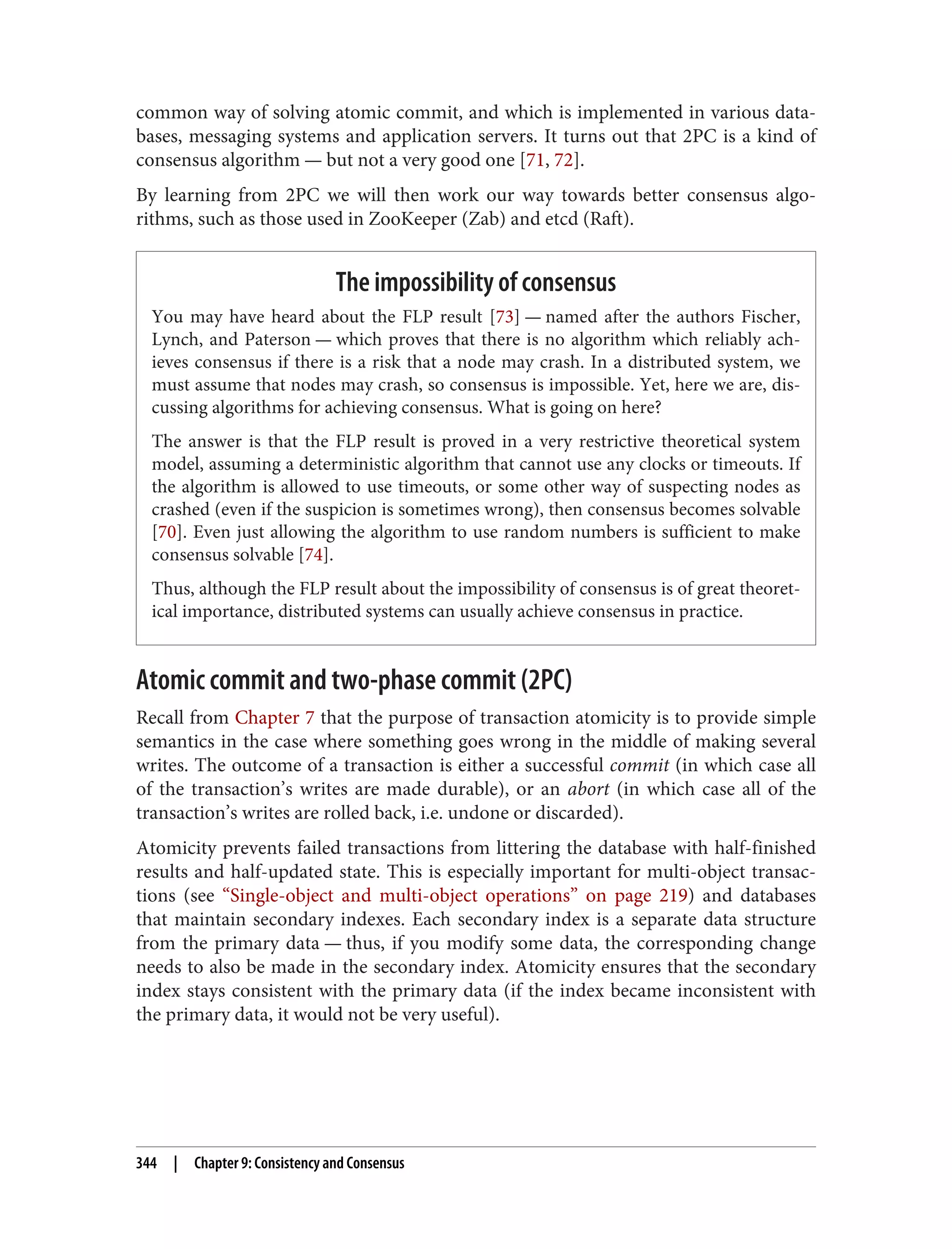 common way of solving atomic commit, and which is implemented in various data‐
bases, messaging systems and application servers. It turns out that 2PC is a kind of
consensus algorithm — but not a very good one [71, 72].
By learning from 2PC we will then work our way towards better consensus algo‐
rithms, such as those used in ZooKeeper (Zab) and etcd (Raft).
The impossibility of consensus
You may have heard about the FLP result [73] — named after the authors Fischer,
Lynch, and Paterson — which proves that there is no algorithm which reliably ach‐
ieves consensus if there is a risk that a node may crash. In a distributed system, we
must assume that nodes may crash, so consensus is impossible. Yet, here we are, dis‐
cussing algorithms for achieving consensus. What is going on here?
The answer is that the FLP result is proved in a very restrictive theoretical system
model, assuming a deterministic algorithm that cannot use any clocks or timeouts. If
the algorithm is allowed to use timeouts, or some other way of suspecting nodes as
crashed (even if the suspicion is sometimes wrong), then consensus becomes solvable
[70]. Even just allowing the algorithm to use random numbers is sufficient to make
consensus solvable [74].
Thus, although the FLP result about the impossibility of consensus is of great theoret‐
ical importance, distributed systems can usually achieve consensus in practice.
Atomic commit and two-phase commit (2PC)
Recall from Chapter 7 that the purpose of transaction atomicity is to provide simple
semantics in the case where something goes wrong in the middle of making several
writes. The outcome of a transaction is either a successful commit (in which case all
of the transaction’s writes are made durable), or an abort (in which case all of the
transaction’s writes are rolled back, i.e. undone or discarded).
Atomicity prevents failed transactions from littering the database with half-finished
results and half-updated state. This is especially important for multi-object transac‐
tions (see “Single-object and multi-object operations” on page 219) and databases
that maintain secondary indexes. Each secondary index is a separate data structure
from the primary data — thus, if you modify some data, the corresponding change
needs to also be made in the secondary index. Atomicity ensures that the secondary
index stays consistent with the primary data (if the index became inconsistent with
the primary data, it would not be very useful).
344 | Chapter 9: Consistency and Consensus
 