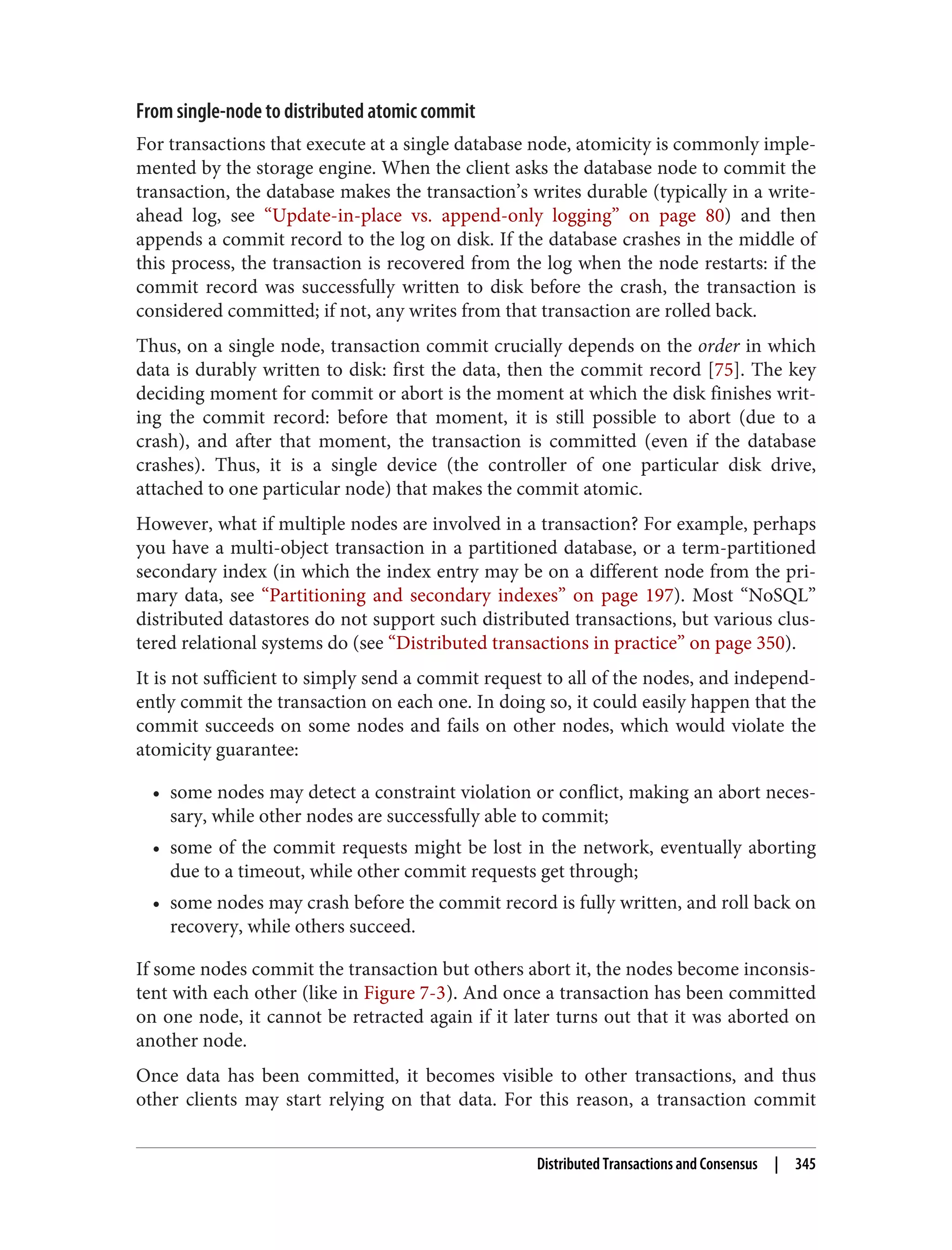 From single-node to distributed atomic commit
For transactions that execute at a single database node, atomicity is commonly imple‐
mented by the storage engine. When the client asks the database node to commit the
transaction, the database makes the transaction’s writes durable (typically in a write-
ahead log, see “Update-in-place vs. append-only logging” on page 80) and then
appends a commit record to the log on disk. If the database crashes in the middle of
this process, the transaction is recovered from the log when the node restarts: if the
commit record was successfully written to disk before the crash, the transaction is
considered committed; if not, any writes from that transaction are rolled back.
Thus, on a single node, transaction commit crucially depends on the order in which
data is durably written to disk: first the data, then the commit record [75]. The key
deciding moment for commit or abort is the moment at which the disk finishes writ‐
ing the commit record: before that moment, it is still possible to abort (due to a
crash), and after that moment, the transaction is committed (even if the database
crashes). Thus, it is a single device (the controller of one particular disk drive,
attached to one particular node) that makes the commit atomic.
However, what if multiple nodes are involved in a transaction? For example, perhaps
you have a multi-object transaction in a partitioned database, or a term-partitioned
secondary index (in which the index entry may be on a different node from the pri‐
mary data, see “Partitioning and secondary indexes” on page 197). Most “NoSQL”
distributed datastores do not support such distributed transactions, but various clus‐
tered relational systems do (see “Distributed transactions in practice” on page 350).
It is not sufficient to simply send a commit request to all of the nodes, and independ‐
ently commit the transaction on each one. In doing so, it could easily happen that the
commit succeeds on some nodes and fails on other nodes, which would violate the
atomicity guarantee:
• some nodes may detect a constraint violation or conflict, making an abort neces‐
sary, while other nodes are successfully able to commit;
• some of the commit requests might be lost in the network, eventually aborting
due to a timeout, while other commit requests get through;
• some nodes may crash before the commit record is fully written, and roll back on
recovery, while others succeed.
If some nodes commit the transaction but others abort it, the nodes become inconsis‐
tent with each other (like in Figure 7-3). And once a transaction has been committed
on one node, it cannot be retracted again if it later turns out that it was aborted on
another node.
Once data has been committed, it becomes visible to other transactions, and thus
other clients may start relying on that data. For this reason, a transaction commit
Distributed Transactions and Consensus | 345
 