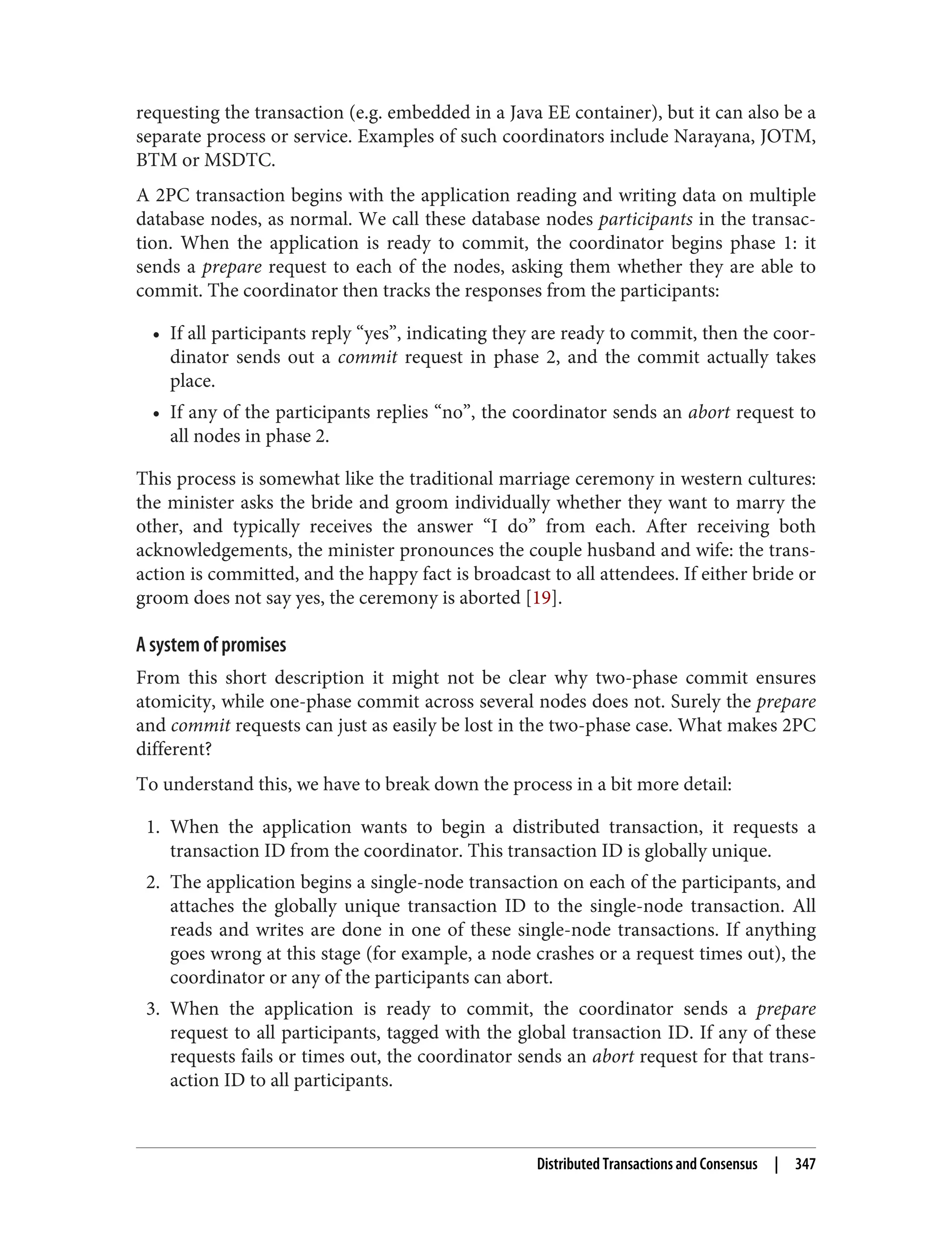 requesting the transaction (e.g. embedded in a Java EE container), but it can also be a
separate process or service. Examples of such coordinators include Narayana, JOTM,
BTM or MSDTC.
A 2PC transaction begins with the application reading and writing data on multiple
database nodes, as normal. We call these database nodes participants in the transac‐
tion. When the application is ready to commit, the coordinator begins phase 1: it
sends a prepare request to each of the nodes, asking them whether they are able to
commit. The coordinator then tracks the responses from the participants:
• If all participants reply “yes”, indicating they are ready to commit, then the coor‐
dinator sends out a commit request in phase 2, and the commit actually takes
place.
• If any of the participants replies “no”, the coordinator sends an abort request to
all nodes in phase 2.
This process is somewhat like the traditional marriage ceremony in western cultures:
the minister asks the bride and groom individually whether they want to marry the
other, and typically receives the answer “I do” from each. After receiving both
acknowledgements, the minister pronounces the couple husband and wife: the trans‐
action is committed, and the happy fact is broadcast to all attendees. If either bride or
groom does not say yes, the ceremony is aborted [19].
A system of promises
From this short description it might not be clear why two-phase commit ensures
atomicity, while one-phase commit across several nodes does not. Surely the prepare
and commit requests can just as easily be lost in the two-phase case. What makes 2PC
different?
To understand this, we have to break down the process in a bit more detail:
1. When the application wants to begin a distributed transaction, it requests a
transaction ID from the coordinator. This transaction ID is globally unique.
2. The application begins a single-node transaction on each of the participants, and
attaches the globally unique transaction ID to the single-node transaction. All
reads and writes are done in one of these single-node transactions. If anything
goes wrong at this stage (for example, a node crashes or a request times out), the
coordinator or any of the participants can abort.
3. When the application is ready to commit, the coordinator sends a prepare
request to all participants, tagged with the global transaction ID. If any of these
requests fails or times out, the coordinator sends an abort request for that trans‐
action ID to all participants.
Distributed Transactions and Consensus | 347
 