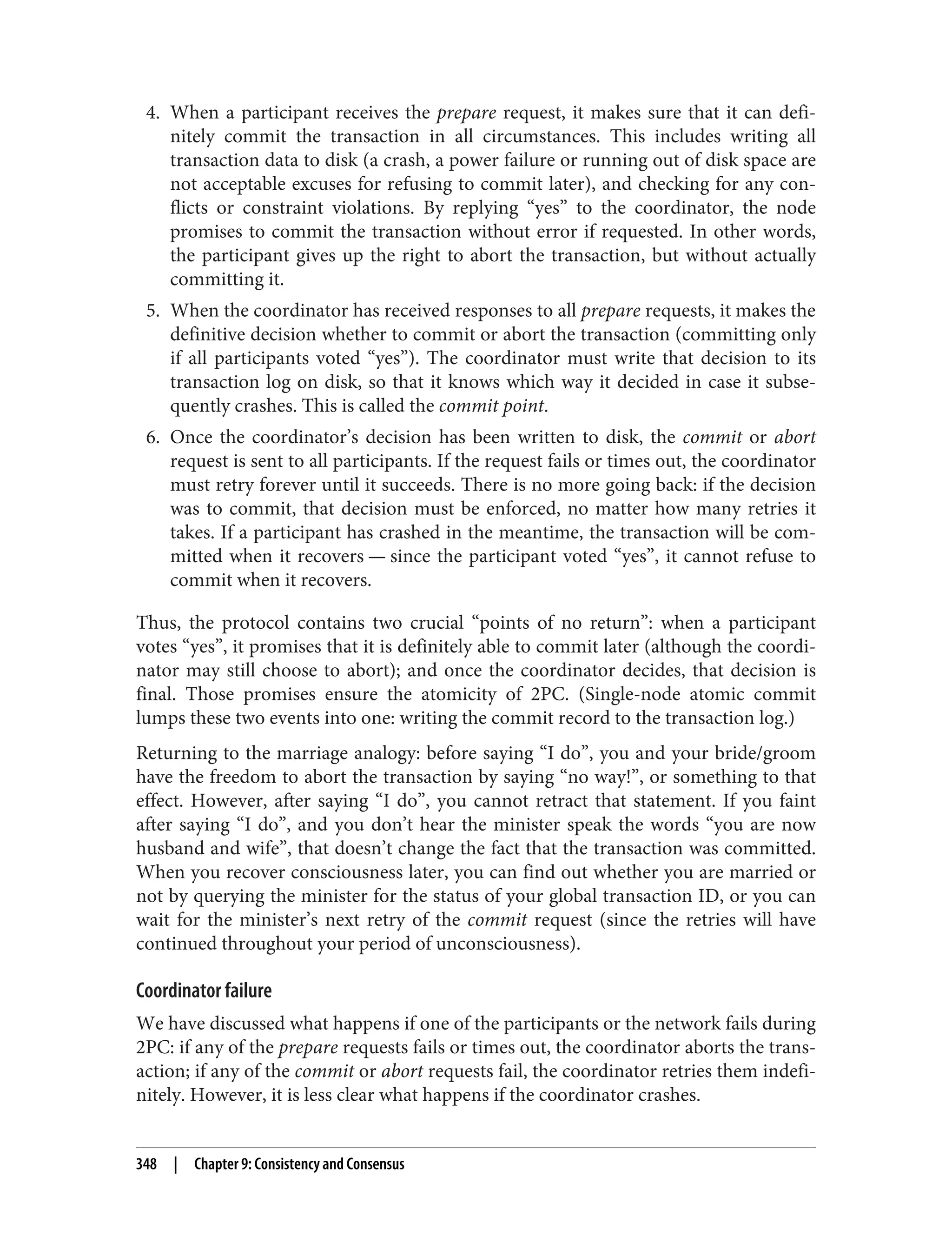4. When a participant receives the prepare request, it makes sure that it can defi‐
nitely commit the transaction in all circumstances. This includes writing all
transaction data to disk (a crash, a power failure or running out of disk space are
not acceptable excuses for refusing to commit later), and checking for any con‐
flicts or constraint violations. By replying “yes” to the coordinator, the node
promises to commit the transaction without error if requested. In other words,
the participant gives up the right to abort the transaction, but without actually
committing it.
5. When the coordinator has received responses to all prepare requests, it makes the
definitive decision whether to commit or abort the transaction (committing only
if all participants voted “yes”). The coordinator must write that decision to its
transaction log on disk, so that it knows which way it decided in case it subse‐
quently crashes. This is called the commit point.
6. Once the coordinator’s decision has been written to disk, the commit or abort
request is sent to all participants. If the request fails or times out, the coordinator
must retry forever until it succeeds. There is no more going back: if the decision
was to commit, that decision must be enforced, no matter how many retries it
takes. If a participant has crashed in the meantime, the transaction will be com‐
mitted when it recovers — since the participant voted “yes”, it cannot refuse to
commit when it recovers.
Thus, the protocol contains two crucial “points of no return”: when a participant
votes “yes”, it promises that it is definitely able to commit later (although the coordi‐
nator may still choose to abort); and once the coordinator decides, that decision is
final. Those promises ensure the atomicity of 2PC. (Single-node atomic commit
lumps these two events into one: writing the commit record to the transaction log.)
Returning to the marriage analogy: before saying “I do”, you and your bride/groom
have the freedom to abort the transaction by saying “no way!”, or something to that
effect. However, after saying “I do”, you cannot retract that statement. If you faint
after saying “I do”, and you don’t hear the minister speak the words “you are now
husband and wife”, that doesn’t change the fact that the transaction was committed.
When you recover consciousness later, you can find out whether you are married or
not by querying the minister for the status of your global transaction ID, or you can
wait for the minister’s next retry of the commit request (since the retries will have
continued throughout your period of unconsciousness).
Coordinator failure
We have discussed what happens if one of the participants or the network fails during
2PC: if any of the prepare requests fails or times out, the coordinator aborts the trans‐
action; if any of the commit or abort requests fail, the coordinator retries them indefi‐
nitely. However, it is less clear what happens if the coordinator crashes.
348 | Chapter 9: Consistency and Consensus
 