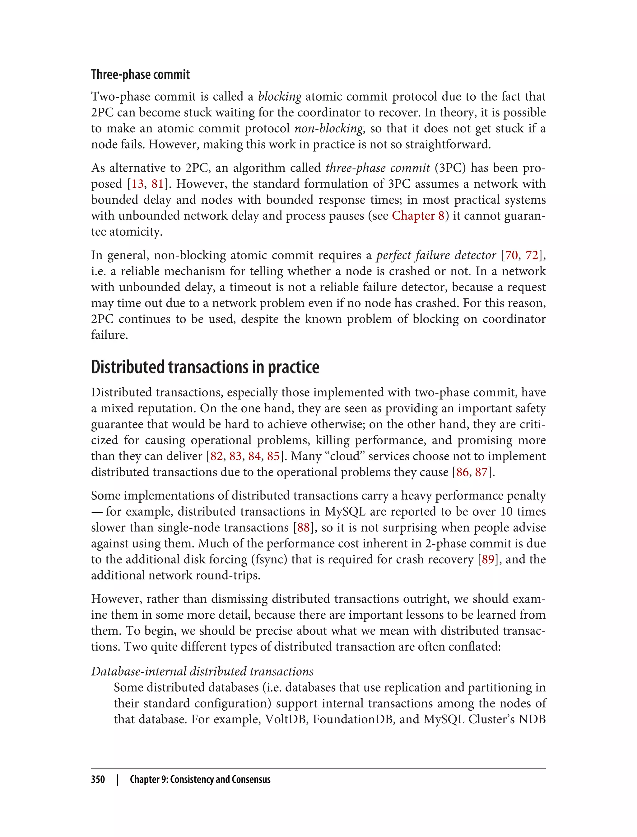 Three-phase commit
Two-phase commit is called a blocking atomic commit protocol due to the fact that
2PC can become stuck waiting for the coordinator to recover. In theory, it is possible
to make an atomic commit protocol non-blocking, so that it does not get stuck if a
node fails. However, making this work in practice is not so straightforward.
As alternative to 2PC, an algorithm called three-phase commit (3PC) has been pro‐
posed [13, 81]. However, the standard formulation of 3PC assumes a network with
bounded delay and nodes with bounded response times; in most practical systems
with unbounded network delay and process pauses (see Chapter 8) it cannot guaran‐
tee atomicity.
In general, non-blocking atomic commit requires a perfect failure detector [70, 72],
i.e. a reliable mechanism for telling whether a node is crashed or not. In a network
with unbounded delay, a timeout is not a reliable failure detector, because a request
may time out due to a network problem even if no node has crashed. For this reason,
2PC continues to be used, despite the known problem of blocking on coordinator
failure.
Distributed transactions in practice
Distributed transactions, especially those implemented with two-phase commit, have
a mixed reputation. On the one hand, they are seen as providing an important safety
guarantee that would be hard to achieve otherwise; on the other hand, they are criti‐
cized for causing operational problems, killing performance, and promising more
than they can deliver [82, 83, 84, 85]. Many “cloud” services choose not to implement
distributed transactions due to the operational problems they cause [86, 87].
Some implementations of distributed transactions carry a heavy performance penalty
— for example, distributed transactions in MySQL are reported to be over 10 times
slower than single-node transactions [88], so it is not surprising when people advise
against using them. Much of the performance cost inherent in 2-phase commit is due
to the additional disk forcing (fsync) that is required for crash recovery [89], and the
additional network round-trips.
However, rather than dismissing distributed transactions outright, we should exam‐
ine them in some more detail, because there are important lessons to be learned from
them. To begin, we should be precise about what we mean with distributed transac‐
tions. Two quite different types of distributed transaction are often conflated:
Database-internal distributed transactions
Some distributed databases (i.e. databases that use replication and partitioning in
their standard configuration) support internal transactions among the nodes of
that database. For example, VoltDB, FoundationDB, and MySQL Cluster’s NDB
350 | Chapter 9: Consistency and Consensus
 
