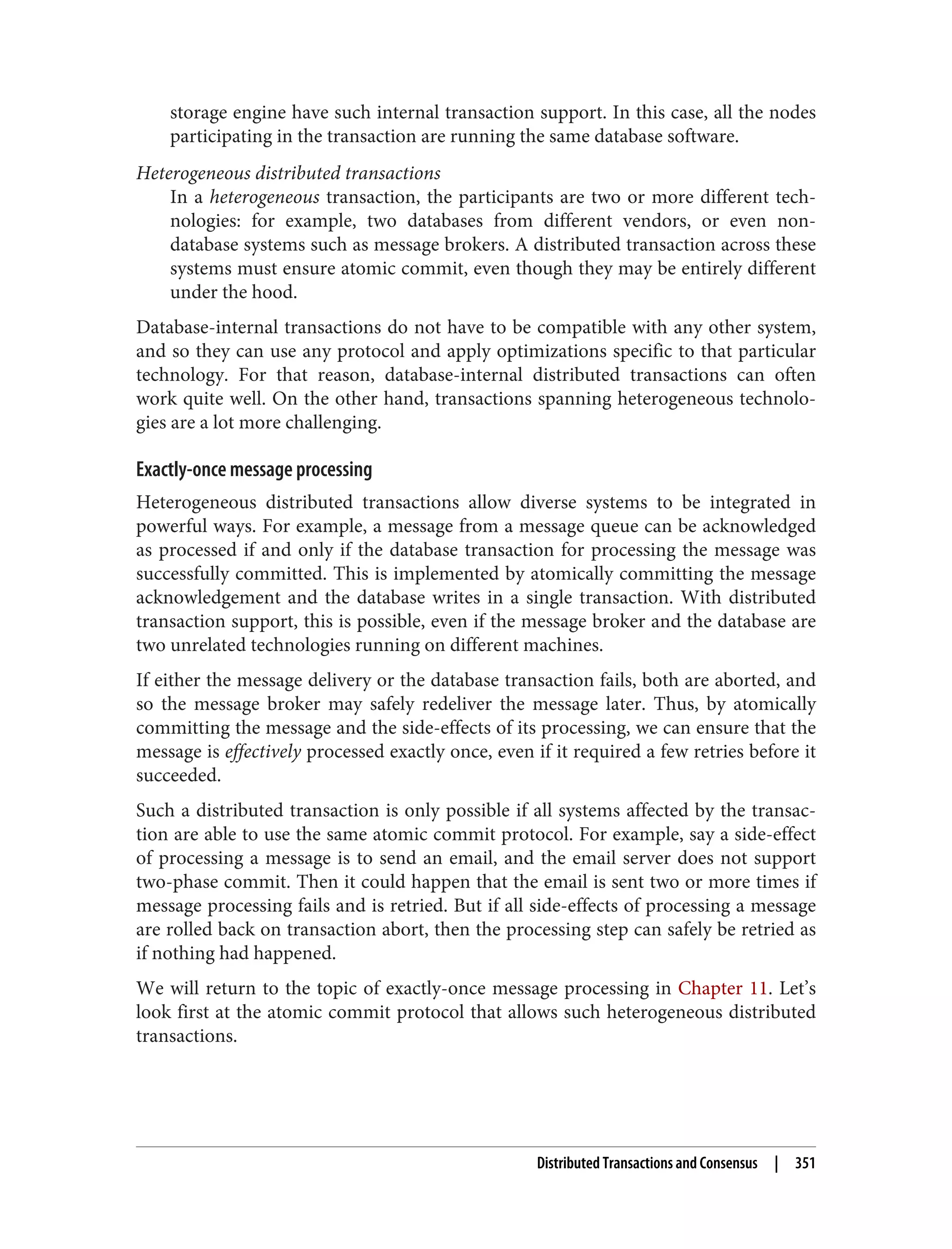 storage engine have such internal transaction support. In this case, all the nodes
participating in the transaction are running the same database software.
Heterogeneous distributed transactions
In a heterogeneous transaction, the participants are two or more different tech‐
nologies: for example, two databases from different vendors, or even non-
database systems such as message brokers. A distributed transaction across these
systems must ensure atomic commit, even though they may be entirely different
under the hood.
Database-internal transactions do not have to be compatible with any other system,
and so they can use any protocol and apply optimizations specific to that particular
technology. For that reason, database-internal distributed transactions can often
work quite well. On the other hand, transactions spanning heterogeneous technolo‐
gies are a lot more challenging.
Exactly-once message processing
Heterogeneous distributed transactions allow diverse systems to be integrated in
powerful ways. For example, a message from a message queue can be acknowledged
as processed if and only if the database transaction for processing the message was
successfully committed. This is implemented by atomically committing the message
acknowledgement and the database writes in a single transaction. With distributed
transaction support, this is possible, even if the message broker and the database are
two unrelated technologies running on different machines.
If either the message delivery or the database transaction fails, both are aborted, and
so the message broker may safely redeliver the message later. Thus, by atomically
committing the message and the side-effects of its processing, we can ensure that the
message is effectively processed exactly once, even if it required a few retries before it
succeeded.
Such a distributed transaction is only possible if all systems affected by the transac‐
tion are able to use the same atomic commit protocol. For example, say a side-effect
of processing a message is to send an email, and the email server does not support
two-phase commit. Then it could happen that the email is sent two or more times if
message processing fails and is retried. But if all side-effects of processing a message
are rolled back on transaction abort, then the processing step can safely be retried as
if nothing had happened.
We will return to the topic of exactly-once message processing in Chapter 11. Let’s
look first at the atomic commit protocol that allows such heterogeneous distributed
transactions.
Distributed Transactions and Consensus | 351
 