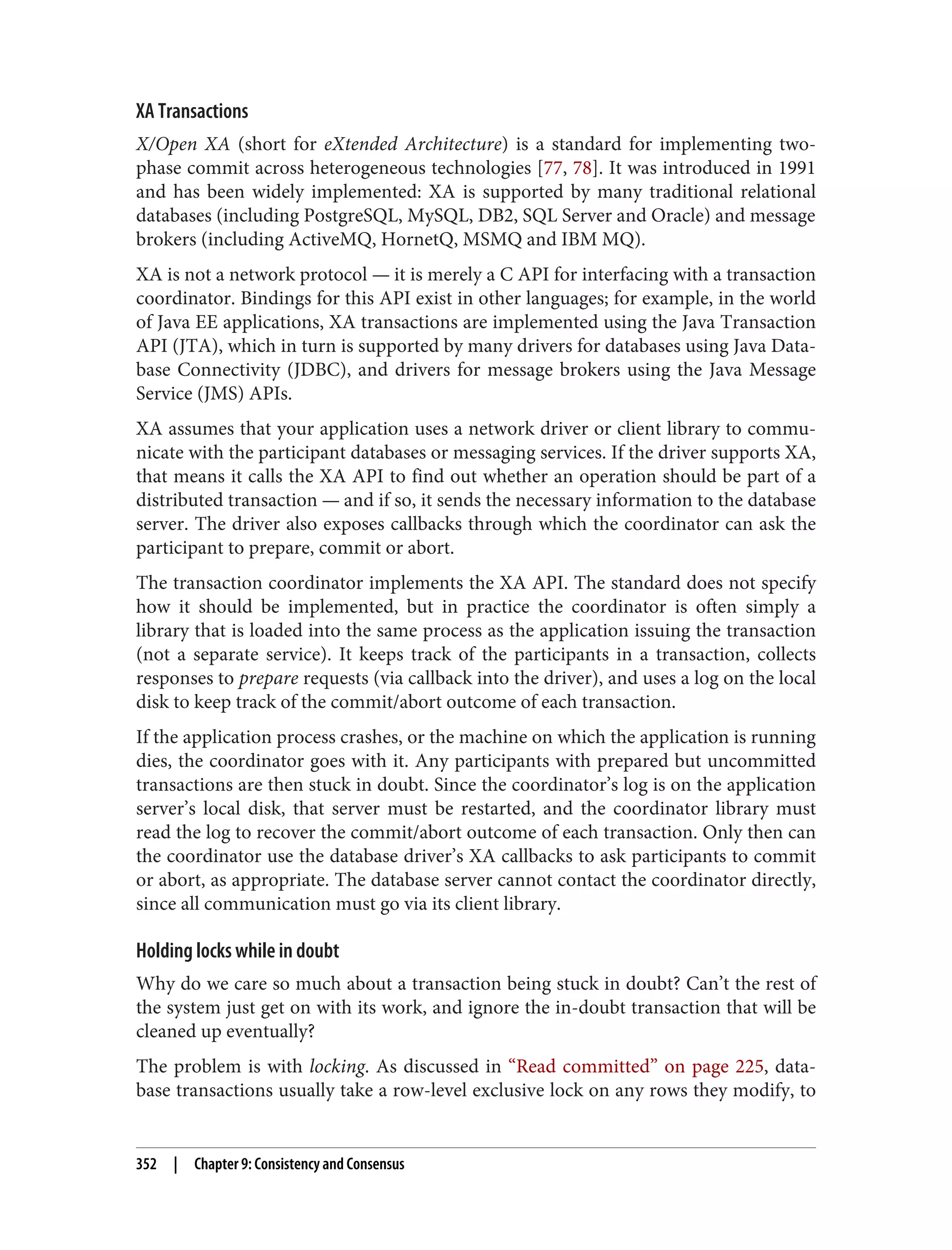 XA Transactions
X/Open XA (short for eXtended Architecture) is a standard for implementing two-
phase commit across heterogeneous technologies [77, 78]. It was introduced in 1991
and has been widely implemented: XA is supported by many traditional relational
databases (including PostgreSQL, MySQL, DB2, SQL Server and Oracle) and message
brokers (including ActiveMQ, HornetQ, MSMQ and IBM MQ).
XA is not a network protocol — it is merely a C API for interfacing with a transaction
coordinator. Bindings for this API exist in other languages; for example, in the world
of Java EE applications, XA transactions are implemented using the Java Transaction
API (JTA), which in turn is supported by many drivers for databases using Java Data‐
base Connectivity (JDBC), and drivers for message brokers using the Java Message
Service (JMS) APIs.
XA assumes that your application uses a network driver or client library to commu‐
nicate with the participant databases or messaging services. If the driver supports XA,
that means it calls the XA API to find out whether an operation should be part of a
distributed transaction — and if so, it sends the necessary information to the database
server. The driver also exposes callbacks through which the coordinator can ask the
participant to prepare, commit or abort.
The transaction coordinator implements the XA API. The standard does not specify
how it should be implemented, but in practice the coordinator is often simply a
library that is loaded into the same process as the application issuing the transaction
(not a separate service). It keeps track of the participants in a transaction, collects
responses to prepare requests (via callback into the driver), and uses a log on the local
disk to keep track of the commit/abort outcome of each transaction.
If the application process crashes, or the machine on which the application is running
dies, the coordinator goes with it. Any participants with prepared but uncommitted
transactions are then stuck in doubt. Since the coordinator’s log is on the application
server’s local disk, that server must be restarted, and the coordinator library must
read the log to recover the commit/abort outcome of each transaction. Only then can
the coordinator use the database driver’s XA callbacks to ask participants to commit
or abort, as appropriate. The database server cannot contact the coordinator directly,
since all communication must go via its client library.
Holding locks while in doubt
Why do we care so much about a transaction being stuck in doubt? Can’t the rest of
the system just get on with its work, and ignore the in-doubt transaction that will be
cleaned up eventually?
The problem is with locking. As discussed in “Read committed” on page 225, data‐
base transactions usually take a row-level exclusive lock on any rows they modify, to
352 | Chapter 9: Consistency and Consensus
 