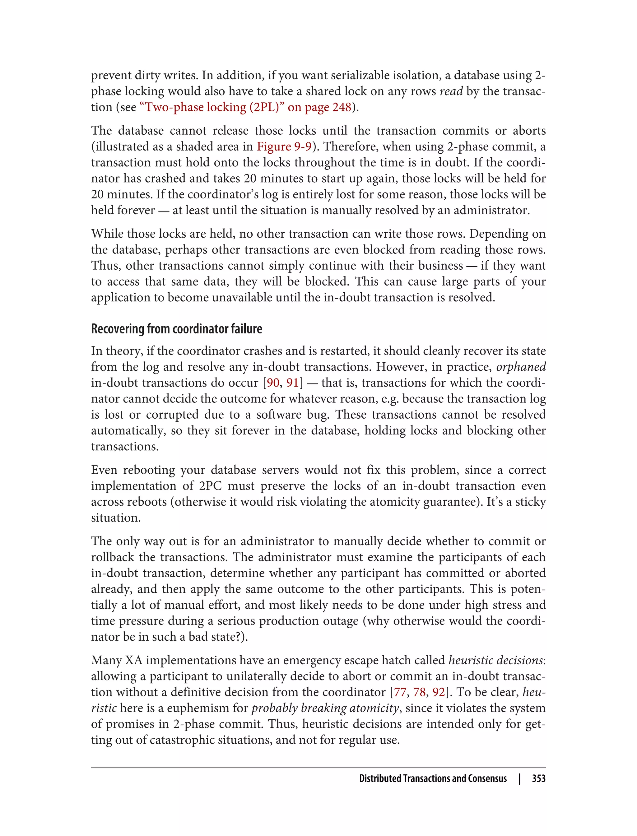 prevent dirty writes. In addition, if you want serializable isolation, a database using 2-
phase locking would also have to take a shared lock on any rows read by the transac‐
tion (see “Two-phase locking (2PL)” on page 248).
The database cannot release those locks until the transaction commits or aborts
(illustrated as a shaded area in Figure 9-9). Therefore, when using 2-phase commit, a
transaction must hold onto the locks throughout the time is in doubt. If the coordi‐
nator has crashed and takes 20 minutes to start up again, those locks will be held for
20 minutes. If the coordinator’s log is entirely lost for some reason, those locks will be
held forever — at least until the situation is manually resolved by an administrator.
While those locks are held, no other transaction can write those rows. Depending on
the database, perhaps other transactions are even blocked from reading those rows.
Thus, other transactions cannot simply continue with their business — if they want
to access that same data, they will be blocked. This can cause large parts of your
application to become unavailable until the in-doubt transaction is resolved.
Recovering from coordinator failure
In theory, if the coordinator crashes and is restarted, it should cleanly recover its state
from the log and resolve any in-doubt transactions. However, in practice, orphaned
in-doubt transactions do occur [90, 91] — that is, transactions for which the coordi‐
nator cannot decide the outcome for whatever reason, e.g. because the transaction log
is lost or corrupted due to a software bug. These transactions cannot be resolved
automatically, so they sit forever in the database, holding locks and blocking other
transactions.
Even rebooting your database servers would not fix this problem, since a correct
implementation of 2PC must preserve the locks of an in-doubt transaction even
across reboots (otherwise it would risk violating the atomicity guarantee). It’s a sticky
situation.
The only way out is for an administrator to manually decide whether to commit or
rollback the transactions. The administrator must examine the participants of each
in-doubt transaction, determine whether any participant has committed or aborted
already, and then apply the same outcome to the other participants. This is poten‐
tially a lot of manual effort, and most likely needs to be done under high stress and
time pressure during a serious production outage (why otherwise would the coordi‐
nator be in such a bad state?).
Many XA implementations have an emergency escape hatch called heuristic decisions:
allowing a participant to unilaterally decide to abort or commit an in-doubt transac‐
tion without a definitive decision from the coordinator [77, 78, 92]. To be clear, heu‐
ristic here is a euphemism for probably breaking atomicity, since it violates the system
of promises in 2-phase commit. Thus, heuristic decisions are intended only for get‐
ting out of catastrophic situations, and not for regular use.
Distributed Transactions and Consensus | 353
 