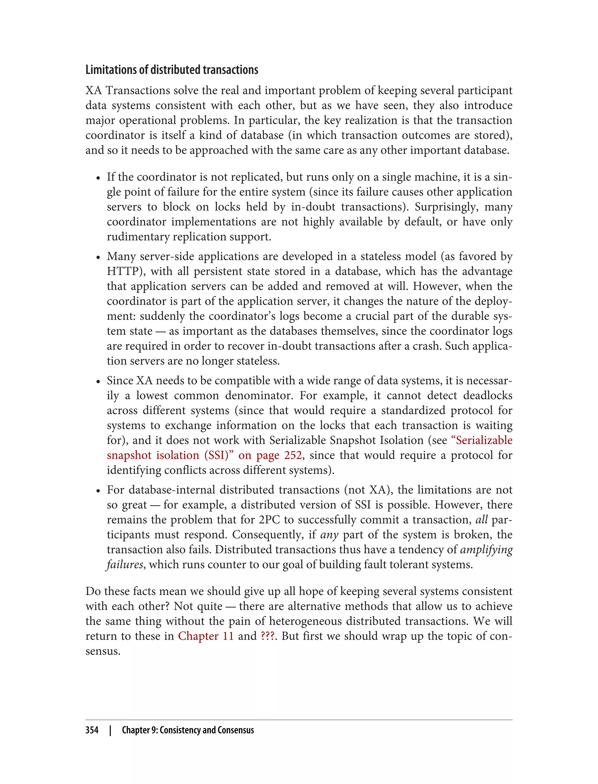 Limitations of distributed transactions
XA Transactions solve the real and important problem of keeping several participant
data systems consistent with each other, but as we have seen, they also introduce
major operational problems. In particular, the key realization is that the transaction
coordinator is itself a kind of database (in which transaction outcomes are stored),
and so it needs to be approached with the same care as any other important database.
• If the coordinator is not replicated, but runs only on a single machine, it is a sin‐
gle point of failure for the entire system (since its failure causes other application
servers to block on locks held by in-doubt transactions). Surprisingly, many
coordinator implementations are not highly available by default, or have only
rudimentary replication support.
• Many server-side applications are developed in a stateless model (as favored by
HTTP), with all persistent state stored in a database, which has the advantage
that application servers can be added and removed at will. However, when the
coordinator is part of the application server, it changes the nature of the deploy‐
ment: suddenly the coordinator’s logs become a crucial part of the durable sys‐
tem state — as important as the databases themselves, since the coordinator logs
are required in order to recover in-doubt transactions after a crash. Such applica‐
tion servers are no longer stateless.
• Since XA needs to be compatible with a wide range of data systems, it is necessar‐
ily a lowest common denominator. For example, it cannot detect deadlocks
across different systems (since that would require a standardized protocol for
systems to exchange information on the locks that each transaction is waiting
for), and it does not work with Serializable Snapshot Isolation (see “Serializable
snapshot isolation (SSI)” on page 252, since that would require a protocol for
identifying conflicts across different systems).
• For database-internal distributed transactions (not XA), the limitations are not
so great — for example, a distributed version of SSI is possible. However, there
remains the problem that for 2PC to successfully commit a transaction, all par‐
ticipants must respond. Consequently, if any part of the system is broken, the
transaction also fails. Distributed transactions thus have a tendency of amplifying
failures, which runs counter to our goal of building fault tolerant systems.
Do these facts mean we should give up all hope of keeping several systems consistent
with each other? Not quite — there are alternative methods that allow us to achieve
the same thing without the pain of heterogeneous distributed transactions. We will
return to these in Chapter 11 and ???. But first we should wrap up the topic of con‐
sensus.
354 | Chapter 9: Consistency and Consensus
 