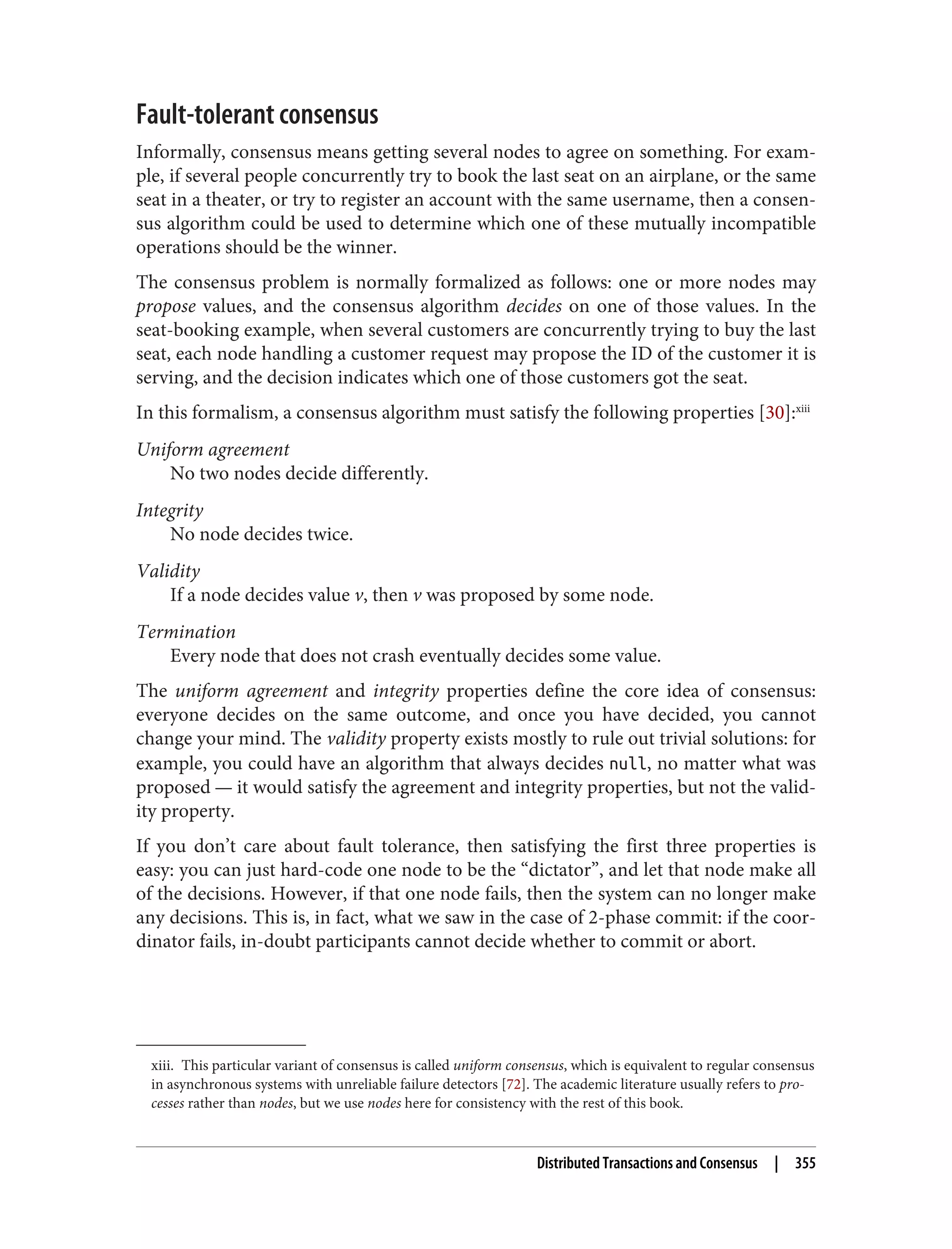 xiii. This particular variant of consensus is called uniform consensus, which is equivalent to regular consensus
in asynchronous systems with unreliable failure detectors [72]. The academic literature usually refers to pro‐
cesses rather than nodes, but we use nodes here for consistency with the rest of this book.
Fault-tolerant consensus
Informally, consensus means getting several nodes to agree on something. For exam‐
ple, if several people concurrently try to book the last seat on an airplane, or the same
seat in a theater, or try to register an account with the same username, then a consen‐
sus algorithm could be used to determine which one of these mutually incompatible
operations should be the winner.
The consensus problem is normally formalized as follows: one or more nodes may
propose values, and the consensus algorithm decides on one of those values. In the
seat-booking example, when several customers are concurrently trying to buy the last
seat, each node handling a customer request may propose the ID of the customer it is
serving, and the decision indicates which one of those customers got the seat.
In this formalism, a consensus algorithm must satisfy the following properties [30]:xiii
Uniform agreement
No two nodes decide differently.
Integrity
No node decides twice.
Validity
If a node decides value v, then v was proposed by some node.
Termination
Every node that does not crash eventually decides some value.
The uniform agreement and integrity properties define the core idea of consensus:
everyone decides on the same outcome, and once you have decided, you cannot
change your mind. The validity property exists mostly to rule out trivial solutions: for
example, you could have an algorithm that always decides null, no matter what was
proposed — it would satisfy the agreement and integrity properties, but not the valid‐
ity property.
If you don’t care about fault tolerance, then satisfying the first three properties is
easy: you can just hard-code one node to be the “dictator”, and let that node make all
of the decisions. However, if that one node fails, then the system can no longer make
any decisions. This is, in fact, what we saw in the case of 2-phase commit: if the coor‐
dinator fails, in-doubt participants cannot decide whether to commit or abort.
Distributed Transactions and Consensus | 355
 