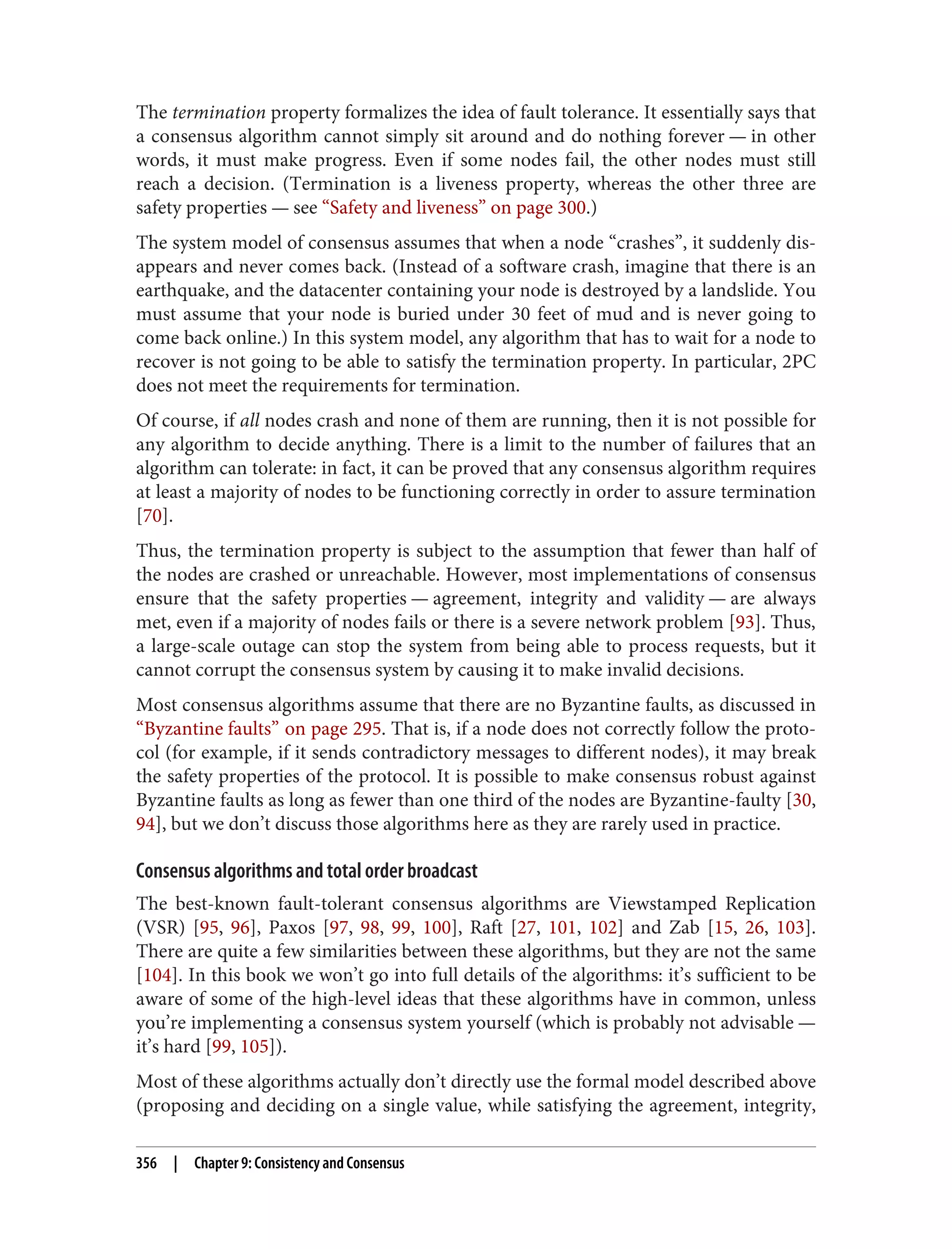 The termination property formalizes the idea of fault tolerance. It essentially says that
a consensus algorithm cannot simply sit around and do nothing forever — in other
words, it must make progress. Even if some nodes fail, the other nodes must still
reach a decision. (Termination is a liveness property, whereas the other three are
safety properties — see “Safety and liveness” on page 300.)
The system model of consensus assumes that when a node “crashes”, it suddenly dis‐
appears and never comes back. (Instead of a software crash, imagine that there is an
earthquake, and the datacenter containing your node is destroyed by a landslide. You
must assume that your node is buried under 30 feet of mud and is never going to
come back online.) In this system model, any algorithm that has to wait for a node to
recover is not going to be able to satisfy the termination property. In particular, 2PC
does not meet the requirements for termination.
Of course, if all nodes crash and none of them are running, then it is not possible for
any algorithm to decide anything. There is a limit to the number of failures that an
algorithm can tolerate: in fact, it can be proved that any consensus algorithm requires
at least a majority of nodes to be functioning correctly in order to assure termination
[70].
Thus, the termination property is subject to the assumption that fewer than half of
the nodes are crashed or unreachable. However, most implementations of consensus
ensure that the safety properties — agreement, integrity and validity — are always
met, even if a majority of nodes fails or there is a severe network problem [93]. Thus,
a large-scale outage can stop the system from being able to process requests, but it
cannot corrupt the consensus system by causing it to make invalid decisions.
Most consensus algorithms assume that there are no Byzantine faults, as discussed in
“Byzantine faults” on page 295. That is, if a node does not correctly follow the proto‐
col (for example, if it sends contradictory messages to different nodes), it may break
the safety properties of the protocol. It is possible to make consensus robust against
Byzantine faults as long as fewer than one third of the nodes are Byzantine-faulty [30,
94], but we don’t discuss those algorithms here as they are rarely used in practice.
Consensus algorithms and total order broadcast
The best-known fault-tolerant consensus algorithms are Viewstamped Replication
(VSR) [95, 96], Paxos [97, 98, 99, 100], Raft [27, 101, 102] and Zab [15, 26, 103].
There are quite a few similarities between these algorithms, but they are not the same
[104]. In this book we won’t go into full details of the algorithms: it’s sufficient to be
aware of some of the high-level ideas that these algorithms have in common, unless
you’re implementing a consensus system yourself (which is probably not advisable —
it’s hard [99, 105]).
Most of these algorithms actually don’t directly use the formal model described above
(proposing and deciding on a single value, while satisfying the agreement, integrity,
356 | Chapter 9: Consistency and Consensus
 