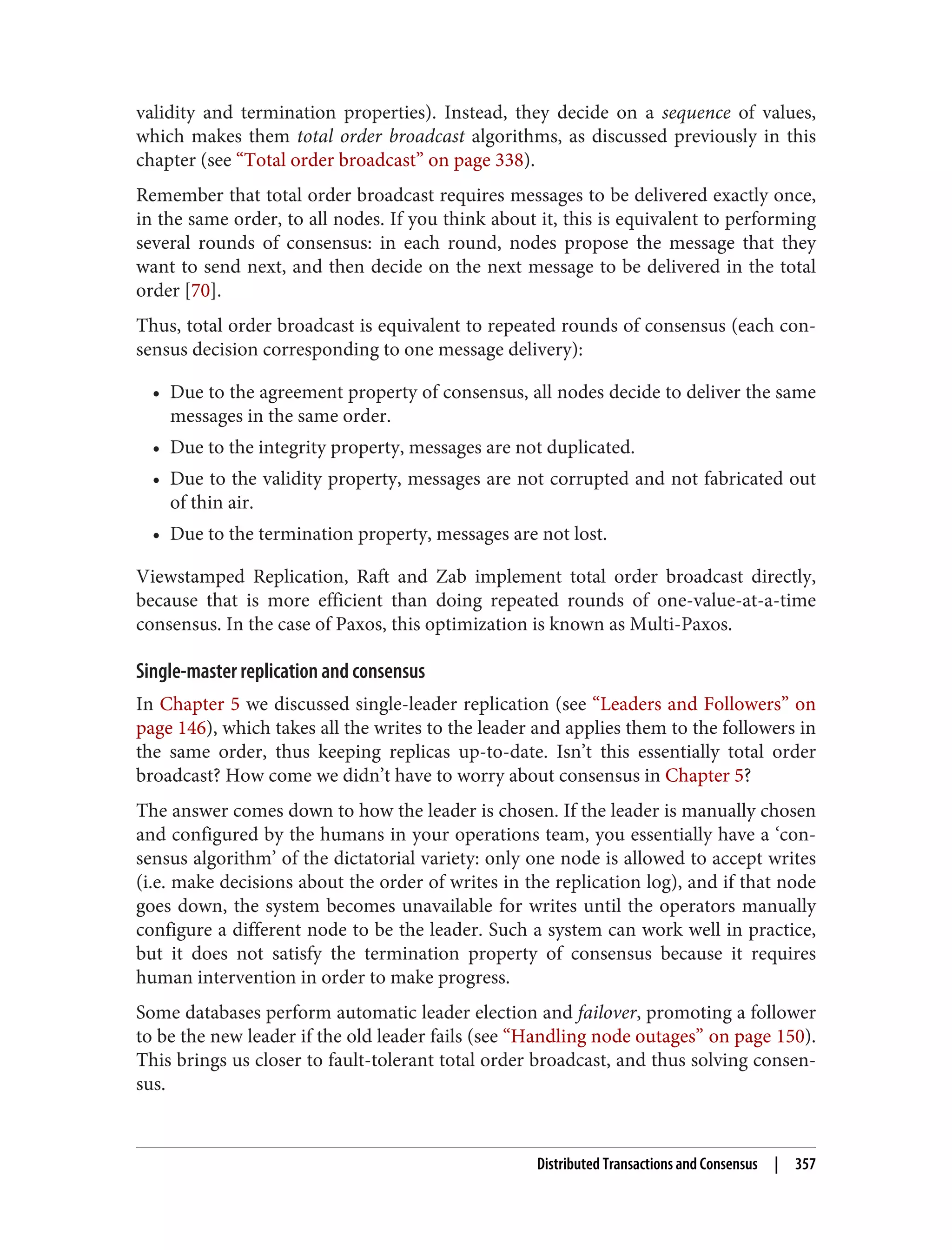 validity and termination properties). Instead, they decide on a sequence of values,
which makes them total order broadcast algorithms, as discussed previously in this
chapter (see “Total order broadcast” on page 338).
Remember that total order broadcast requires messages to be delivered exactly once,
in the same order, to all nodes. If you think about it, this is equivalent to performing
several rounds of consensus: in each round, nodes propose the message that they
want to send next, and then decide on the next message to be delivered in the total
order [70].
Thus, total order broadcast is equivalent to repeated rounds of consensus (each con‐
sensus decision corresponding to one message delivery):
• Due to the agreement property of consensus, all nodes decide to deliver the same
messages in the same order.
• Due to the integrity property, messages are not duplicated.
• Due to the validity property, messages are not corrupted and not fabricated out
of thin air.
• Due to the termination property, messages are not lost.
Viewstamped Replication, Raft and Zab implement total order broadcast directly,
because that is more efficient than doing repeated rounds of one-value-at-a-time
consensus. In the case of Paxos, this optimization is known as Multi-Paxos.
Single-master replication and consensus
In Chapter 5 we discussed single-leader replication (see “Leaders and Followers” on
page 146), which takes all the writes to the leader and applies them to the followers in
the same order, thus keeping replicas up-to-date. Isn’t this essentially total order
broadcast? How come we didn’t have to worry about consensus in Chapter 5?
The answer comes down to how the leader is chosen. If the leader is manually chosen
and configured by the humans in your operations team, you essentially have a ‘con‐
sensus algorithm’ of the dictatorial variety: only one node is allowed to accept writes
(i.e. make decisions about the order of writes in the replication log), and if that node
goes down, the system becomes unavailable for writes until the operators manually
configure a different node to be the leader. Such a system can work well in practice,
but it does not satisfy the termination property of consensus because it requires
human intervention in order to make progress.
Some databases perform automatic leader election and failover, promoting a follower
to be the new leader if the old leader fails (see “Handling node outages” on page 150).
This brings us closer to fault-tolerant total order broadcast, and thus solving consen‐
sus.
Distributed Transactions and Consensus | 357
 