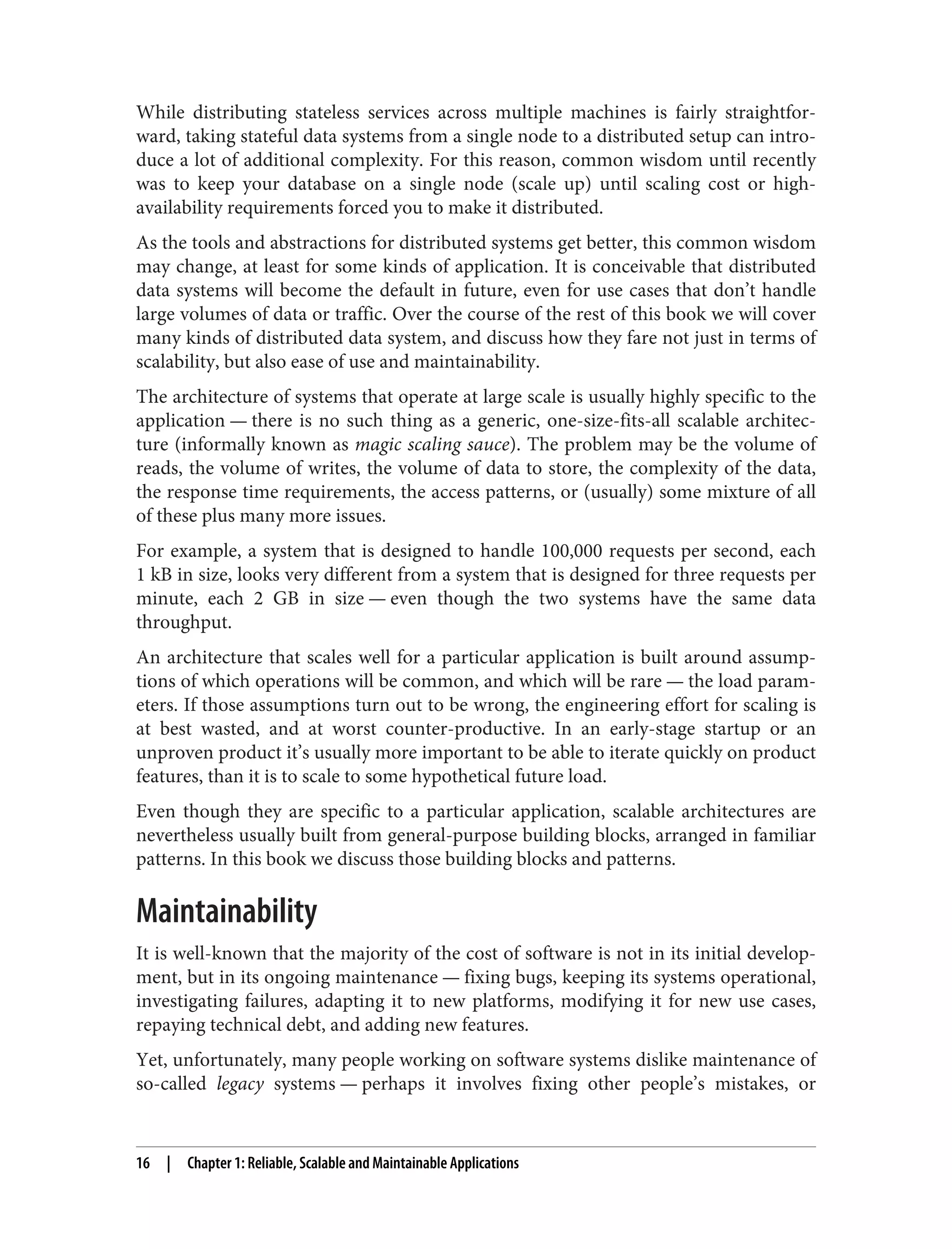 While distributing stateless services across multiple machines is fairly straightfor‐
ward, taking stateful data systems from a single node to a distributed setup can intro‐
duce a lot of additional complexity. For this reason, common wisdom until recently
was to keep your database on a single node (scale up) until scaling cost or high-
availability requirements forced you to make it distributed.
As the tools and abstractions for distributed systems get better, this common wisdom
may change, at least for some kinds of application. It is conceivable that distributed
data systems will become the default in future, even for use cases that don’t handle
large volumes of data or traffic. Over the course of the rest of this book we will cover
many kinds of distributed data system, and discuss how they fare not just in terms of
scalability, but also ease of use and maintainability.
The architecture of systems that operate at large scale is usually highly specific to the
application — there is no such thing as a generic, one-size-fits-all scalable architec‐
ture (informally known as magic scaling sauce). The problem may be the volume of
reads, the volume of writes, the volume of data to store, the complexity of the data,
the response time requirements, the access patterns, or (usually) some mixture of all
of these plus many more issues.
For example, a system that is designed to handle 100,000 requests per second, each
1 kB in size, looks very different from a system that is designed for three requests per
minute, each 2 GB in size — even though the two systems have the same data
throughput.
An architecture that scales well for a particular application is built around assump‐
tions of which operations will be common, and which will be rare — the load param‐
eters. If those assumptions turn out to be wrong, the engineering effort for scaling is
at best wasted, and at worst counter-productive. In an early-stage startup or an
unproven product it’s usually more important to be able to iterate quickly on product
features, than it is to scale to some hypothetical future load.
Even though they are specific to a particular application, scalable architectures are
nevertheless usually built from general-purpose building blocks, arranged in familiar
patterns. In this book we discuss those building blocks and patterns.
Maintainability
It is well-known that the majority of the cost of software is not in its initial develop‐
ment, but in its ongoing maintenance — fixing bugs, keeping its systems operational,
investigating failures, adapting it to new platforms, modifying it for new use cases,
repaying technical debt, and adding new features.
Yet, unfortunately, many people working on software systems dislike maintenance of
so-called legacy systems — perhaps it involves fixing other people’s mistakes, or
16 | Chapter 1: Reliable, Scalable and Maintainable Applications
 