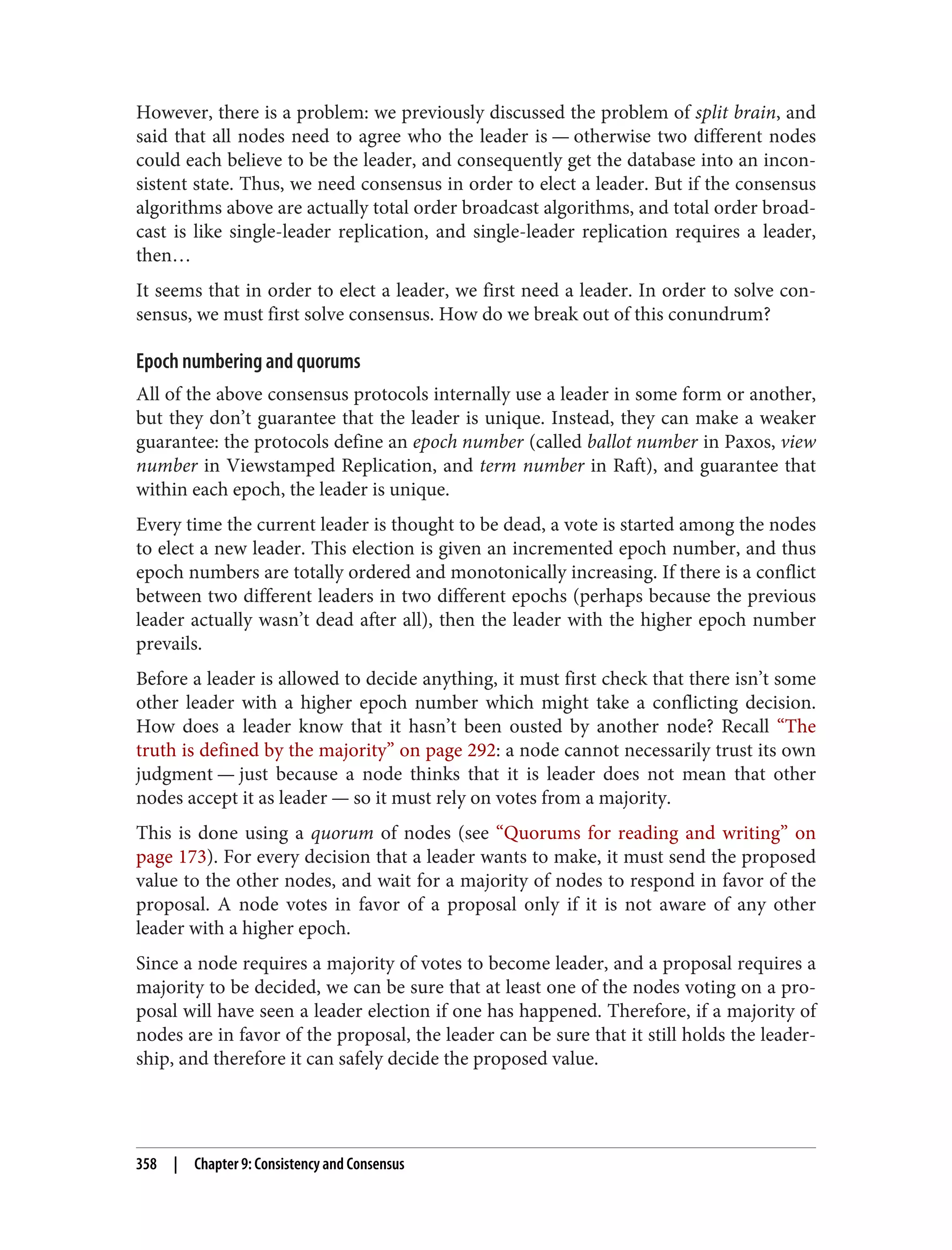 However, there is a problem: we previously discussed the problem of split brain, and
said that all nodes need to agree who the leader is — otherwise two different nodes
could each believe to be the leader, and consequently get the database into an incon‐
sistent state. Thus, we need consensus in order to elect a leader. But if the consensus
algorithms above are actually total order broadcast algorithms, and total order broad‐
cast is like single-leader replication, and single-leader replication requires a leader,
then…
It seems that in order to elect a leader, we first need a leader. In order to solve con‐
sensus, we must first solve consensus. How do we break out of this conundrum?
Epoch numbering and quorums
All of the above consensus protocols internally use a leader in some form or another,
but they don’t guarantee that the leader is unique. Instead, they can make a weaker
guarantee: the protocols define an epoch number (called ballot number in Paxos, view
number in Viewstamped Replication, and term number in Raft), and guarantee that
within each epoch, the leader is unique.
Every time the current leader is thought to be dead, a vote is started among the nodes
to elect a new leader. This election is given an incremented epoch number, and thus
epoch numbers are totally ordered and monotonically increasing. If there is a conflict
between two different leaders in two different epochs (perhaps because the previous
leader actually wasn’t dead after all), then the leader with the higher epoch number
prevails.
Before a leader is allowed to decide anything, it must first check that there isn’t some
other leader with a higher epoch number which might take a conflicting decision.
How does a leader know that it hasn’t been ousted by another node? Recall “The
truth is defined by the majority” on page 292: a node cannot necessarily trust its own
judgment — just because a node thinks that it is leader does not mean that other
nodes accept it as leader — so it must rely on votes from a majority.
This is done using a quorum of nodes (see “Quorums for reading and writing” on
page 173). For every decision that a leader wants to make, it must send the proposed
value to the other nodes, and wait for a majority of nodes to respond in favor of the
proposal. A node votes in favor of a proposal only if it is not aware of any other
leader with a higher epoch.
Since a node requires a majority of votes to become leader, and a proposal requires a
majority to be decided, we can be sure that at least one of the nodes voting on a pro‐
posal will have seen a leader election if one has happened. Therefore, if a majority of
nodes are in favor of the proposal, the leader can be sure that it still holds the leader‐
ship, and therefore it can safely decide the proposed value.
358 | Chapter 9: Consistency and Consensus
 