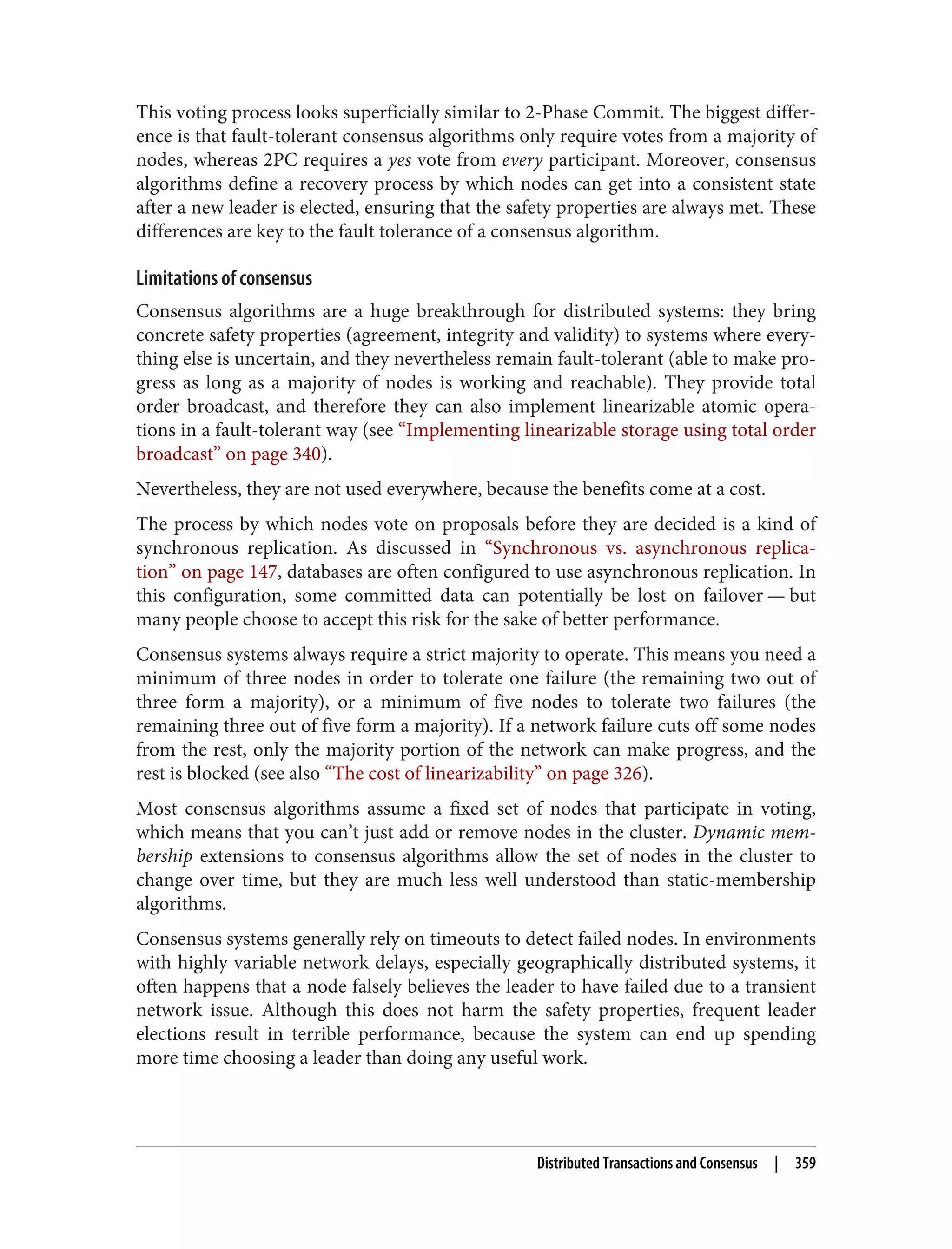 This voting process looks superficially similar to 2-Phase Commit. The biggest differ‐
ence is that fault-tolerant consensus algorithms only require votes from a majority of
nodes, whereas 2PC requires a yes vote from every participant. Moreover, consensus
algorithms define a recovery process by which nodes can get into a consistent state
after a new leader is elected, ensuring that the safety properties are always met. These
differences are key to the fault tolerance of a consensus algorithm.
Limitations of consensus
Consensus algorithms are a huge breakthrough for distributed systems: they bring
concrete safety properties (agreement, integrity and validity) to systems where every‐
thing else is uncertain, and they nevertheless remain fault-tolerant (able to make pro‐
gress as long as a majority of nodes is working and reachable). They provide total
order broadcast, and therefore they can also implement linearizable atomic opera‐
tions in a fault-tolerant way (see “Implementing linearizable storage using total order
broadcast” on page 340).
Nevertheless, they are not used everywhere, because the benefits come at a cost.
The process by which nodes vote on proposals before they are decided is a kind of
synchronous replication. As discussed in “Synchronous vs. asynchronous replica‐
tion” on page 147, databases are often configured to use asynchronous replication. In
this configuration, some committed data can potentially be lost on failover — but
many people choose to accept this risk for the sake of better performance.
Consensus systems always require a strict majority to operate. This means you need a
minimum of three nodes in order to tolerate one failure (the remaining two out of
three form a majority), or a minimum of five nodes to tolerate two failures (the
remaining three out of five form a majority). If a network failure cuts off some nodes
from the rest, only the majority portion of the network can make progress, and the
rest is blocked (see also “The cost of linearizability” on page 326).
Most consensus algorithms assume a fixed set of nodes that participate in voting,
which means that you can’t just add or remove nodes in the cluster. Dynamic mem‐
bership extensions to consensus algorithms allow the set of nodes in the cluster to
change over time, but they are much less well understood than static-membership
algorithms.
Consensus systems generally rely on timeouts to detect failed nodes. In environments
with highly variable network delays, especially geographically distributed systems, it
often happens that a node falsely believes the leader to have failed due to a transient
network issue. Although this does not harm the safety properties, frequent leader
elections result in terrible performance, because the system can end up spending
more time choosing a leader than doing any useful work.
Distributed Transactions and Consensus | 359
 