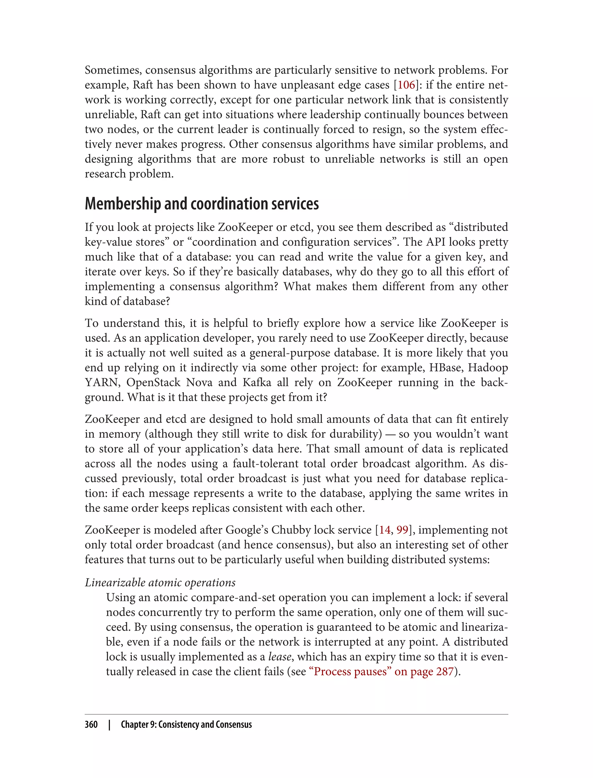 Sometimes, consensus algorithms are particularly sensitive to network problems. For
example, Raft has been shown to have unpleasant edge cases [106]: if the entire net‐
work is working correctly, except for one particular network link that is consistently
unreliable, Raft can get into situations where leadership continually bounces between
two nodes, or the current leader is continually forced to resign, so the system effec‐
tively never makes progress. Other consensus algorithms have similar problems, and
designing algorithms that are more robust to unreliable networks is still an open
research problem.
Membership and coordination services
If you look at projects like ZooKeeper or etcd, you see them described as “distributed
key-value stores” or “coordination and configuration services”. The API looks pretty
much like that of a database: you can read and write the value for a given key, and
iterate over keys. So if they’re basically databases, why do they go to all this effort of
implementing a consensus algorithm? What makes them different from any other
kind of database?
To understand this, it is helpful to briefly explore how a service like ZooKeeper is
used. As an application developer, you rarely need to use ZooKeeper directly, because
it is actually not well suited as a general-purpose database. It is more likely that you
end up relying on it indirectly via some other project: for example, HBase, Hadoop
YARN, OpenStack Nova and Kafka all rely on ZooKeeper running in the back‐
ground. What is it that these projects get from it?
ZooKeeper and etcd are designed to hold small amounts of data that can fit entirely
in memory (although they still write to disk for durability) — so you wouldn’t want
to store all of your application’s data here. That small amount of data is replicated
across all the nodes using a fault-tolerant total order broadcast algorithm. As dis‐
cussed previously, total order broadcast is just what you need for database replica‐
tion: if each message represents a write to the database, applying the same writes in
the same order keeps replicas consistent with each other.
ZooKeeper is modeled after Google’s Chubby lock service [14, 99], implementing not
only total order broadcast (and hence consensus), but also an interesting set of other
features that turns out to be particularly useful when building distributed systems:
Linearizable atomic operations
Using an atomic compare-and-set operation you can implement a lock: if several
nodes concurrently try to perform the same operation, only one of them will suc‐
ceed. By using consensus, the operation is guaranteed to be atomic and lineariza‐
ble, even if a node fails or the network is interrupted at any point. A distributed
lock is usually implemented as a lease, which has an expiry time so that it is even‐
tually released in case the client fails (see “Process pauses” on page 287).
360 | Chapter 9: Consistency and Consensus
 