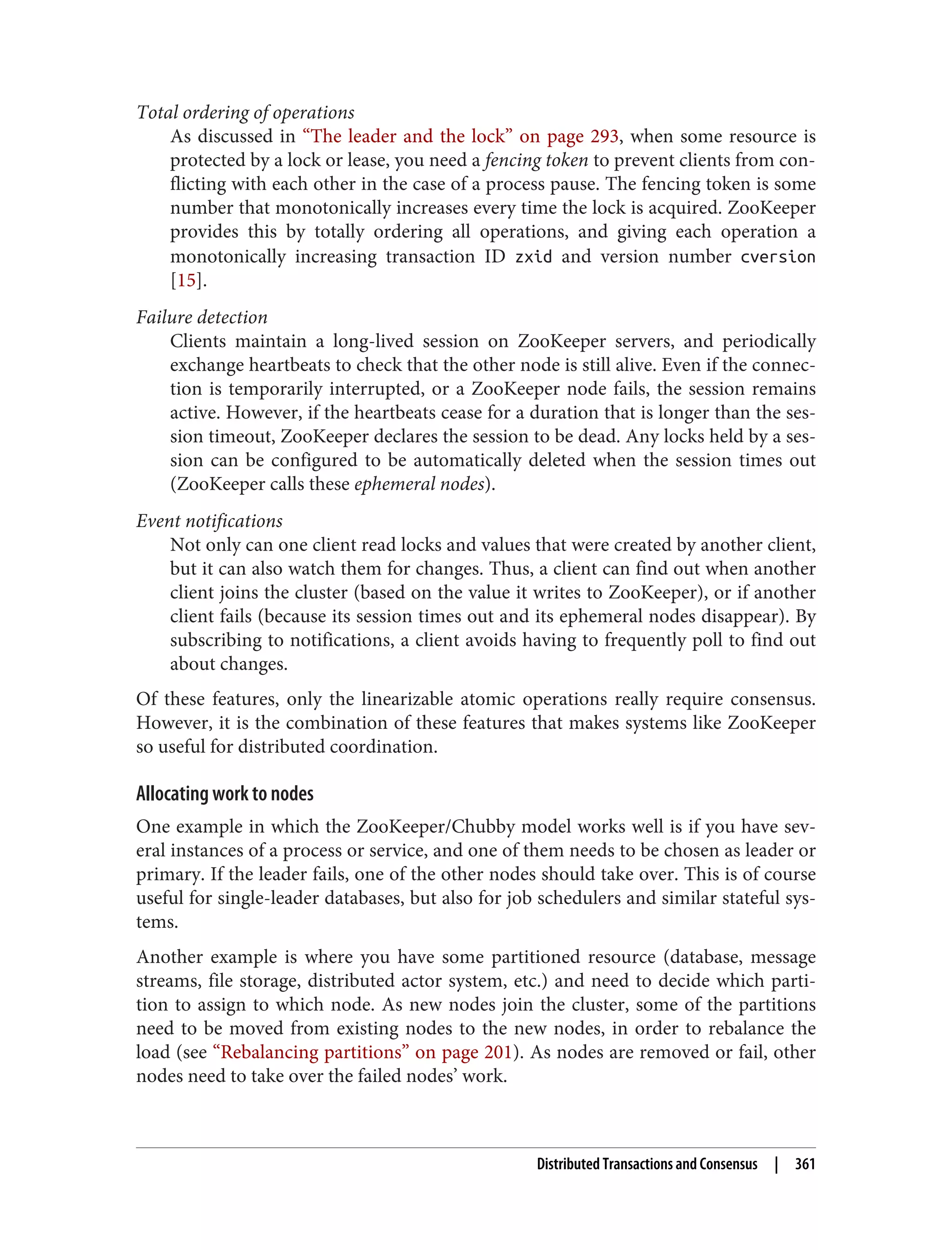 Total ordering of operations
As discussed in “The leader and the lock” on page 293, when some resource is
protected by a lock or lease, you need a fencing token to prevent clients from con‐
flicting with each other in the case of a process pause. The fencing token is some
number that monotonically increases every time the lock is acquired. ZooKeeper
provides this by totally ordering all operations, and giving each operation a
monotonically increasing transaction ID zxid and version number cversion
[15].
Failure detection
Clients maintain a long-lived session on ZooKeeper servers, and periodically
exchange heartbeats to check that the other node is still alive. Even if the connec‐
tion is temporarily interrupted, or a ZooKeeper node fails, the session remains
active. However, if the heartbeats cease for a duration that is longer than the ses‐
sion timeout, ZooKeeper declares the session to be dead. Any locks held by a ses‐
sion can be configured to be automatically deleted when the session times out
(ZooKeeper calls these ephemeral nodes).
Event notifications
Not only can one client read locks and values that were created by another client,
but it can also watch them for changes. Thus, a client can find out when another
client joins the cluster (based on the value it writes to ZooKeeper), or if another
client fails (because its session times out and its ephemeral nodes disappear). By
subscribing to notifications, a client avoids having to frequently poll to find out
about changes.
Of these features, only the linearizable atomic operations really require consensus.
However, it is the combination of these features that makes systems like ZooKeeper
so useful for distributed coordination.
Allocating work to nodes
One example in which the ZooKeeper/Chubby model works well is if you have sev‐
eral instances of a process or service, and one of them needs to be chosen as leader or
primary. If the leader fails, one of the other nodes should take over. This is of course
useful for single-leader databases, but also for job schedulers and similar stateful sys‐
tems.
Another example is where you have some partitioned resource (database, message
streams, file storage, distributed actor system, etc.) and need to decide which parti‐
tion to assign to which node. As new nodes join the cluster, some of the partitions
need to be moved from existing nodes to the new nodes, in order to rebalance the
load (see “Rebalancing partitions” on page 201). As nodes are removed or fail, other
nodes need to take over the failed nodes’ work.
Distributed Transactions and Consensus | 361
 