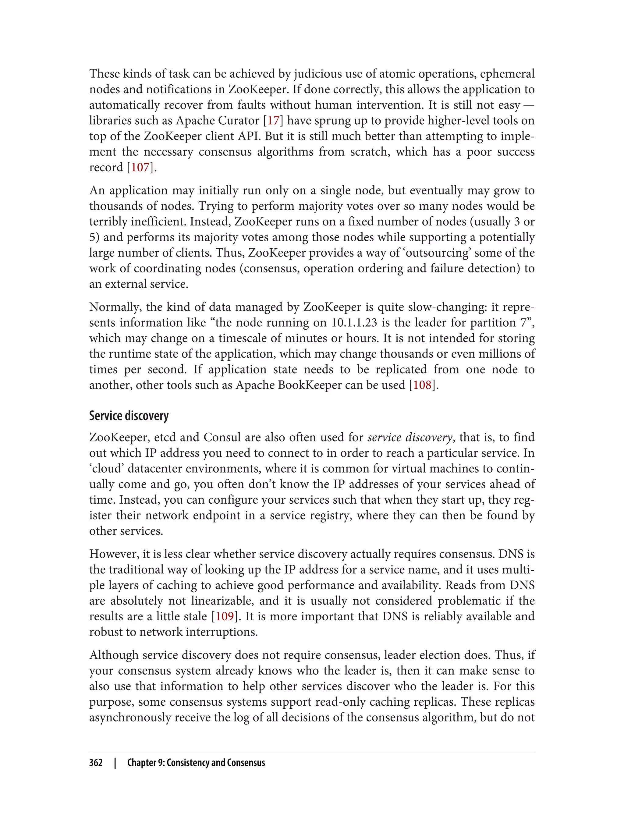 These kinds of task can be achieved by judicious use of atomic operations, ephemeral
nodes and notifications in ZooKeeper. If done correctly, this allows the application to
automatically recover from faults without human intervention. It is still not easy —
libraries such as Apache Curator [17] have sprung up to provide higher-level tools on
top of the ZooKeeper client API. But it is still much better than attempting to imple‐
ment the necessary consensus algorithms from scratch, which has a poor success
record [107].
An application may initially run only on a single node, but eventually may grow to
thousands of nodes. Trying to perform majority votes over so many nodes would be
terribly inefficient. Instead, ZooKeeper runs on a fixed number of nodes (usually 3 or
5) and performs its majority votes among those nodes while supporting a potentially
large number of clients. Thus, ZooKeeper provides a way of ‘outsourcing’ some of the
work of coordinating nodes (consensus, operation ordering and failure detection) to
an external service.
Normally, the kind of data managed by ZooKeeper is quite slow-changing: it repre‐
sents information like “the node running on 10.1.1.23 is the leader for partition 7”,
which may change on a timescale of minutes or hours. It is not intended for storing
the runtime state of the application, which may change thousands or even millions of
times per second. If application state needs to be replicated from one node to
another, other tools such as Apache BookKeeper can be used [108].
Service discovery
ZooKeeper, etcd and Consul are also often used for service discovery, that is, to find
out which IP address you need to connect to in order to reach a particular service. In
‘cloud’ datacenter environments, where it is common for virtual machines to contin‐
ually come and go, you often don’t know the IP addresses of your services ahead of
time. Instead, you can configure your services such that when they start up, they reg‐
ister their network endpoint in a service registry, where they can then be found by
other services.
However, it is less clear whether service discovery actually requires consensus. DNS is
the traditional way of looking up the IP address for a service name, and it uses multi‐
ple layers of caching to achieve good performance and availability. Reads from DNS
are absolutely not linearizable, and it is usually not considered problematic if the
results are a little stale [109]. It is more important that DNS is reliably available and
robust to network interruptions.
Although service discovery does not require consensus, leader election does. Thus, if
your consensus system already knows who the leader is, then it can make sense to
also use that information to help other services discover who the leader is. For this
purpose, some consensus systems support read-only caching replicas. These replicas
asynchronously receive the log of all decisions of the consensus algorithm, but do not
362 | Chapter 9: Consistency and Consensus
 