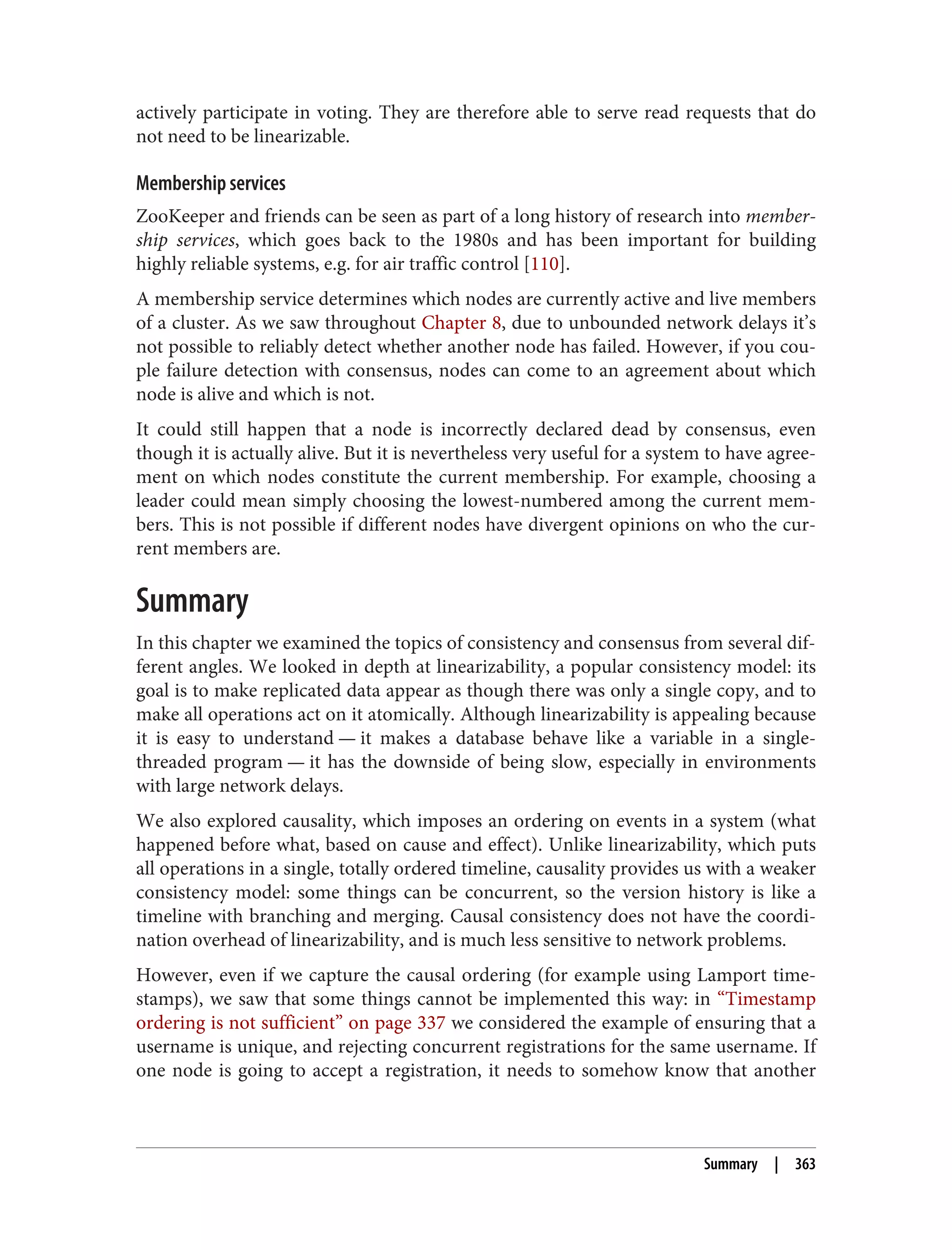 actively participate in voting. They are therefore able to serve read requests that do
not need to be linearizable.
Membership services
ZooKeeper and friends can be seen as part of a long history of research into member‐
ship services, which goes back to the 1980s and has been important for building
highly reliable systems, e.g. for air traffic control [110].
A membership service determines which nodes are currently active and live members
of a cluster. As we saw throughout Chapter 8, due to unbounded network delays it’s
not possible to reliably detect whether another node has failed. However, if you cou‐
ple failure detection with consensus, nodes can come to an agreement about which
node is alive and which is not.
It could still happen that a node is incorrectly declared dead by consensus, even
though it is actually alive. But it is nevertheless very useful for a system to have agree‐
ment on which nodes constitute the current membership. For example, choosing a
leader could mean simply choosing the lowest-numbered among the current mem‐
bers. This is not possible if different nodes have divergent opinions on who the cur‐
rent members are.
Summary
In this chapter we examined the topics of consistency and consensus from several dif‐
ferent angles. We looked in depth at linearizability, a popular consistency model: its
goal is to make replicated data appear as though there was only a single copy, and to
make all operations act on it atomically. Although linearizability is appealing because
it is easy to understand — it makes a database behave like a variable in a single-
threaded program — it has the downside of being slow, especially in environments
with large network delays.
We also explored causality, which imposes an ordering on events in a system (what
happened before what, based on cause and effect). Unlike linearizability, which puts
all operations in a single, totally ordered timeline, causality provides us with a weaker
consistency model: some things can be concurrent, so the version history is like a
timeline with branching and merging. Causal consistency does not have the coordi‐
nation overhead of linearizability, and is much less sensitive to network problems.
However, even if we capture the causal ordering (for example using Lamport time‐
stamps), we saw that some things cannot be implemented this way: in “Timestamp
ordering is not sufficient” on page 337 we considered the example of ensuring that a
username is unique, and rejecting concurrent registrations for the same username. If
one node is going to accept a registration, it needs to somehow know that another
Summary | 363
 