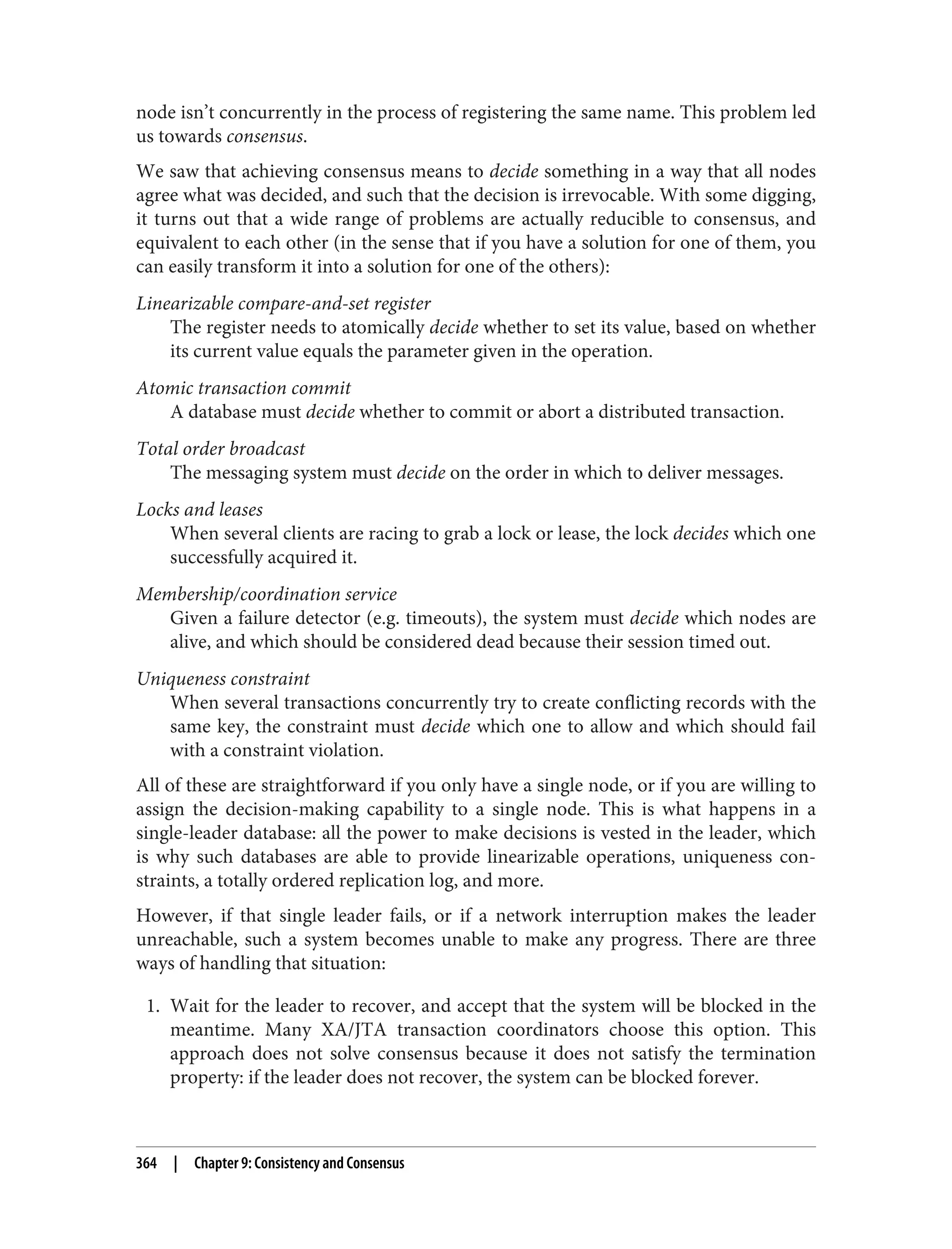 node isn’t concurrently in the process of registering the same name. This problem led
us towards consensus.
We saw that achieving consensus means to decide something in a way that all nodes
agree what was decided, and such that the decision is irrevocable. With some digging,
it turns out that a wide range of problems are actually reducible to consensus, and
equivalent to each other (in the sense that if you have a solution for one of them, you
can easily transform it into a solution for one of the others):
Linearizable compare-and-set register
The register needs to atomically decide whether to set its value, based on whether
its current value equals the parameter given in the operation.
Atomic transaction commit
A database must decide whether to commit or abort a distributed transaction.
Total order broadcast
The messaging system must decide on the order in which to deliver messages.
Locks and leases
When several clients are racing to grab a lock or lease, the lock decides which one
successfully acquired it.
Membership/coordination service
Given a failure detector (e.g. timeouts), the system must decide which nodes are
alive, and which should be considered dead because their session timed out.
Uniqueness constraint
When several transactions concurrently try to create conflicting records with the
same key, the constraint must decide which one to allow and which should fail
with a constraint violation.
All of these are straightforward if you only have a single node, or if you are willing to
assign the decision-making capability to a single node. This is what happens in a
single-leader database: all the power to make decisions is vested in the leader, which
is why such databases are able to provide linearizable operations, uniqueness con‐
straints, a totally ordered replication log, and more.
However, if that single leader fails, or if a network interruption makes the leader
unreachable, such a system becomes unable to make any progress. There are three
ways of handling that situation:
1. Wait for the leader to recover, and accept that the system will be blocked in the
meantime. Many XA/JTA transaction coordinators choose this option. This
approach does not solve consensus because it does not satisfy the termination
property: if the leader does not recover, the system can be blocked forever.
364 | Chapter 9: Consistency and Consensus
 