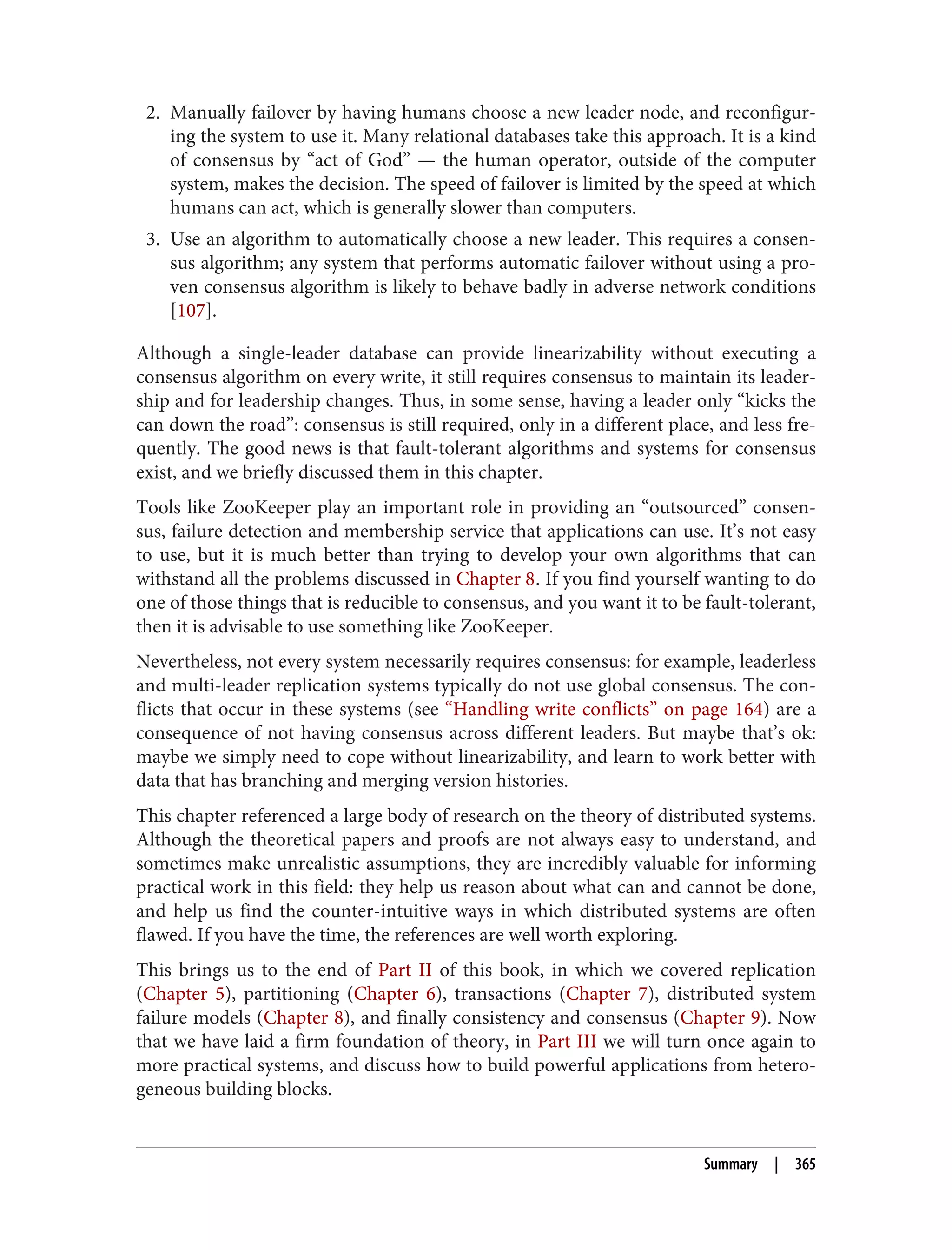 2. Manually failover by having humans choose a new leader node, and reconfigur‐
ing the system to use it. Many relational databases take this approach. It is a kind
of consensus by “act of God” — the human operator, outside of the computer
system, makes the decision. The speed of failover is limited by the speed at which
humans can act, which is generally slower than computers.
3. Use an algorithm to automatically choose a new leader. This requires a consen‐
sus algorithm; any system that performs automatic failover without using a pro‐
ven consensus algorithm is likely to behave badly in adverse network conditions
[107].
Although a single-leader database can provide linearizability without executing a
consensus algorithm on every write, it still requires consensus to maintain its leader‐
ship and for leadership changes. Thus, in some sense, having a leader only “kicks the
can down the road”: consensus is still required, only in a different place, and less fre‐
quently. The good news is that fault-tolerant algorithms and systems for consensus
exist, and we briefly discussed them in this chapter.
Tools like ZooKeeper play an important role in providing an “outsourced” consen‐
sus, failure detection and membership service that applications can use. It’s not easy
to use, but it is much better than trying to develop your own algorithms that can
withstand all the problems discussed in Chapter 8. If you find yourself wanting to do
one of those things that is reducible to consensus, and you want it to be fault-tolerant,
then it is advisable to use something like ZooKeeper.
Nevertheless, not every system necessarily requires consensus: for example, leaderless
and multi-leader replication systems typically do not use global consensus. The con‐
flicts that occur in these systems (see “Handling write conflicts” on page 164) are a
consequence of not having consensus across different leaders. But maybe that’s ok:
maybe we simply need to cope without linearizability, and learn to work better with
data that has branching and merging version histories.
This chapter referenced a large body of research on the theory of distributed systems.
Although the theoretical papers and proofs are not always easy to understand, and
sometimes make unrealistic assumptions, they are incredibly valuable for informing
practical work in this field: they help us reason about what can and cannot be done,
and help us find the counter-intuitive ways in which distributed systems are often
flawed. If you have the time, the references are well worth exploring.
This brings us to the end of Part II of this book, in which we covered replication
(Chapter 5), partitioning (Chapter 6), transactions (Chapter 7), distributed system
failure models (Chapter 8), and finally consistency and consensus (Chapter 9). Now
that we have laid a firm foundation of theory, in Part III we will turn once again to
more practical systems, and discuss how to build powerful applications from hetero‐
geneous building blocks.
Summary | 365
 