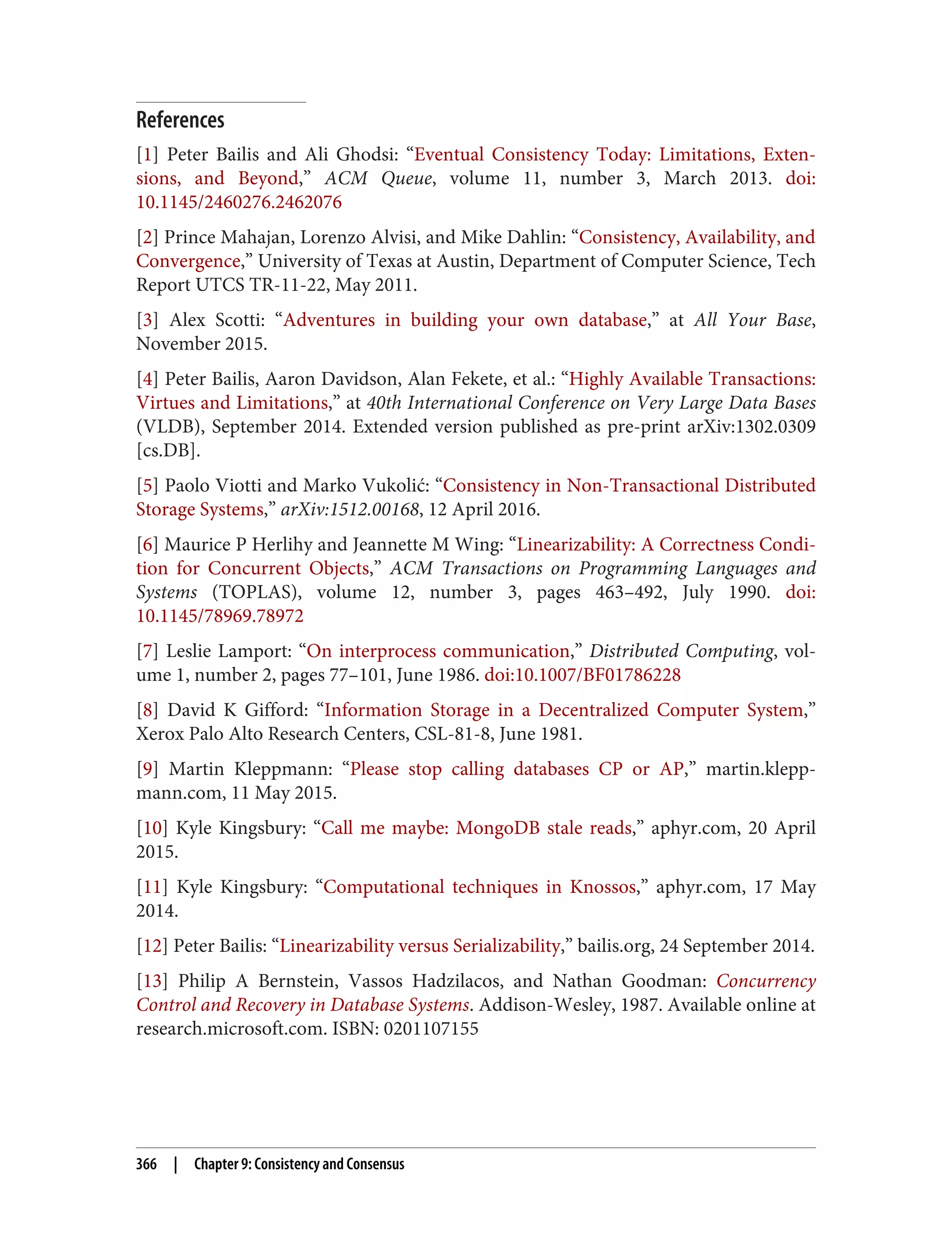 References
[1] Peter Bailis and Ali Ghodsi: “Eventual Consistency Today: Limitations, Exten‐
sions, and Beyond,” ACM Queue, volume 11, number 3, March 2013. doi:
10.1145/2460276.2462076
[2] Prince Mahajan, Lorenzo Alvisi, and Mike Dahlin: “Consistency, Availability, and
Convergence,” University of Texas at Austin, Department of Computer Science, Tech
Report UTCS TR-11-22, May 2011.
[3] Alex Scotti: “Adventures in building your own database,” at All Your Base,
November 2015.
[4] Peter Bailis, Aaron Davidson, Alan Fekete, et al.: “Highly Available Transactions:
Virtues and Limitations,” at 40th International Conference on Very Large Data Bases
(VLDB), September 2014. Extended version published as pre-print arXiv:1302.0309
[cs.DB].
[5] Paolo Viotti and Marko Vukolić: “Consistency in Non-Transactional Distributed
Storage Systems,” arXiv:1512.00168, 12 April 2016.
[6] Maurice P Herlihy and Jeannette M Wing: “Linearizability: A Correctness Condi‐
tion for Concurrent Objects,” ACM Transactions on Programming Languages and
Systems (TOPLAS), volume 12, number 3, pages 463–492, July 1990. doi:
10.1145/78969.78972
[7] Leslie Lamport: “On interprocess communication,” Distributed Computing, vol‐
ume 1, number 2, pages 77–101, June 1986. doi:10.1007/BF01786228
[8] David K Gifford: “Information Storage in a Decentralized Computer System,”
Xerox Palo Alto Research Centers, CSL-81-8, June 1981.
[9] Martin Kleppmann: “Please stop calling databases CP or AP,” martin.klepp‐
mann.com, 11 May 2015.
[10] Kyle Kingsbury: “Call me maybe: MongoDB stale reads,” aphyr.com, 20 April
2015.
[11] Kyle Kingsbury: “Computational techniques in Knossos,” aphyr.com, 17 May
2014.
[12] Peter Bailis: “Linearizability versus Serializability,” bailis.org, 24 September 2014.
[13] Philip A Bernstein, Vassos Hadzilacos, and Nathan Goodman: Concurrency
Control and Recovery in Database Systems. Addison-Wesley, 1987. Available online at
research.microsoft.com. ISBN: 0201107155
366 | Chapter 9: Consistency and Consensus
 