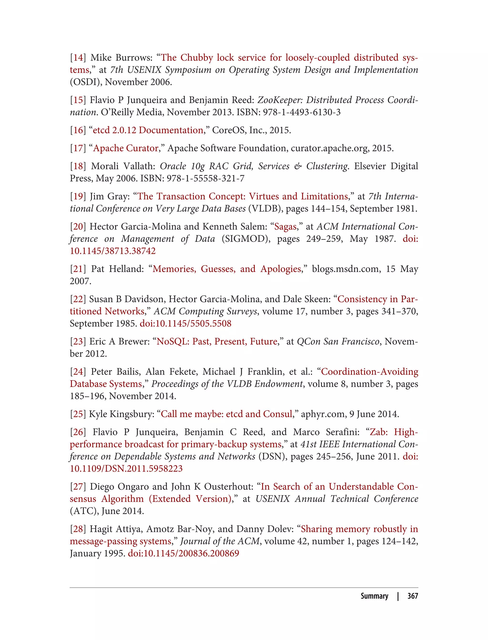 [14] Mike Burrows: “The Chubby lock service for loosely-coupled distributed sys‐
tems,” at 7th USENIX Symposium on Operating System Design and Implementation
(OSDI), November 2006.
[15] Flavio P Junqueira and Benjamin Reed: ZooKeeper: Distributed Process Coordi‐
nation. O’Reilly Media, November 2013. ISBN: 978-1-4493-6130-3
[16] “etcd 2.0.12 Documentation,” CoreOS, Inc., 2015.
[17] “Apache Curator,” Apache Software Foundation, curator.apache.org, 2015.
[18] Morali Vallath: Oracle 10g RAC Grid, Services & Clustering. Elsevier Digital
Press, May 2006. ISBN: 978-1-55558-321-7
[19] Jim Gray: “The Transaction Concept: Virtues and Limitations,” at 7th Interna‐
tional Conference on Very Large Data Bases (VLDB), pages 144–154, September 1981.
[20] Hector Garcia-Molina and Kenneth Salem: “Sagas,” at ACM International Con‐
ference on Management of Data (SIGMOD), pages 249–259, May 1987. doi:
10.1145/38713.38742
[21] Pat Helland: “Memories, Guesses, and Apologies,” blogs.msdn.com, 15 May
2007.
[22] Susan B Davidson, Hector Garcia-Molina, and Dale Skeen: “Consistency in Par‐
titioned Networks,” ACM Computing Surveys, volume 17, number 3, pages 341–370,
September 1985. doi:10.1145/5505.5508
[23] Eric A Brewer: “NoSQL: Past, Present, Future,” at QCon San Francisco, Novem‐
ber 2012.
[24] Peter Bailis, Alan Fekete, Michael J Franklin, et al.: “Coordination-Avoiding
Database Systems,” Proceedings of the VLDB Endowment, volume 8, number 3, pages
185–196, November 2014.
[25] Kyle Kingsbury: “Call me maybe: etcd and Consul,” aphyr.com, 9 June 2014.
[26] Flavio P Junqueira, Benjamin C Reed, and Marco Serafini: “Zab: High-
performance broadcast for primary-backup systems,” at 41st IEEE International Con‐
ference on Dependable Systems and Networks (DSN), pages 245–256, June 2011. doi:
10.1109/DSN.2011.5958223
[27] Diego Ongaro and John K Ousterhout: “In Search of an Understandable Con‐
sensus Algorithm (Extended Version),” at USENIX Annual Technical Conference
(ATC), June 2014.
[28] Hagit Attiya, Amotz Bar-Noy, and Danny Dolev: “Sharing memory robustly in
message-passing systems,” Journal of the ACM, volume 42, number 1, pages 124–142,
January 1995. doi:10.1145/200836.200869
Summary | 367
 