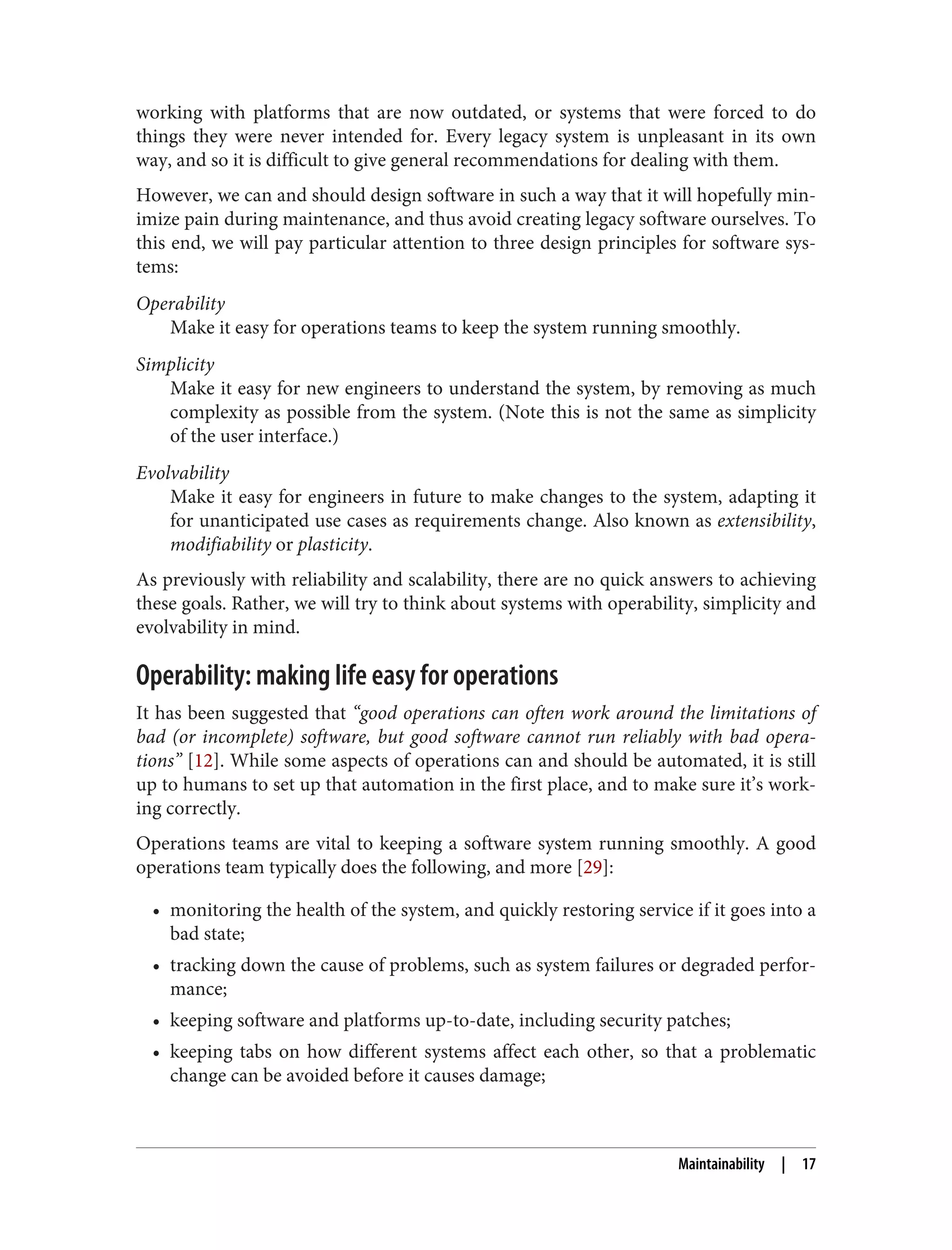 working with platforms that are now outdated, or systems that were forced to do
things they were never intended for. Every legacy system is unpleasant in its own
way, and so it is difficult to give general recommendations for dealing with them.
However, we can and should design software in such a way that it will hopefully min‐
imize pain during maintenance, and thus avoid creating legacy software ourselves. To
this end, we will pay particular attention to three design principles for software sys‐
tems:
Operability
Make it easy for operations teams to keep the system running smoothly.
Simplicity
Make it easy for new engineers to understand the system, by removing as much
complexity as possible from the system. (Note this is not the same as simplicity
of the user interface.)
Evolvability
Make it easy for engineers in future to make changes to the system, adapting it
for unanticipated use cases as requirements change. Also known as extensibility,
modifiability or plasticity.
As previously with reliability and scalability, there are no quick answers to achieving
these goals. Rather, we will try to think about systems with operability, simplicity and
evolvability in mind.
Operability: making life easy for operations
It has been suggested that “good operations can often work around the limitations of
bad (or incomplete) software, but good software cannot run reliably with bad opera‐
tions” [12]. While some aspects of operations can and should be automated, it is still
up to humans to set up that automation in the first place, and to make sure it’s work‐
ing correctly.
Operations teams are vital to keeping a software system running smoothly. A good
operations team typically does the following, and more [29]:
• monitoring the health of the system, and quickly restoring service if it goes into a
bad state;
• tracking down the cause of problems, such as system failures or degraded perfor‐
mance;
• keeping software and platforms up-to-date, including security patches;
• keeping tabs on how different systems affect each other, so that a problematic
change can be avoided before it causes damage;
Maintainability | 17
 
