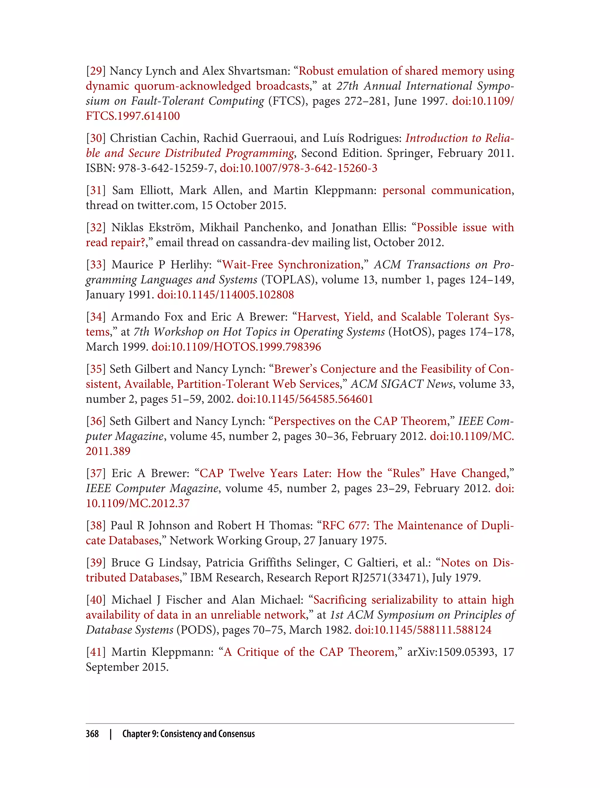 [29] Nancy Lynch and Alex Shvartsman: “Robust emulation of shared memory using
dynamic quorum-acknowledged broadcasts,” at 27th Annual International Sympo‐
sium on Fault-Tolerant Computing (FTCS), pages 272–281, June 1997. doi:10.1109/
FTCS.1997.614100
[30] Christian Cachin, Rachid Guerraoui, and Luís Rodrigues: Introduction to Relia‐
ble and Secure Distributed Programming, Second Edition. Springer, February 2011.
ISBN: 978-3-642-15259-7, doi:10.1007/978-3-642-15260-3
[31] Sam Elliott, Mark Allen, and Martin Kleppmann: personal communication,
thread on twitter.com, 15 October 2015.
[32] Niklas Ekström, Mikhail Panchenko, and Jonathan Ellis: “Possible issue with
read repair?,” email thread on cassandra-dev mailing list, October 2012.
[33] Maurice P Herlihy: “Wait-Free Synchronization,” ACM Transactions on Pro‐
gramming Languages and Systems (TOPLAS), volume 13, number 1, pages 124–149,
January 1991. doi:10.1145/114005.102808
[34] Armando Fox and Eric A Brewer: “Harvest, Yield, and Scalable Tolerant Sys‐
tems,” at 7th Workshop on Hot Topics in Operating Systems (HotOS), pages 174–178,
March 1999. doi:10.1109/HOTOS.1999.798396
[35] Seth Gilbert and Nancy Lynch: “Brewer’s Conjecture and the Feasibility of Con‐
sistent, Available, Partition-Tolerant Web Services,” ACM SIGACT News, volume 33,
number 2, pages 51–59, 2002. doi:10.1145/564585.564601
[36] Seth Gilbert and Nancy Lynch: “Perspectives on the CAP Theorem,” IEEE Com‐
puter Magazine, volume 45, number 2, pages 30–36, February 2012. doi:10.1109/MC.
2011.389
[37] Eric A Brewer: “CAP Twelve Years Later: How the “Rules” Have Changed,”
IEEE Computer Magazine, volume 45, number 2, pages 23–29, February 2012. doi:
10.1109/MC.2012.37
[38] Paul R Johnson and Robert H Thomas: “RFC 677: The Maintenance of Dupli‐
cate Databases,” Network Working Group, 27 January 1975.
[39] Bruce G Lindsay, Patricia Griffiths Selinger, C Galtieri, et al.: “Notes on Dis‐
tributed Databases,” IBM Research, Research Report RJ2571(33471), July 1979.
[40] Michael J Fischer and Alan Michael: “Sacrificing serializability to attain high
availability of data in an unreliable network,” at 1st ACM Symposium on Principles of
Database Systems (PODS), pages 70–75, March 1982. doi:10.1145/588111.588124
[41] Martin Kleppmann: “A Critique of the CAP Theorem,” arXiv:1509.05393, 17
September 2015.
368 | Chapter 9: Consistency and Consensus
 