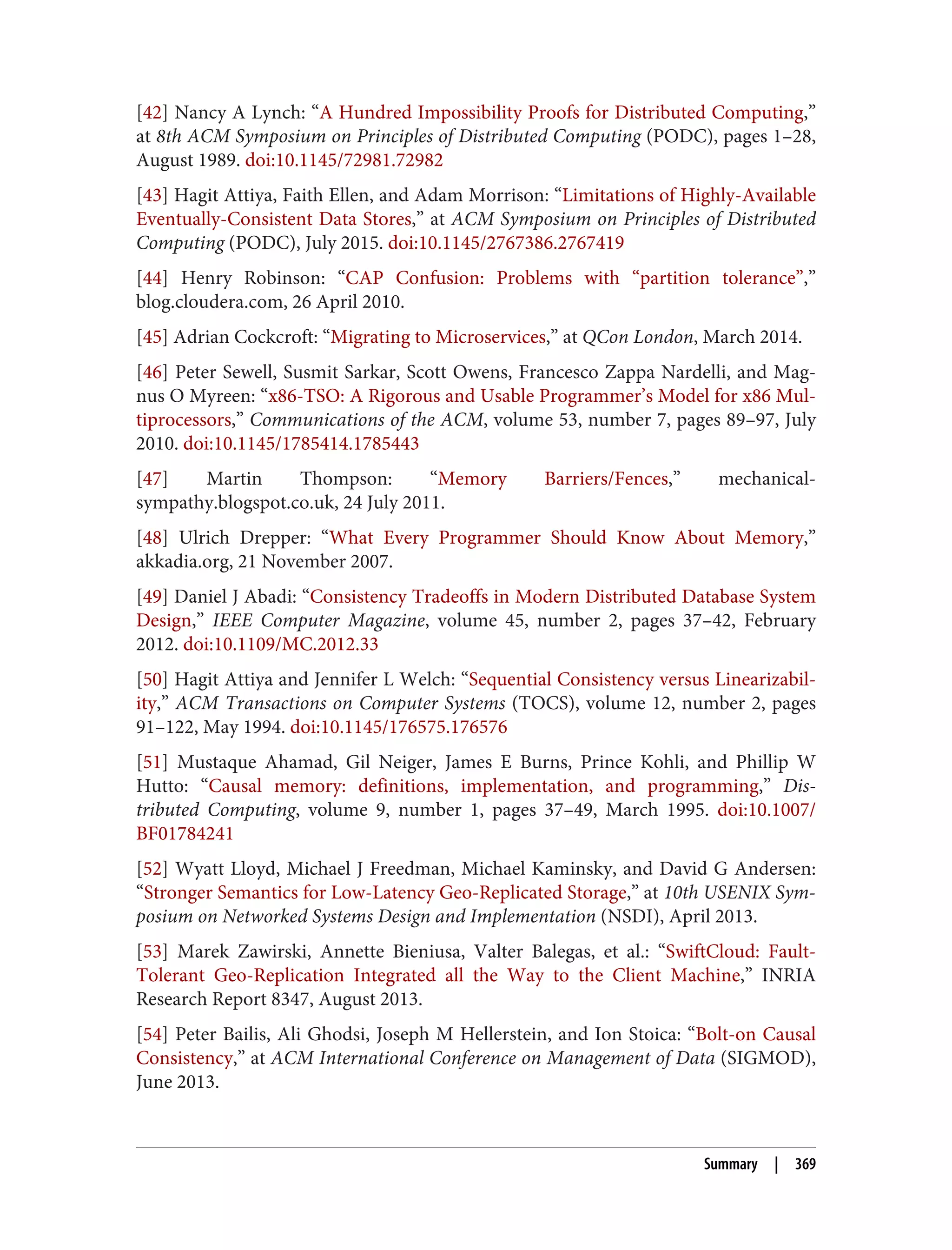 [42] Nancy A Lynch: “A Hundred Impossibility Proofs for Distributed Computing,”
at 8th ACM Symposium on Principles of Distributed Computing (PODC), pages 1–28,
August 1989. doi:10.1145/72981.72982
[43] Hagit Attiya, Faith Ellen, and Adam Morrison: “Limitations of Highly-Available
Eventually-Consistent Data Stores,” at ACM Symposium on Principles of Distributed
Computing (PODC), July 2015. doi:10.1145/2767386.2767419
[44] Henry Robinson: “CAP Confusion: Problems with “partition tolerance”,”
blog.cloudera.com, 26 April 2010.
[45] Adrian Cockcroft: “Migrating to Microservices,” at QCon London, March 2014.
[46] Peter Sewell, Susmit Sarkar, Scott Owens, Francesco Zappa Nardelli, and Mag‐
nus O Myreen: “x86-TSO: A Rigorous and Usable Programmer’s Model for x86 Mul‐
tiprocessors,” Communications of the ACM, volume 53, number 7, pages 89–97, July
2010. doi:10.1145/1785414.1785443
[47] Martin Thompson: “Memory Barriers/Fences,” mechanical-
sympathy.blogspot.co.uk, 24 July 2011.
[48] Ulrich Drepper: “What Every Programmer Should Know About Memory,”
akkadia.org, 21 November 2007.
[49] Daniel J Abadi: “Consistency Tradeoffs in Modern Distributed Database System
Design,” IEEE Computer Magazine, volume 45, number 2, pages 37–42, February
2012. doi:10.1109/MC.2012.33
[50] Hagit Attiya and Jennifer L Welch: “Sequential Consistency versus Linearizabil‐
ity,” ACM Transactions on Computer Systems (TOCS), volume 12, number 2, pages
91–122, May 1994. doi:10.1145/176575.176576
[51] Mustaque Ahamad, Gil Neiger, James E Burns, Prince Kohli, and Phillip W
Hutto: “Causal memory: definitions, implementation, and programming,” Dis‐
tributed Computing, volume 9, number 1, pages 37–49, March 1995. doi:10.1007/
BF01784241
[52] Wyatt Lloyd, Michael J Freedman, Michael Kaminsky, and David G Andersen:
“Stronger Semantics for Low-Latency Geo-Replicated Storage,” at 10th USENIX Sym‐
posium on Networked Systems Design and Implementation (NSDI), April 2013.
[53] Marek Zawirski, Annette Bieniusa, Valter Balegas, et al.: “SwiftCloud: Fault-
Tolerant Geo-Replication Integrated all the Way to the Client Machine,” INRIA
Research Report 8347, August 2013.
[54] Peter Bailis, Ali Ghodsi, Joseph M Hellerstein, and Ion Stoica: “Bolt-on Causal
Consistency,” at ACM International Conference on Management of Data (SIGMOD),
June 2013.
Summary | 369
 