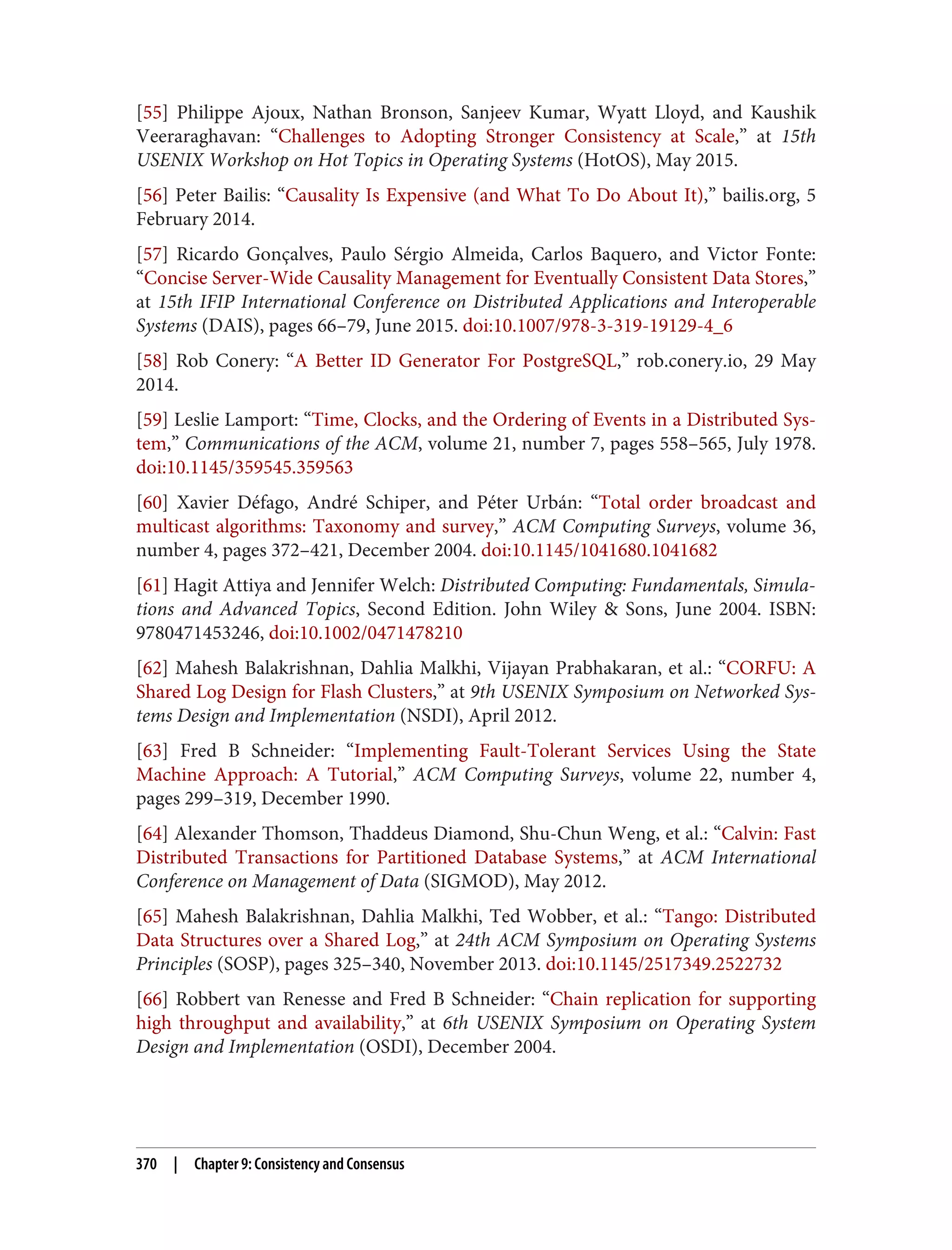 [55] Philippe Ajoux, Nathan Bronson, Sanjeev Kumar, Wyatt Lloyd, and Kaushik
Veeraraghavan: “Challenges to Adopting Stronger Consistency at Scale,” at 15th
USENIX Workshop on Hot Topics in Operating Systems (HotOS), May 2015.
[56] Peter Bailis: “Causality Is Expensive (and What To Do About It),” bailis.org, 5
February 2014.
[57] Ricardo Gonçalves, Paulo Sérgio Almeida, Carlos Baquero, and Victor Fonte:
“Concise Server-Wide Causality Management for Eventually Consistent Data Stores,”
at 15th IFIP International Conference on Distributed Applications and Interoperable
Systems (DAIS), pages 66–79, June 2015. doi:10.1007/978-3-319-19129-4_6
[58] Rob Conery: “A Better ID Generator For PostgreSQL,” rob.conery.io, 29 May
2014.
[59] Leslie Lamport: “Time, Clocks, and the Ordering of Events in a Distributed Sys‐
tem,” Communications of the ACM, volume 21, number 7, pages 558–565, July 1978.
doi:10.1145/359545.359563
[60] Xavier Défago, André Schiper, and Péter Urbán: “Total order broadcast and
multicast algorithms: Taxonomy and survey,” ACM Computing Surveys, volume 36,
number 4, pages 372–421, December 2004. doi:10.1145/1041680.1041682
[61] Hagit Attiya and Jennifer Welch: Distributed Computing: Fundamentals, Simula‐
tions and Advanced Topics, Second Edition. John Wiley & Sons, June 2004. ISBN:
9780471453246, doi:10.1002/0471478210
[62] Mahesh Balakrishnan, Dahlia Malkhi, Vijayan Prabhakaran, et al.: “CORFU: A
Shared Log Design for Flash Clusters,” at 9th USENIX Symposium on Networked Sys‐
tems Design and Implementation (NSDI), April 2012.
[63] Fred B Schneider: “Implementing Fault-Tolerant Services Using the State
Machine Approach: A Tutorial,” ACM Computing Surveys, volume 22, number 4,
pages 299–319, December 1990.
[64] Alexander Thomson, Thaddeus Diamond, Shu-Chun Weng, et al.: “Calvin: Fast
Distributed Transactions for Partitioned Database Systems,” at ACM International
Conference on Management of Data (SIGMOD), May 2012.
[65] Mahesh Balakrishnan, Dahlia Malkhi, Ted Wobber, et al.: “Tango: Distributed
Data Structures over a Shared Log,” at 24th ACM Symposium on Operating Systems
Principles (SOSP), pages 325–340, November 2013. doi:10.1145/2517349.2522732
[66] Robbert van Renesse and Fred B Schneider: “Chain replication for supporting
high throughput and availability,” at 6th USENIX Symposium on Operating System
Design and Implementation (OSDI), December 2004.
370 | Chapter 9: Consistency and Consensus
 
