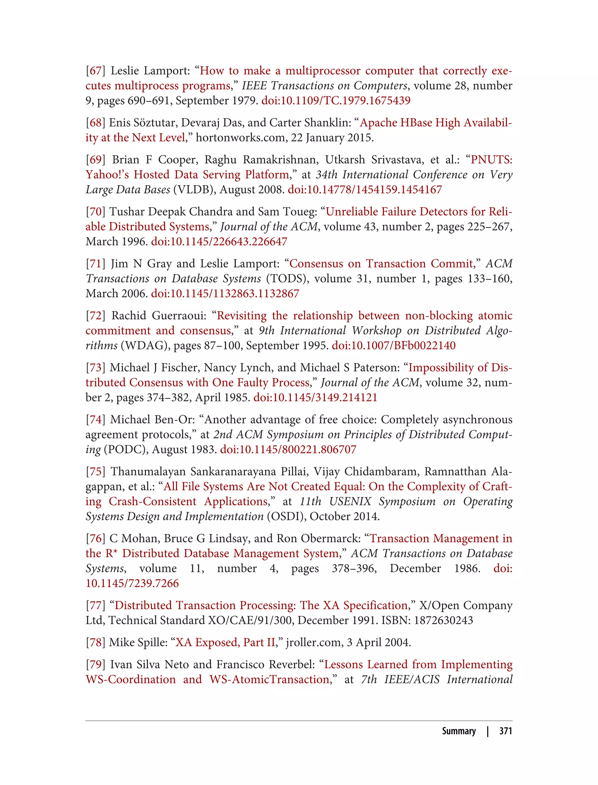 [67] Leslie Lamport: “How to make a multiprocessor computer that correctly exe‐
cutes multiprocess programs,” IEEE Transactions on Computers, volume 28, number
9, pages 690–691, September 1979. doi:10.1109/TC.1979.1675439
[68] Enis Söztutar, Devaraj Das, and Carter Shanklin: “Apache HBase High Availabil‐
ity at the Next Level,” hortonworks.com, 22 January 2015.
[69] Brian F Cooper, Raghu Ramakrishnan, Utkarsh Srivastava, et al.: “PNUTS:
Yahoo!’s Hosted Data Serving Platform,” at 34th International Conference on Very
Large Data Bases (VLDB), August 2008. doi:10.14778/1454159.1454167
[70] Tushar Deepak Chandra and Sam Toueg: “Unreliable Failure Detectors for Reli‐
able Distributed Systems,” Journal of the ACM, volume 43, number 2, pages 225–267,
March 1996. doi:10.1145/226643.226647
[71] Jim N Gray and Leslie Lamport: “Consensus on Transaction Commit,” ACM
Transactions on Database Systems (TODS), volume 31, number 1, pages 133–160,
March 2006. doi:10.1145/1132863.1132867
[72] Rachid Guerraoui: “Revisiting the relationship between non-blocking atomic
commitment and consensus,” at 9th International Workshop on Distributed Algo‐
rithms (WDAG), pages 87–100, September 1995. doi:10.1007/BFb0022140
[73] Michael J Fischer, Nancy Lynch, and Michael S Paterson: “Impossibility of Dis‐
tributed Consensus with One Faulty Process,” Journal of the ACM, volume 32, num‐
ber 2, pages 374–382, April 1985. doi:10.1145/3149.214121
[74] Michael Ben-Or: “Another advantage of free choice: Completely asynchronous
agreement protocols,” at 2nd ACM Symposium on Principles of Distributed Comput‐
ing (PODC), August 1983. doi:10.1145/800221.806707
[75] Thanumalayan Sankaranarayana Pillai, Vijay Chidambaram, Ramnatthan Ala‐
gappan, et al.: “All File Systems Are Not Created Equal: On the Complexity of Craft‐
ing Crash-Consistent Applications,” at 11th USENIX Symposium on Operating
Systems Design and Implementation (OSDI), October 2014.
[76] C Mohan, Bruce G Lindsay, and Ron Obermarck: “Transaction Management in
the R* Distributed Database Management System,” ACM Transactions on Database
Systems, volume 11, number 4, pages 378–396, December 1986. doi:
10.1145/7239.7266
[77] “Distributed Transaction Processing: The XA Specification,” X/Open Company
Ltd, Technical Standard XO/CAE/91/300, December 1991. ISBN: 1872630243
[78] Mike Spille: “XA Exposed, Part II,” jroller.com, 3 April 2004.
[79] Ivan Silva Neto and Francisco Reverbel: “Lessons Learned from Implementing
WS-Coordination and WS-AtomicTransaction,” at 7th IEEE/ACIS International
Summary | 371
 