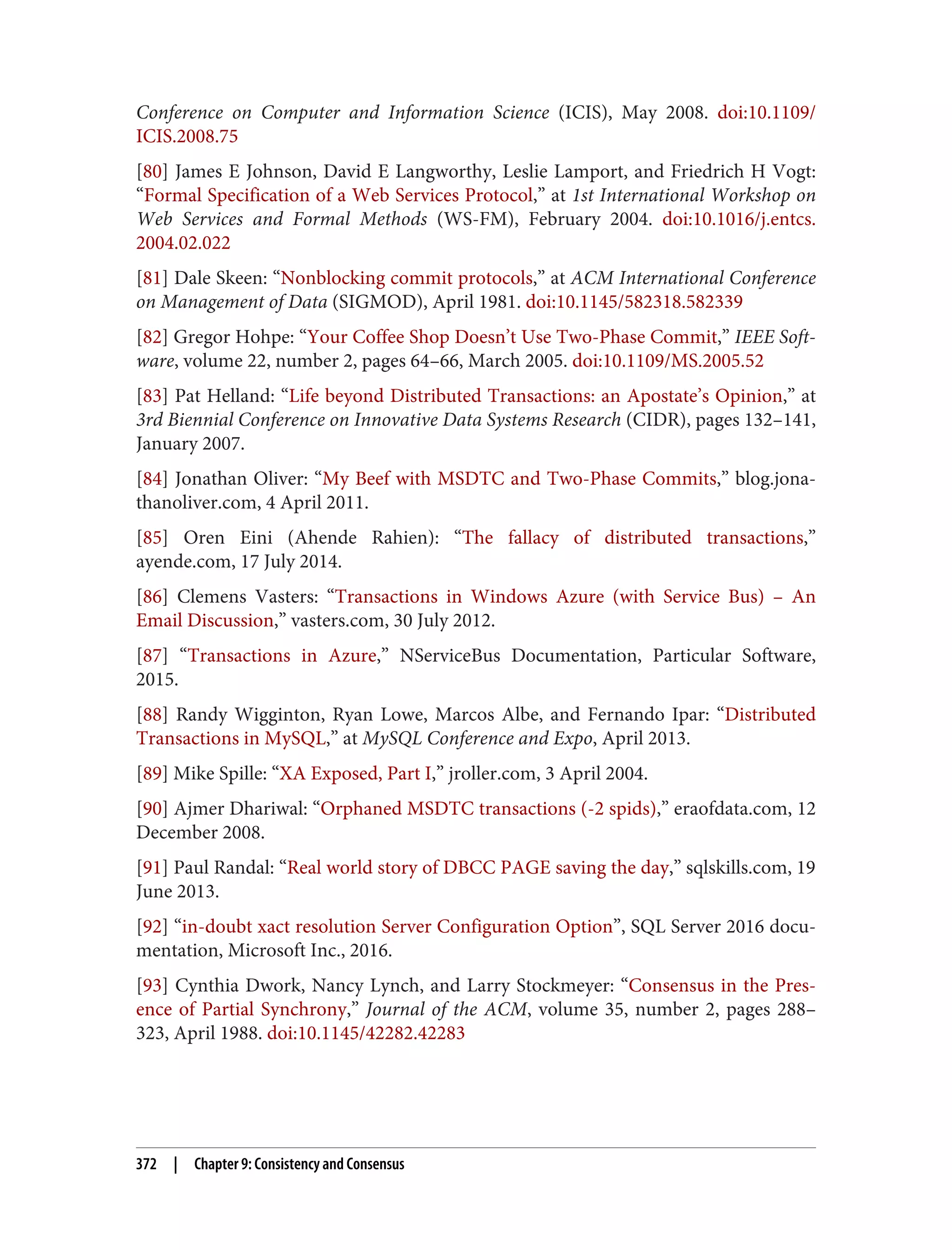Conference on Computer and Information Science (ICIS), May 2008. doi:10.1109/
ICIS.2008.75
[80] James E Johnson, David E Langworthy, Leslie Lamport, and Friedrich H Vogt:
“Formal Specification of a Web Services Protocol,” at 1st International Workshop on
Web Services and Formal Methods (WS-FM), February 2004. doi:10.1016/j.entcs.
2004.02.022
[81] Dale Skeen: “Nonblocking commit protocols,” at ACM International Conference
on Management of Data (SIGMOD), April 1981. doi:10.1145/582318.582339
[82] Gregor Hohpe: “Your Coffee Shop Doesn’t Use Two-Phase Commit,” IEEE Soft‐
ware, volume 22, number 2, pages 64–66, March 2005. doi:10.1109/MS.2005.52
[83] Pat Helland: “Life beyond Distributed Transactions: an Apostate’s Opinion,” at
3rd Biennial Conference on Innovative Data Systems Research (CIDR), pages 132–141,
January 2007.
[84] Jonathan Oliver: “My Beef with MSDTC and Two-Phase Commits,” blog.jona‐
thanoliver.com, 4 April 2011.
[85] Oren Eini (Ahende Rahien): “The fallacy of distributed transactions,”
ayende.com, 17 July 2014.
[86] Clemens Vasters: “Transactions in Windows Azure (with Service Bus) – An
Email Discussion,” vasters.com, 30 July 2012.
[87] “Transactions in Azure,” NServiceBus Documentation, Particular Software,
2015.
[88] Randy Wigginton, Ryan Lowe, Marcos Albe, and Fernando Ipar: “Distributed
Transactions in MySQL,” at MySQL Conference and Expo, April 2013.
[89] Mike Spille: “XA Exposed, Part I,” jroller.com, 3 April 2004.
[90] Ajmer Dhariwal: “Orphaned MSDTC transactions (-2 spids),” eraofdata.com, 12
December 2008.
[91] Paul Randal: “Real world story of DBCC PAGE saving the day,” sqlskills.com, 19
June 2013.
[92] “in-doubt xact resolution Server Configuration Option”, SQL Server 2016 docu‐
mentation, Microsoft Inc., 2016.
[93] Cynthia Dwork, Nancy Lynch, and Larry Stockmeyer: “Consensus in the Pres‐
ence of Partial Synchrony,” Journal of the ACM, volume 35, number 2, pages 288–
323, April 1988. doi:10.1145/42282.42283
372 | Chapter 9: Consistency and Consensus
 